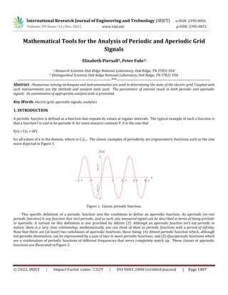 © 2022, IRJET | Impact Factor value: 7.529 | ISO 9001:2008 Certified Journal | Page 1487
Mathematical Tools for the Analysis of Periodic and Aperiodic Grid
Signals
Elizabeth Piersall1, Peter Fuhr2
1 Research Scientist, Oak Ridge National Laboratory, Oak Ridge, TN 37831 USA
2 Distinguished Scientist, Oak Ridge National Laboratory, Oak Ridge, TN 37831 USA
---------------------------------------------------------------------***---------------------------------------------------------------------
Abstract –Numerous sensing techniques and instrumentation are used in determining the state of the electric grid. Coupled with
such measurements are the methods and analysis tools used. The parameters of interest result in both periodic and aperiodic
signals. An examination of appropriate analysis tools is presented.
Key Words: electric grid, aperiodic signals, analytics
1. INTRODUCTION
A periodic function is defined as a function that repeats its values at regular intervals. The typical example of such a function is
that a function f is said to be periodic if, for some nonzero constant P, it is the case that
f(x) = f (x + nP)
for all values of x in the domain. where n=1,2,... The classic examples of periodicity are trigonometric functions such as the sine
wave depicted in Figure 1.
Figure 1. Classic periodic function.
This specific definition of a periodic function sets the conditions to define an aperiodic function: An aperiodic (or non
periodic function) is any function that isn’t periodic, and as such, any measured signal can be described in terms of being periodic
or aperiodic. A variant on this definition is one provided by Adams [1]: Although an aperiodic function isn’t not periodic in
nature, there is a very close relationship: mathematically, you can think of them as periodic functions with a period of infinity.
Note that there are (at least) two subclasses of aperiodic functions, those being: (1) Almost-periodic function which, although
not periodic themselves, can be represented by a sum of two or more periodic functions; and (2) Quasiperiodic functions which
are a combination of periodic functions of different frequencies that never completely match up. These classes of aperiodic
functions are illustrated in Figure 2.
International Research Journal of Engineering and Technology (IRJET) e-ISSN: 2395-0056
Volume: 09 Issue: 12 | Dec 2022 www.irjet.net p-ISSN: 2395-0072
 