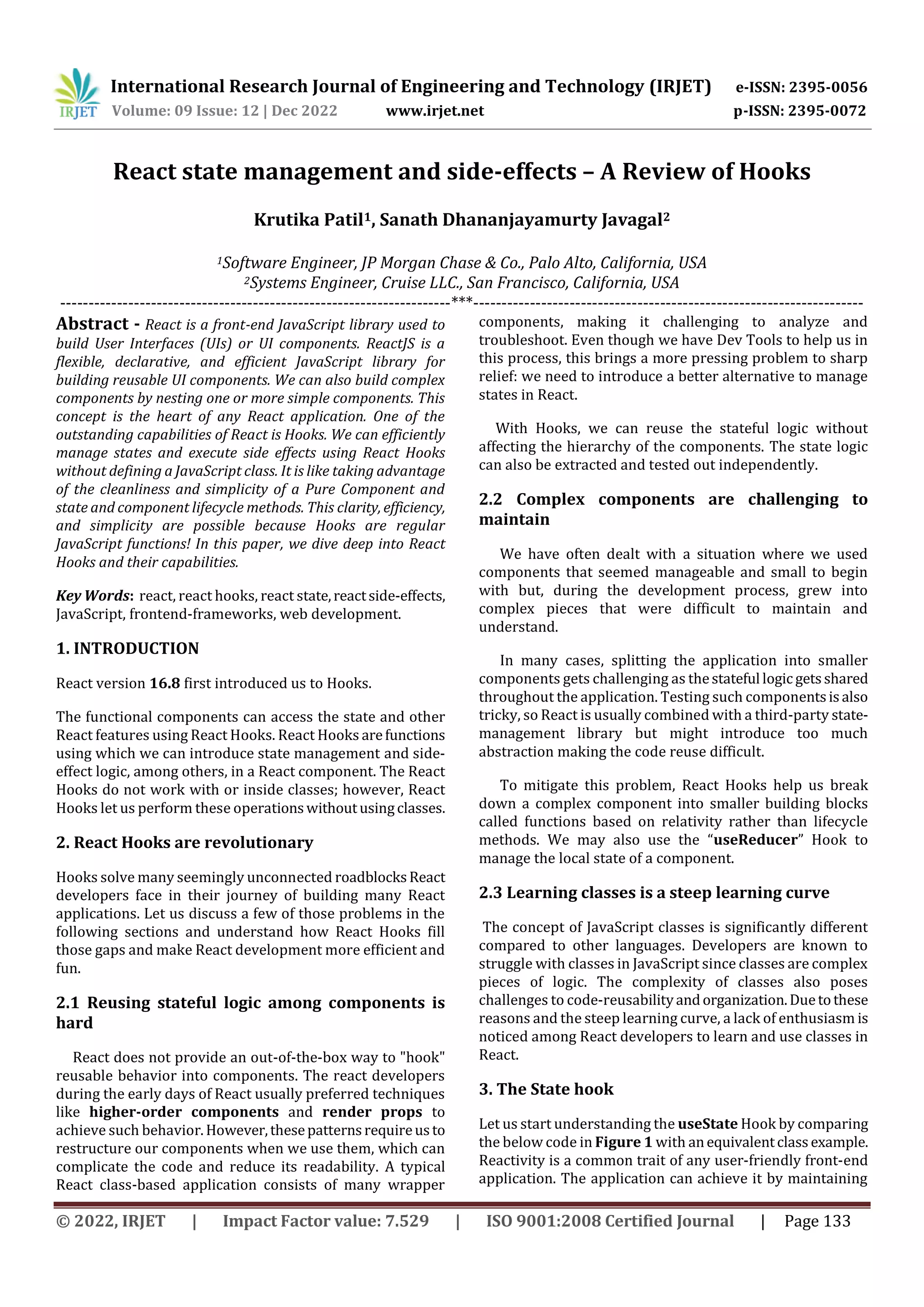 International Research Journal of Engineering and Technology (IRJET) e-ISSN: 2395-0056
Volume: 09 Issue: 12 | Dec 2022 www.irjet.net p-ISSN: 2395-0072
© 2022, IRJET | Impact Factor value: 7.529 | ISO 9001:2008 Certified Journal | Page 133
React state management and side-effects – A Review of Hooks
Krutika Patil1, Sanath Dhananjayamurty Javagal2
1Software Engineer, JP Morgan Chase & Co., Palo Alto, California, USA
2Systems Engineer, Cruise LLC., San Francisco, California, USA
---------------------------------------------------------------------***---------------------------------------------------------------------
Abstract - React is a front-end JavaScript library used to
build User Interfaces (UIs) or UI components. ReactJS is a
flexible, declarative, and efficient JavaScript library for
building reusable UI components. We can also build complex
components by nesting one or more simple components. This
concept is the heart of any React application. One of the
outstanding capabilities of React is Hooks. We can efficiently
manage states and execute side effects using React Hooks
without defining a JavaScript class. It is like taking advantage
of the cleanliness and simplicity of a Pure Component and
state and component lifecycle methods. This clarity, efficiency,
and simplicity are possible because Hooks are regular
JavaScript functions! In this paper, we dive deep into React
Hooks and their capabilities.
Key Words: react, react hooks, react state,reactside-effects,
JavaScript, frontend-frameworks, web development.
1. INTRODUCTION
React version 16.8 first introduced us to Hooks.
The functional components can access the state and other
React features using React Hooks. React Hooks arefunctions
using which we can introduce state management and side-
effect logic, among others, in a React component. The React
Hooks do not work with or inside classes; however, React
Hooks let us perform these operationswithoutusingclasses.
2. React Hooks are revolutionary
Hooks solve many seemingly unconnected roadblocksReact
developers face in their journey of building many React
applications. Let us discuss a few of those problems in the
following sections and understand how React Hooks fill
those gaps and make React development more efficient and
fun.
2.1 Reusing stateful logic among components is
hard
React does not provide an out-of-the-box way to "hook"
reusable behavior into components. The react developers
during the early days of React usually preferred techniques
like higher-order components and render props to
achieve such behavior.However,thesepatternsrequireusto
restructure our components when we use them, which can
complicate the code and reduce its readability. A typical
React class-based application consists of many wrapper
components, making it challenging to analyze and
troubleshoot. Even though we have Dev Tools to help us in
this process, this brings a more pressing problem to sharp
relief: we need to introduce a better alternative to manage
states in React.
With Hooks, we can reuse the stateful logic without
affecting the hierarchy of the components. The state logic
can also be extracted and tested out independently.
2.2 Complex components are challenging to
maintain
We have often dealt with a situation where we used
components that seemed manageable and small to begin
with but, during the development process, grew into
complex pieces that were difficult to maintain and
understand.
In many cases, splitting the application into smaller
components gets challenging as thestateful logicgetsshared
throughout the application. Testing such componentsisalso
tricky, so React is usually combined with a third-party state-
management library but might introduce too much
abstraction making the code reuse difficult.
To mitigate this problem, React Hooks help us break
down a complex component into smaller building blocks
called functions based on relativity rather than lifecycle
methods. We may also use the “useReducer” Hook to
manage the local state of a component.
2.3 Learning classes is a steep learning curve
The concept of JavaScript classes is significantly different
compared to other languages. Developers are known to
struggle with classes in JavaScript since classes are complex
pieces of logic. The complexity of classes also poses
challenges to code-reusabilityandorganization.Duetothese
reasons and the steep learning curve, a lack of enthusiasm is
noticed among React developers to learn and use classes in
React.
3. The State hook
Let us start understanding the useState Hook by comparing
the below code in Figure 1 with anequivalentclassexample.
Reactivity is a common trait of any user-friendly front-end
application. The application can achieve it by maintaining
 