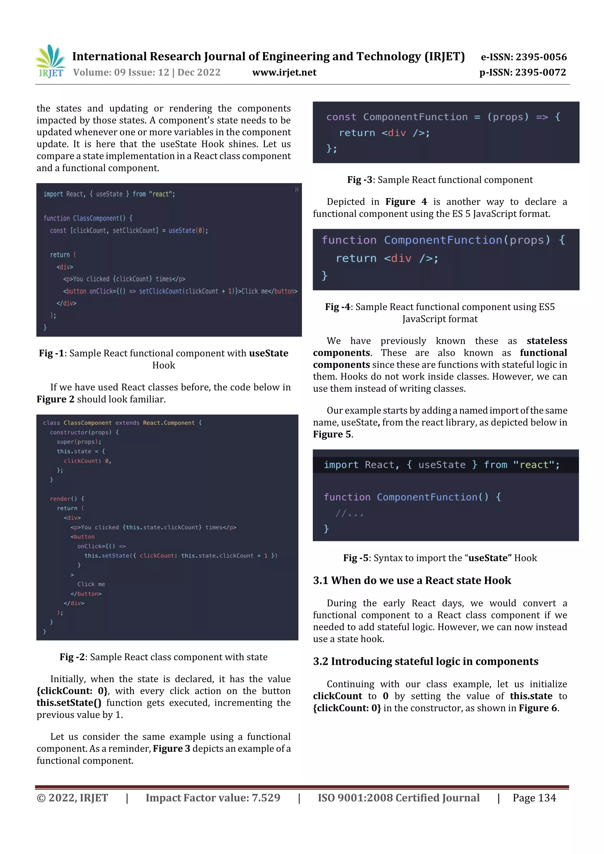International Research Journal of Engineering and Technology (IRJET) e-ISSN: 2395-0056
Volume: 09 Issue: 12 | Dec 2022 www.irjet.net p-ISSN: 2395-0072
© 2022, IRJET | Impact Factor value: 7.529 | ISO 9001:2008 Certified Journal | Page 134
the states and updating or rendering the components
impacted by those states. A component's state needs to be
updated whenever one or more variables in the component
update. It is here that the useState Hook shines. Let us
compare a state implementation in a React class component
and a functional component.
Fig -1: Sample React functional component with useState
Hook
If we have used React classes before, the code below in
Figure 2 should look familiar.
Fig -2: Sample React class component with state
Initially, when the state is declared, it has the value
{clickCount: 0}, with every click action on the button
this.setState() function gets executed, incrementing the
previous value by 1.
Let us consider the same example using a functional
component. As a reminder, Figure 3 depicts an example of a
functional component.
Fig -3: Sample React functional component
Depicted in Figure 4 is another way to declare a
functional component using the ES 5 JavaScript format.
Fig -4: Sample React functional component using ES5
JavaScript format
We have previously known these as stateless
components. These are also known as functional
components since these are functions with stateful logic in
them. Hooks do not work inside classes. However, we can
use them instead of writing classes.
Our example starts by addinga namedimportofthesame
name, useState, from the react library, as depicted below in
Figure 5.
Fig -5: Syntax to import the “useState” Hook
3.1 When do we use a React state Hook
During the early React days, we would convert a
functional component to a React class component if we
needed to add stateful logic. However, we can now instead
use a state hook.
3.2 Introducing stateful logic in components
Continuing with our class example, let us initialize
clickCount to 0 by setting the value of this.state to
{clickCount: 0} in the constructor, as shown in Figure 6.
 