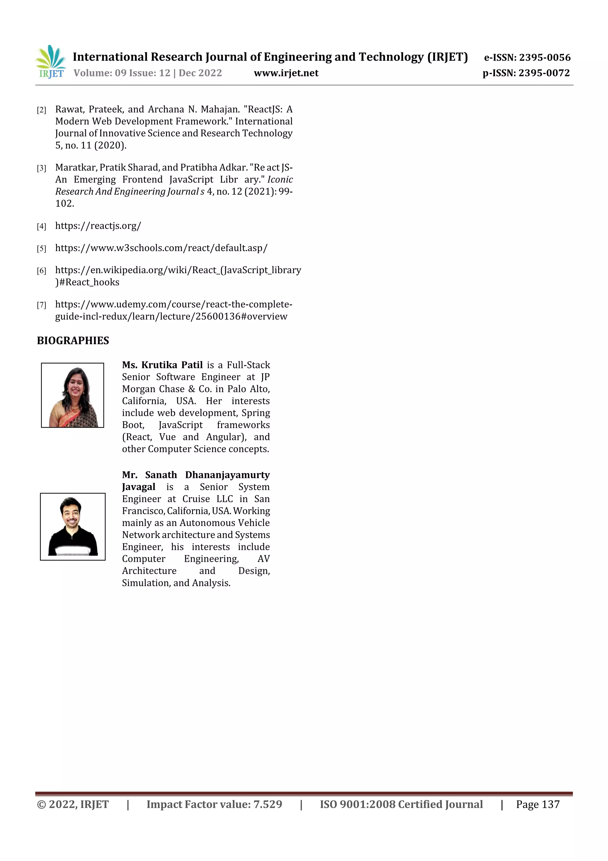 International Research Journal of Engineering and Technology (IRJET) e-ISSN: 2395-0056
Volume: 09 Issue: 12 | Dec 2022 www.irjet.net p-ISSN: 2395-0072
© 2022, IRJET | Impact Factor value: 7.529 | ISO 9001:2008 Certified Journal | Page 137
[2] Rawat, Prateek, and Archana N. Mahajan. "ReactJS: A
Modern Web Development Framework." International
Journal of Innovative Science and Research Technology
5, no. 11 (2020).
[3] Maratkar, Pratik Sharad, and Pratibha Adkar. "Re act JS-
An Emerging Frontend JavaScript Libr ary." Iconic
Research And Engineering Journal s 4, no. 12 (2021):99-
102.
[4] https://reactjs.org/
[5] https://www.w3schools.com/react/default.asp/
[6] https://en.wikipedia.org/wiki/React_(JavaScript_library
)#React_hooks
[7] https://www.udemy.com/course/react-the-complete-
guide-incl-redux/learn/lecture/25600136#overview
BIOGRAPHIES
Ms. Krutika Patil is a Full-Stack
Senior Software Engineer at JP
Morgan Chase & Co. in Palo Alto,
California, USA. Her interests
include web development, Spring
Boot, JavaScript frameworks
(React, Vue and Angular), and
other Computer Science concepts.
Mr. Sanath Dhananjayamurty
Javagal is a Senior System
Engineer at Cruise LLC in San
Francisco,California,USA.Working
mainly as an Autonomous Vehicle
Network architecture and Systems
Engineer, his interests include
Computer Engineering, AV
Architecture and Design,
Simulation, and Analysis.
 