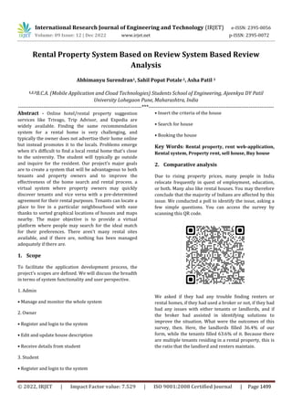 International Research Journal of Engineering and Technology (IRJET) e-ISSN: 2395-0056
Volume: 09 Issue: 12 | Dec 2022 www.irjet.net p-ISSN: 2395-0072
© 2022, IRJET | Impact Factor value: 7.529 | ISO 9001:2008 Certified Journal | Page 1499
Rental Property System Based on Review System Based Review
Analysis
Abhimanyu Surendran1, Sahil Popat Potale2, Asha Patil 3
1,2,3B.C.A. (Mobile Application and Cloud Technologies) Students School of Engineering, Ajeenkya DY Patil
University Lohegaon Pune, Maharashtra, India
---------------------------------------------------------------------***----------------------------------------------------------------------
Abstract - Online hotel/rental property suggestion
services like Trivago, Trip Advisor, and Expedia are
widely available. Finding the same recommendation
system for a rental home is very challenging, and
typically the owner does not advertise their home online
but instead promotes it to the locals. Problems emerge
when it's difficult to find a local rental home that's close
to the university. The student will typically go outside
and inquire for the resident. Our project's major goals
are to create a system that will be advantageous to both
tenants and property owners and to improve the
effectiveness of the home search and rental process. a
virtual system where property owners may quickly
discover tenants and vice versa with a pre-determined
agreement for their rental purposes. Tenants can locate a
place to live in a particular neighbourhood with ease
thanks to sorted graphical locations of houses and maps
nearby. The major objective is to provide a virtual
platform where people may search for the ideal match
for their preferences. There aren't many rental sites
available, and if there are, nothing has been managed
adequately if there are.
1. Scope
To facilitate the application development process, the
project's scopes are defined. We will discuss the breadth
in terms of system functionality and user perspective.
1. Admin
• Manage and monitor the whole system
2. Owner
• Register and login to the system
• Edit and update house description
• Receive details from student
3. Student
• Register and login to the system
• Insert the criteria of the house
• Search for house
• Booking the house
Key Words: Rental property, rent web-application,
Rental system, Property rent, sell house, Buy house
2. Comparative analysis
Due to rising property prices, many people in India
relocate frequently in quest of employment, education,
or both. Many also like rental houses. You may therefore
conclude that the majority of Indians are affected by this
issue. We conducted a poll to identify the issue, asking a
few simple questions. You can access the survey by
scanning this QR code.
We asked if they had any trouble finding renters or
rental homes, if they had used a broker or not, if they had
had any issues with either tenants or landlords, and if
the broker had assisted in identifying solutions to
improve the situation. What were the outcomes of this
survey, then. Here, the landlords filled 36.4% of our
form, while the tenants filled 63.6% of it. Because there
are multiple tenants residing in a rental property, this is
the ratio that the landlord and renters maintain.
 