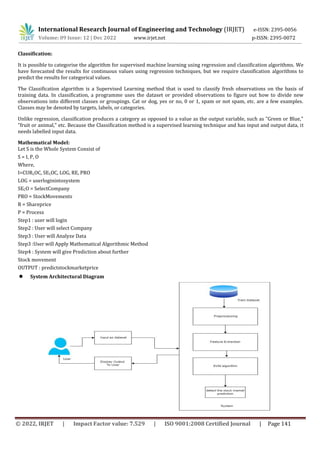 International Research Journal of Engineering and Technology (IRJET) e-ISSN: 2395-0056
p-ISSN: 2395-0072
Volume: 09 Issue: 12 | Dec 2022 www.irjet.net
© 2022, IRJET | Impact Factor value: 7.529 | ISO 9001:2008 Certified Journal | Page 141
Classification:
It is possible to categorise the algorithm for supervised machine learning using regression and classification algorithms. We
have forecasted the results for continuous values using regression techniques, but we require classification algorithms to
predict the results for categorical values.
The Classification algorithm is a Supervised Learning method that is used to classify fresh observations on the basis of
training data. In classification, a programme uses the dataset or provided observations to figure out how to divide new
observations into different classes or groupings. Cat or dog, yes or no, 0 or 1, spam or not spam, etc. are a few examples.
Classes may be denoted by targets, labels, or categories.
Unlike regression, classification produces a category as opposed to a value as the output variable, such as "Green or Blue,"
"fruit or animal," etc. Because the Classification method is a supervised learning technique and has input and output data, it
needs labelled input data.
Mathematical Model:
Let S is the Whole System Consist of
S = I, P, O
Where,
I=CURLOC, SELOC, LOG, RE, PRO
LOG = userloginintosystem
SECO = SelectCompany
PRO = StockMovements
R = Shareprice
P = Process
Step1 : user will login
Step2 : User will select Company
Step3 : User will Analyze Data
Step3 :User will Apply Mathematical Algorithmic Method
Step4 : System will give Prediction about further
Stock movement
OUTPUT : predictstockmarketprice
 System Architectural Diagram
 