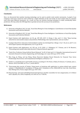 International Research Journal of Engineering and Technology (IRJET) e-ISSN: 2395-0056
p-ISSN: 2395-0072
Volume: 09 Issue: 12 | Dec 2022 www.irjet.net
© 2022, IRJET | Impact Factor value: 7.529 | ISO 9001:2008 Certified Journal | Page 142
Conclusion:
Here, we discovered that machine learning technology can be used to predict stock market movements. A graph of any
company's stock price cannot be read in detail by a single individual. In the real world, we must analyse data at a massive
scale with many different businesses. As a result, we may use machine learning techniques to make considerably better
predictions. We may utilise the SVM algorithm to greatly increase the accuracy of our predictions.
References:
1) University of Bradford, 2017. H. Isah, "Social Data Mining for Crime Intelligence: Contributions to Social Data Quality
Assessment and Prediction Methods."
2) University of Bradford, 2017. H. Isah, "Social Data Mining for Crime Intelligence: Contributions to Social Data Quality
Assessment and Prediction Methods."
3) Expert Systems with Applications, vol. 83, pp. 187–205, 2017. E. Chong, C. Han, and F. C. Park, "Deep learning
networks for stock market analysis and prediction: Methodology, data representations, and case studies."
4) A unique data-driven stock price trend prediction system was developed by J. Zhang, S. Cui, Y. Xu, Q. Li, and T. Li in
2018. Expert Systems with Applications, vol. 97, pp. 60–69.
5) Expert Systems with Applications, vol. 105, pp. 11-22, 2018. L. S. Malagrino, N. T. Roman, and A. M. Monteiro,
"Forecasting stock market index daily direction: A Bayesia Network approach."
6) "Stock Price Prediction Using Artificial Neural Network," by M. B. Patel and S. R. Yalamalle, International Journal of
Innovative Research in Science, Engineering, and Technology, vol. 3, June 2014, pp. 13755–13762.
7) Wen Fang, Jie Wang, and Jun Wang. Elman Recurrent Random Neural Networks for Financial Time Series
Prediction[J]. Neuroscience and Computational Intelligence, 2016(12):1–14
8) Twitter is a wonderful site to spot health concerns, according to V. M. Prieto, S. Matos, M. Alvarez, F. Cacheda, and J. L.
Oliveira. 2014, PLoS ONE, vol. 9, no. 1, article e86191.
9) "Overcoming data scarcity of Twitter: Using tweets as bootstrap with application to autism-related topic content
analysis," A. Beykikhoshk, O. Arandjelovi, D. Phung, and S. Venkatesh, in Proc. IEEE/ACM Int. Conf. Adv. Social Netw.
Anal. Mining, Paris, France, August 2015, pp. 1354–1361.
10) Deep learning- and word embedding-based heterogeneous classifier ensembles for text categorization, Z. H. Kilimci
and S. Akyokus, Oct. 2018, Complexity, vol. 2018, art. no. 7130146.
 