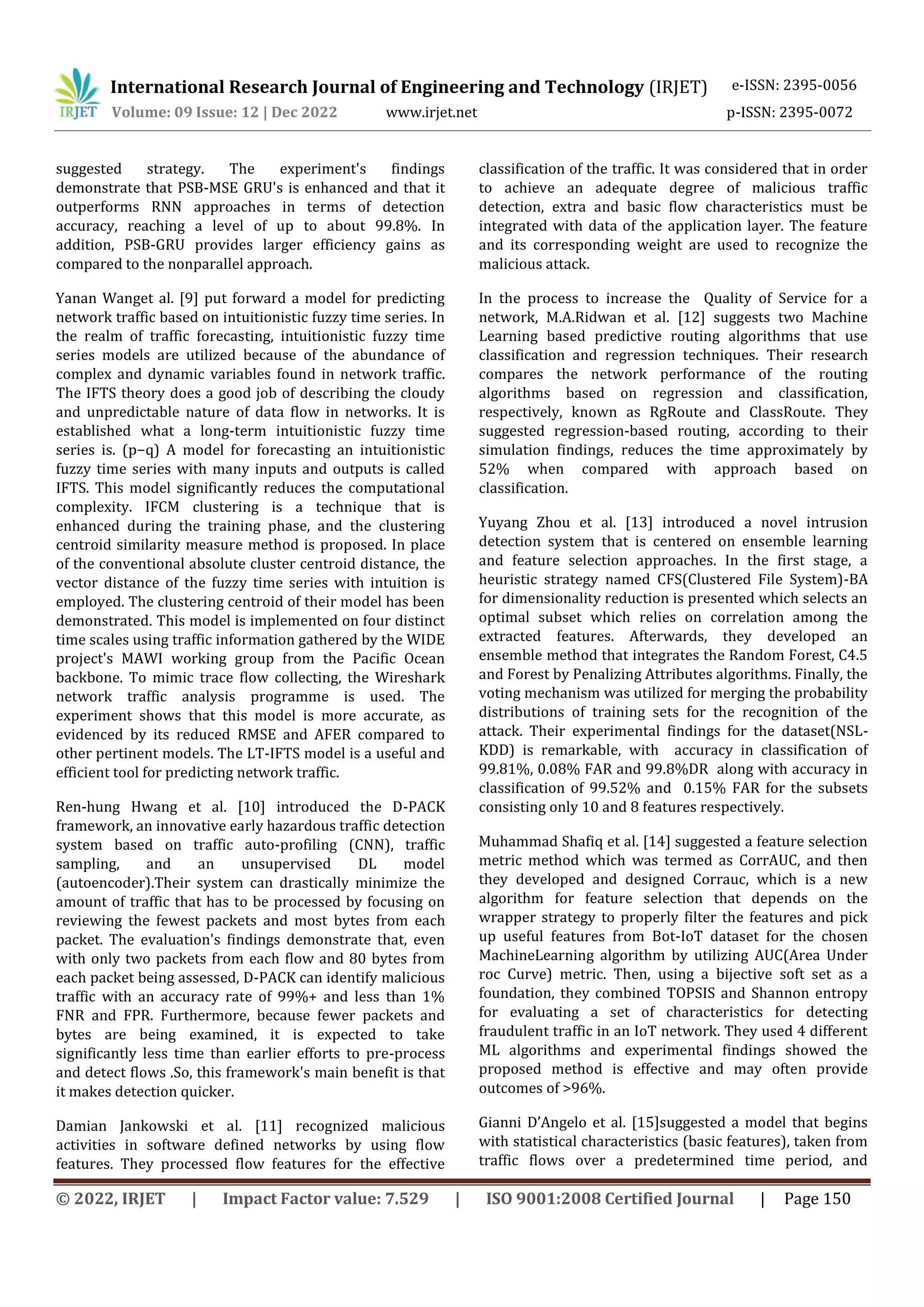 International Research Journal of Engineering and Technology (IRJET) e-ISSN: 2395-0056
Volume: 09 Issue: 12 | Dec 2022 www.irjet.net p-ISSN: 2395-0072
© 2022, IRJET | Impact Factor value: 7.529 | ISO 9001:2008 Certified Journal | Page 150
suggested strategy. The experiment's findings
demonstrate that PSB-MSE GRU's is enhanced and that it
outperforms RNN approaches in terms of detection
accuracy, reaching a level of up to about 99.8%. In
addition, PSB-GRU provides larger efficiency gains as
compared to the nonparallel approach.
Yanan Wanget al. [9] put forward a model for predicting
network traffic based on intuitionistic fuzzy time series. In
the realm of traffic forecasting, intuitionistic fuzzy time
series models are utilized because of the abundance of
complex and dynamic variables found in network traffic.
The IFTS theory does a good job of describing the cloudy
and unpredictable nature of data flow in networks. It is
established what a long-term intuitionistic fuzzy time
series is. (p−q) A model for forecasting an intuitionistic
fuzzy time series with many inputs and outputs is called
IFTS. This model significantly reduces the computational
complexity. IFCM clustering is a technique that is
enhanced during the training phase, and the clustering
centroid similarity measure method is proposed. In place
of the conventional absolute cluster centroid distance, the
vector distance of the fuzzy time series with intuition is
employed. The clustering centroid of their model has been
demonstrated. This model is implemented on four distinct
time scales using traffic information gathered by the WIDE
project's MAWI working group from the Pacific Ocean
backbone. To mimic trace flow collecting, the Wireshark
network traffic analysis programme is used. The
experiment shows that this model is more accurate, as
evidenced by its reduced RMSE and AFER compared to
other pertinent models. The LT-IFTS model is a useful and
efficient tool for predicting network traffic.
Ren-hung Hwang et al. [10] introduced the D-PACK
framework, an innovative early hazardous traffic detection
system based on traffic auto-profiling (CNN), traffic
sampling, and an unsupervised DL model
(autoencoder).Their system can drastically minimize the
amount of traffic that has to be processed by focusing on
reviewing the fewest packets and most bytes from each
packet. The evaluation's findings demonstrate that, even
with only two packets from each flow and 80 bytes from
each packet being assessed, D-PACK can identify malicious
traffic with an accuracy rate of 99%+ and less than 1%
FNR and FPR. Furthermore, because fewer packets and
bytes are being examined, it is expected to take
significantly less time than earlier efforts to pre-process
and detect flows .So, this framework's main benefit is that
it makes detection quicker.
Damian Jankowski et al. [11] recognized malicious
activities in software defined networks by using flow
features. They processed flow features for the effective
classification of the traffic. It was considered that in order
to achieve an adequate degree of malicious traffic
detection, extra and basic flow characteristics must be
integrated with data of the application layer. The feature
and its corresponding weight are used to recognize the
malicious attack.
In the process to increase the Quality of Service for a
network, M.A.Ridwan et al. [12] suggests two Machine
Learning based predictive routing algorithms that use
classification and regression techniques. Their research
compares the network performance of the routing
algorithms based on regression and classification,
respectively, known as RgRoute and ClassRoute. They
suggested regression-based routing, according to their
simulation findings, reduces the time approximately by
52% when compared with approach based on
classification.
Yuyang Zhou et al. [13] introduced a novel intrusion
detection system that is centered on ensemble learning
and feature selection approaches. In the first stage, a
heuristic strategy named CFS(Clustered File System)-BA
for dimensionality reduction is presented which selects an
optimal subset which relies on correlation among the
extracted features. Afterwards, they developed an
ensemble method that integrates the Random Forest, C4.5
and Forest by Penalizing Attributes algorithms. Finally, the
voting mechanism was utilized for merging the probability
distributions of training sets for the recognition of the
attack. Their experimental findings for the dataset(NSL-
KDD) is remarkable, with accuracy in classification of
99.81%, 0.08% FAR and 99.8%DR along with accuracy in
classification of 99.52% and 0.15% FAR for the subsets
consisting only 10 and 8 features respectively.
Muhammad Shafiq et al. [14] suggested a feature selection
metric method which was termed as CorrAUC, and then
they developed and designed Corrauc, which is a new
algorithm for feature selection that depends on the
wrapper strategy to properly filter the features and pick
up useful features from Bot-IoT dataset for the chosen
MachineLearning algorithm by utilizing AUC(Area Under
roc Curve) metric. Then, using a bijective soft set as a
foundation, they combined TOPSIS and Shannon entropy
for evaluating a set of characteristics for detecting
fraudulent traffic in an IoT network. They used 4 different
ML algorithms and experimental findings showed the
proposed method is effective and may often provide
outcomes of >96%.
Gianni D’Angelo et al. [15]suggested a model that begins
with statistical characteristics (basic features), taken from
traffic flows over a predetermined time period, and
 