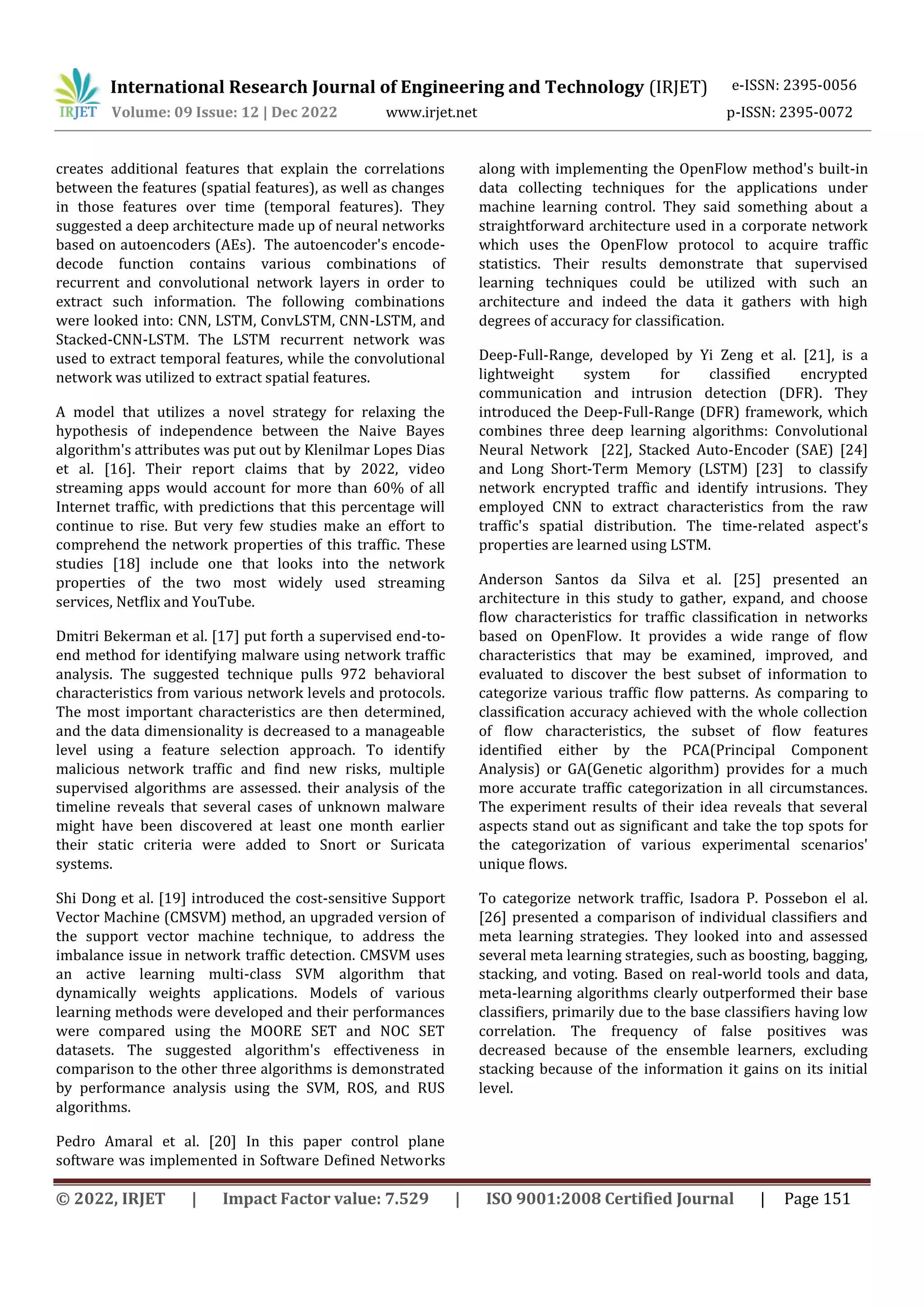 International Research Journal of Engineering and Technology (IRJET) e-ISSN: 2395-0056
Volume: 09 Issue: 12 | Dec 2022 www.irjet.net p-ISSN: 2395-0072
© 2022, IRJET | Impact Factor value: 7.529 | ISO 9001:2008 Certified Journal | Page 151
creates additional features that explain the correlations
between the features (spatial features), as well as changes
in those features over time (temporal features). They
suggested a deep architecture made up of neural networks
based on autoencoders (AEs). The autoencoder's encode-
decode function contains various combinations of
recurrent and convolutional network layers in order to
extract such information. The following combinations
were looked into: CNN, LSTM, ConvLSTM, CNN-LSTM, and
Stacked-CNN-LSTM. The LSTM recurrent network was
used to extract temporal features, while the convolutional
network was utilized to extract spatial features.
A model that utilizes a novel strategy for relaxing the
hypothesis of independence between the Naive Bayes
algorithm's attributes was put out by Klenilmar Lopes Dias
et al. [16]. Their report claims that by 2022, video
streaming apps would account for more than 60% of all
Internet traffic, with predictions that this percentage will
continue to rise. But very few studies make an effort to
comprehend the network properties of this traffic. These
studies [18] include one that looks into the network
properties of the two most widely used streaming
services, Netflix and YouTube.
Dmitri Bekerman et al. [17] put forth a supervised end-to-
end method for identifying malware using network traffic
analysis. The suggested technique pulls 972 behavioral
characteristics from various network levels and protocols.
The most important characteristics are then determined,
and the data dimensionality is decreased to a manageable
level using a feature selection approach. To identify
malicious network traffic and find new risks, multiple
supervised algorithms are assessed. their analysis of the
timeline reveals that several cases of unknown malware
might have been discovered at least one month earlier
their static criteria were added to Snort or Suricata
systems.
Shi Dong et al. [19] introduced the cost-sensitive Support
Vector Machine (CMSVM) method, an upgraded version of
the support vector machine technique, to address the
imbalance issue in network traffic detection. CMSVM uses
an active learning multi-class SVM algorithm that
dynamically weights applications. Models of various
learning methods were developed and their performances
were compared using the MOORE SET and NOC SET
datasets. The suggested algorithm's effectiveness in
comparison to the other three algorithms is demonstrated
by performance analysis using the SVM, ROS, and RUS
algorithms.
Pedro Amaral et al. [20] In this paper control plane
software was implemented in Software Defined Networks
along with implementing the OpenFlow method's built-in
data collecting techniques for the applications under
machine learning control. They said something about a
straightforward architecture used in a corporate network
which uses the OpenFlow protocol to acquire traffic
statistics. Their results demonstrate that supervised
learning techniques could be utilized with such an
architecture and indeed the data it gathers with high
degrees of accuracy for classification.
Deep-Full-Range, developed by Yi Zeng et al. [21], is a
lightweight system for classified encrypted
communication and intrusion detection (DFR). They
introduced the Deep-Full-Range (DFR) framework, which
combines three deep learning algorithms: Convolutional
Neural Network [22], Stacked Auto-Encoder (SAE) [24]
and Long Short-Term Memory (LSTM) [23] to classify
network encrypted traffic and identify intrusions. They
employed CNN to extract characteristics from the raw
traffic's spatial distribution. The time-related aspect's
properties are learned using LSTM.
Anderson Santos da Silva et al. [25] presented an
architecture in this study to gather, expand, and choose
flow characteristics for traffic classification in networks
based on OpenFlow. It provides a wide range of flow
characteristics that may be examined, improved, and
evaluated to discover the best subset of information to
categorize various traffic flow patterns. As comparing to
classification accuracy achieved with the whole collection
of flow characteristics, the subset of flow features
identified either by the PCA(Principal Component
Analysis) or GA(Genetic algorithm) provides for a much
more accurate traffic categorization in all circumstances.
The experiment results of their idea reveals that several
aspects stand out as significant and take the top spots for
the categorization of various experimental scenarios'
unique flows.
To categorize network traffic, Isadora P. Possebon el al.
[26] presented a comparison of individual classifiers and
meta learning strategies. They looked into and assessed
several meta learning strategies, such as boosting, bagging,
stacking, and voting. Based on real-world tools and data,
meta-learning algorithms clearly outperformed their base
classifiers, primarily due to the base classifiers having low
correlation. The frequency of false positives was
decreased because of the ensemble learners, excluding
stacking because of the information it gains on its initial
level.
 