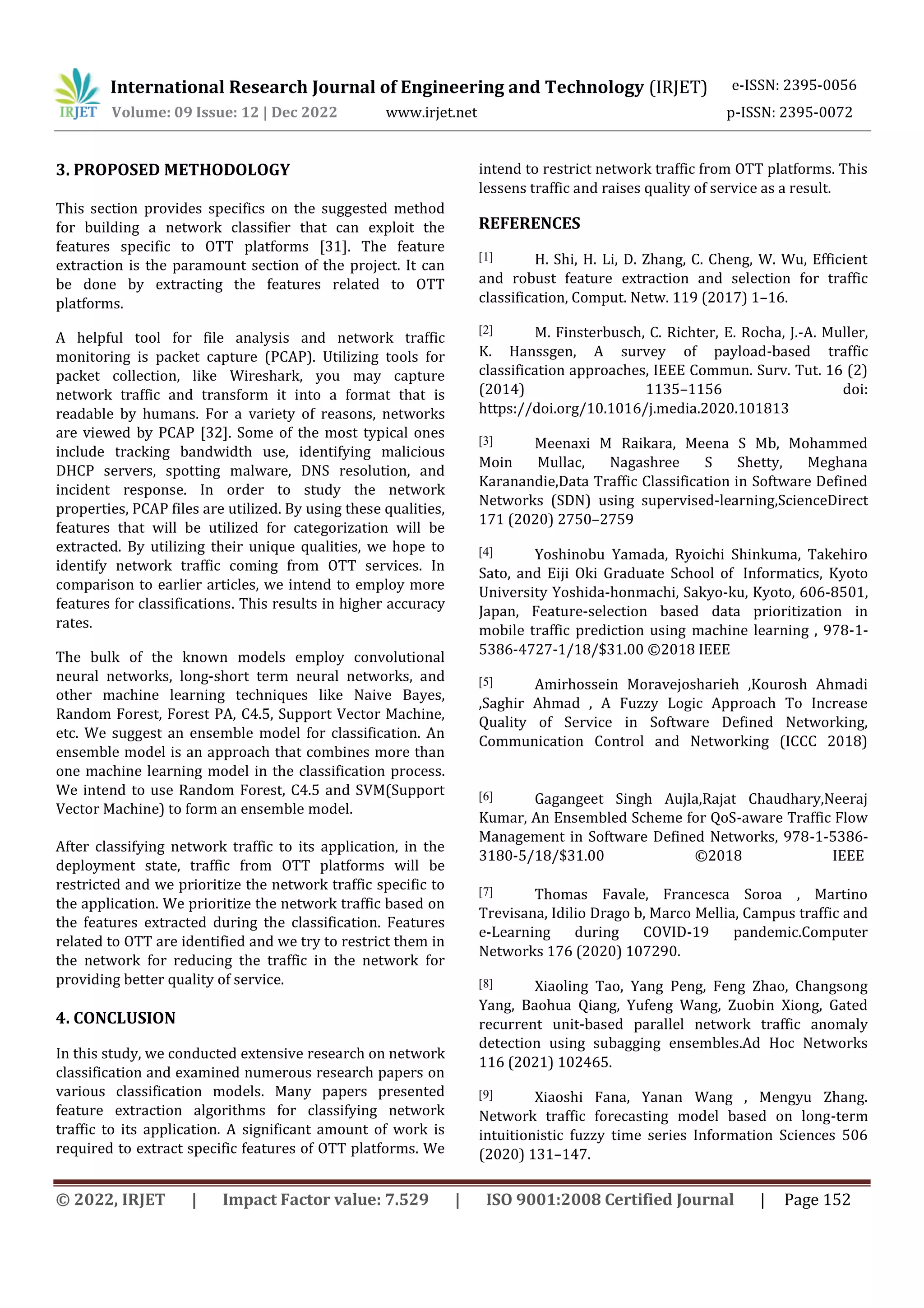 International Research Journal of Engineering and Technology (IRJET) e-ISSN: 2395-0056
Volume: 09 Issue: 12 | Dec 2022 www.irjet.net p-ISSN: 2395-0072
© 2022, IRJET | Impact Factor value: 7.529 | ISO 9001:2008 Certified Journal | Page 152
3. PROPOSED METHODOLOGY
This section provides specifics on the suggested method
for building a network classifier that can exploit the
features specific to OTT platforms [31]. The feature
extraction is the paramount section of the project. It can
be done by extracting the features related to OTT
platforms.
A helpful tool for file analysis and network traffic
monitoring is packet capture (PCAP). Utilizing tools for
packet collection, like Wireshark, you may capture
network traffic and transform it into a format that is
readable by humans. For a variety of reasons, networks
are viewed by PCAP [32]. Some of the most typical ones
include tracking bandwidth use, identifying malicious
DHCP servers, spotting malware, DNS resolution, and
incident response. In order to study the network
properties, PCAP files are utilized. By using these qualities,
features that will be utilized for categorization will be
extracted. By utilizing their unique qualities, we hope to
identify network traffic coming from OTT services. In
comparison to earlier articles, we intend to employ more
features for classifications. This results in higher accuracy
rates.
The bulk of the known models employ convolutional
neural networks, long-short term neural networks, and
other machine learning techniques like Naive Bayes,
Random Forest, Forest PA, C4.5, Support Vector Machine,
etc. We suggest an ensemble model for classification. An
ensemble model is an approach that combines more than
one machine learning model in the classification process.
We intend to use Random Forest, C4.5 and SVM(Support
Vector Machine) to form an ensemble model.
After classifying network traffic to its application, in the
deployment state, traffic from OTT platforms will be
restricted and we prioritize the network traffic specific to
the application. We prioritize the network traffic based on
the features extracted during the classification. Features
related to OTT are identified and we try to restrict them in
the network for reducing the traffic in the network for
providing better quality of service.
4. CONCLUSION
In this study, we conducted extensive research on network
classification and examined numerous research papers on
various classification models. Many papers presented
feature extraction algorithms for classifying network
traffic to its application. A significant amount of work is
required to extract specific features of OTT platforms. We
intend to restrict network traffic from OTT platforms. This
lessens traffic and raises quality of service as a result.
REFERENCES
[1] H. Shi, H. Li, D. Zhang, C. Cheng, W. Wu, Efficient
and robust feature extraction and selection for traffic
classification, Comput. Netw. 119 (2017) 1–16.
[2] M. Finsterbusch, C. Richter, E. Rocha, J.-A. Muller,
K. Hanssgen, A survey of payload-based traffic
classification approaches, IEEE Commun. Surv. Tut. 16 (2)
(2014) 1135–1156 doi:
https://doi.org/10.1016/j.media.2020.101813
[3] Meenaxi M Raikara, Meena S Mb, Mohammed
Moin Mullac, Nagashree S Shetty, Meghana
Karanandie,Data Traffic Classification in Software Defined
Networks (SDN) using supervised-learning,ScienceDirect
171 (2020) 2750–2759
[4] Yoshinobu Yamada, Ryoichi Shinkuma, Takehiro
Sato, and Eiji Oki Graduate School of Informatics, Kyoto
University Yoshida-honmachi, Sakyo-ku, Kyoto, 606-8501,
Japan, Feature-selection based data prioritization in
mobile traffic prediction using machine learning , 978-1-
5386-4727-1/18/$31.00 ©2018 IEEE
[5] Amirhossein Moravejosharieh ,Kourosh Ahmadi
,Saghir Ahmad , A Fuzzy Logic Approach To Increase
Quality of Service in Software Defined Networking,
Communication Control and Networking (ICCC 2018)
[6] Gagangeet Singh Aujla,Rajat Chaudhary,Neeraj
Kumar, An Ensembled Scheme for QoS-aware Traffic Flow
Management in Software Defined Networks, 978-1-5386-
3180-5/18/$31.00 ©2018 IEEE
[7] Thomas Favale, Francesca Soroa , Martino
Trevisana, Idilio Drago b, Marco Mellia, Campus traffic and
e-Learning during COVID-19 pandemic.Computer
Networks 176 (2020) 107290.
[8] Xiaoling Tao, Yang Peng, Feng Zhao, Changsong
Yang, Baohua Qiang, Yufeng Wang, Zuobin Xiong, Gated
recurrent unit-based parallel network traffic anomaly
detection using subagging ensembles.Ad Hoc Networks
116 (2021) 102465.
[9] Xiaoshi Fana, Yanan Wang , Mengyu Zhang.
Network traffic forecasting model based on long-term
intuitionistic fuzzy time series Information Sciences 506
(2020) 131–147.
 