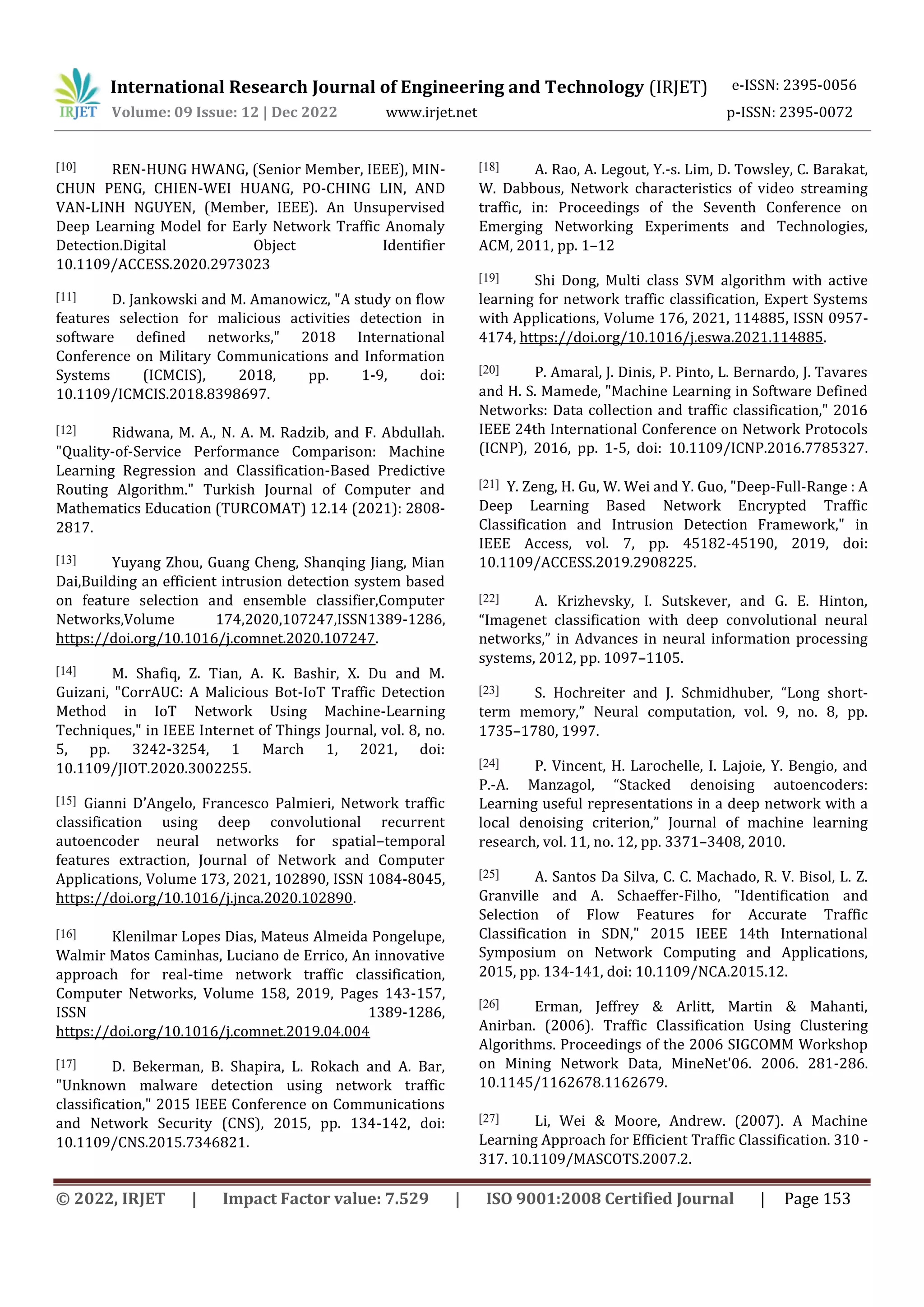 International Research Journal of Engineering and Technology (IRJET) e-ISSN: 2395-0056
Volume: 09 Issue: 12 | Dec 2022 www.irjet.net p-ISSN: 2395-0072
© 2022, IRJET | Impact Factor value: 7.529 | ISO 9001:2008 Certified Journal | Page 153
[10] REN-HUNG HWANG, (Senior Member, IEEE), MIN-
CHUN PENG, CHIEN-WEI HUANG, PO-CHING LIN, AND
VAN-LINH NGUYEN, (Member, IEEE). An Unsupervised
Deep Learning Model for Early Network Traffic Anomaly
Detection.Digital Object Identifier
10.1109/ACCESS.2020.2973023
[11] D. Jankowski and M. Amanowicz, "A study on flow
features selection for malicious activities detection in
software defined networks," 2018 International
Conference on Military Communications and Information
Systems (ICMCIS), 2018, pp. 1-9, doi:
10.1109/ICMCIS.2018.8398697.
[12] Ridwana, M. A., N. A. M. Radzib, and F. Abdullah.
"Quality-of-Service Performance Comparison: Machine
Learning Regression and Classification-Based Predictive
Routing Algorithm." Turkish Journal of Computer and
Mathematics Education (TURCOMAT) 12.14 (2021): 2808-
2817.
[13] Yuyang Zhou, Guang Cheng, Shanqing Jiang, Mian
Dai,Building an efficient intrusion detection system based
on feature selection and ensemble classifier,Computer
Networks,Volume 174,2020,107247,ISSN1389-1286,
https://doi.org/10.1016/j.comnet.2020.107247.
[14] M. Shafiq, Z. Tian, A. K. Bashir, X. Du and M.
Guizani, "CorrAUC: A Malicious Bot-IoT Traffic Detection
Method in IoT Network Using Machine-Learning
Techniques," in IEEE Internet of Things Journal, vol. 8, no.
5, pp. 3242-3254, 1 March 1, 2021, doi:
10.1109/JIOT.2020.3002255.
[15] Gianni D’Angelo, Francesco Palmieri, Network traffic
classification using deep convolutional recurrent
autoencoder neural networks for spatial–temporal
features extraction, Journal of Network and Computer
Applications, Volume 173, 2021, 102890, ISSN 1084-8045,
https://doi.org/10.1016/j.jnca.2020.102890.
[16] Klenilmar Lopes Dias, Mateus Almeida Pongelupe,
Walmir Matos Caminhas, Luciano de Errico, An innovative
approach for real-time network traffic classification,
Computer Networks, Volume 158, 2019, Pages 143-157,
ISSN 1389-1286,
https://doi.org/10.1016/j.comnet.2019.04.004
[17] D. Bekerman, B. Shapira, L. Rokach and A. Bar,
"Unknown malware detection using network traffic
classification," 2015 IEEE Conference on Communications
and Network Security (CNS), 2015, pp. 134-142, doi:
10.1109/CNS.2015.7346821.
[18] A. Rao, A. Legout, Y.-s. Lim, D. Towsley, C. Barakat,
W. Dabbous, Network characteristics of video streaming
traffic, in: Proceedings of the Seventh Conference on
Emerging Networking Experiments and Technologies,
ACM, 2011, pp. 1–12
[19] Shi Dong, Multi class SVM algorithm with active
learning for network traffic classification, Expert Systems
with Applications, Volume 176, 2021, 114885, ISSN 0957-
4174, https://doi.org/10.1016/j.eswa.2021.114885.
[20] P. Amaral, J. Dinis, P. Pinto, L. Bernardo, J. Tavares
and H. S. Mamede, "Machine Learning in Software Defined
Networks: Data collection and traffic classification," 2016
IEEE 24th International Conference on Network Protocols
(ICNP), 2016, pp. 1-5, doi: 10.1109/ICNP.2016.7785327.
[21] Y. Zeng, H. Gu, W. Wei and Y. Guo, "Deep-Full-Range : A
Deep Learning Based Network Encrypted Traffic
Classification and Intrusion Detection Framework," in
IEEE Access, vol. 7, pp. 45182-45190, 2019, doi:
10.1109/ACCESS.2019.2908225.
[22] A. Krizhevsky, I. Sutskever, and G. E. Hinton,
“Imagenet classification with deep convolutional neural
networks,” in Advances in neural information processing
systems, 2012, pp. 1097–1105.
[23] S. Hochreiter and J. Schmidhuber, “Long short-
term memory,” Neural computation, vol. 9, no. 8, pp.
1735–1780, 1997.
[24] P. Vincent, H. Larochelle, I. Lajoie, Y. Bengio, and
P.-A. Manzagol, “Stacked denoising autoencoders:
Learning useful representations in a deep network with a
local denoising criterion,” Journal of machine learning
research, vol. 11, no. 12, pp. 3371–3408, 2010.
[25] A. Santos Da Silva, C. C. Machado, R. V. Bisol, L. Z.
Granville and A. Schaeffer-Filho, "Identification and
Selection of Flow Features for Accurate Traffic
Classification in SDN," 2015 IEEE 14th International
Symposium on Network Computing and Applications,
2015, pp. 134-141, doi: 10.1109/NCA.2015.12.
[26] Erman, Jeffrey & Arlitt, Martin & Mahanti,
Anirban. (2006). Traffic Classification Using Clustering
Algorithms. Proceedings of the 2006 SIGCOMM Workshop
on Mining Network Data, MineNet'06. 2006. 281-286.
10.1145/1162678.1162679.
[27] Li, Wei & Moore, Andrew. (2007). A Machine
Learning Approach for Efficient Traffic Classification. 310 -
317. 10.1109/MASCOTS.2007.2.
 
