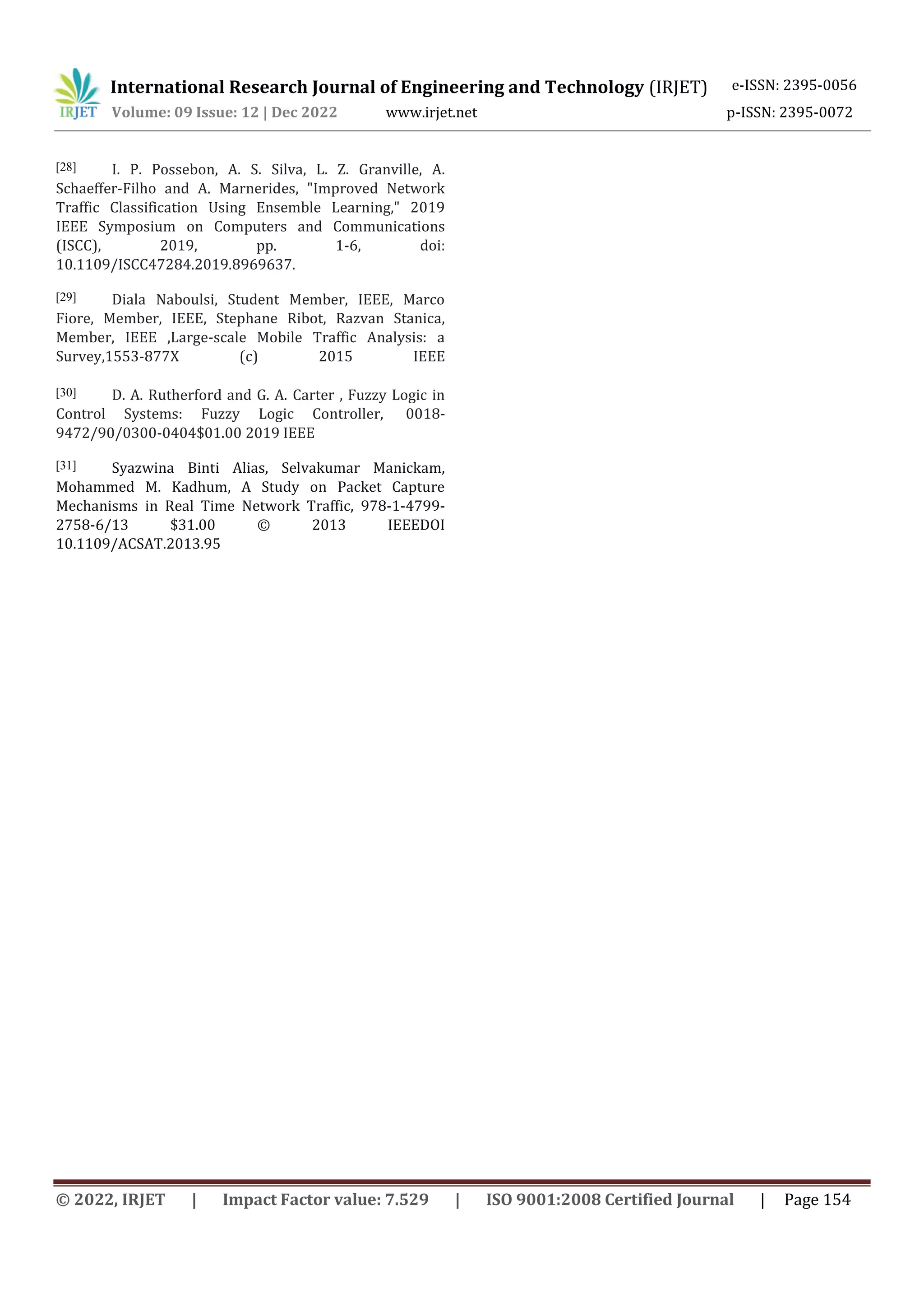 International Research Journal of Engineering and Technology (IRJET) e-ISSN: 2395-0056
Volume: 09 Issue: 12 | Dec 2022 www.irjet.net p-ISSN: 2395-0072
© 2022, IRJET | Impact Factor value: 7.529 | ISO 9001:2008 Certified Journal | Page 154
[28] I. P. Possebon, A. S. Silva, L. Z. Granville, A.
Schaeffer-Filho and A. Marnerides, "Improved Network
Traffic Classification Using Ensemble Learning," 2019
IEEE Symposium on Computers and Communications
(ISCC), 2019, pp. 1-6, doi:
10.1109/ISCC47284.2019.8969637.
[29] Diala Naboulsi, Student Member, IEEE, Marco
Fiore, Member, IEEE, Stephane Ribot, Razvan Stanica,
Member, IEEE ,Large-scale Mobile Traffic Analysis: a
Survey,1553-877X (c) 2015 IEEE
[30] D. A. Rutherford and G. A. Carter , Fuzzy Logic in
Control Systems: Fuzzy Logic Controller, 0018-
9472/90/0300-0404$01.00 2019 IEEE
[31] Syazwina Binti Alias, Selvakumar Manickam,
Mohammed M. Kadhum, A Study on Packet Capture
Mechanisms in Real Time Network Traffic, 978-1-4799-
2758-6/13 $31.00 © 2013 IEEEDOI
10.1109/ACSAT.2013.95
 