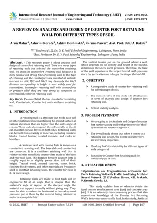 International Research Journal of Engineering and Technology (IRJET) e-ISSN: 2395-0056
Volume: 09 Issue: 12 | Dec 2022 www.irjet.net p-ISSN: 2395-0072
© 2022, IRJET | Impact Factor value: 7.529 | ISO 9001:2008 Certified Journal | Page 167
A REVIEW ON ANALYSIS AND DESIGN OF COUNTER FORT RETAINING
WALL FOR DIFFERENT TYPES OF SOIL.
Arun Maher¹, Ashwini Korade², Ashish Deshmukh³, Karuna Pawar⁴, Asst. Prof. Uday A. Kakde⁵
¹²³´ Students (U.G), Dr. D. Y. Patil School of Engineering, Lohegaon , Pune, India
µAsst. Professor, Dr. D. Y. Patil School of Engineering, Lohegaon , Pune, India
---------------------------------------------------------------------***---------------------------------------------------------------------
Abstract – This research paper is about analysis and
design of counterfort retaining wall. There are many types
of retaining walls but selected the counterfort retaining
wall. We chose the counterfort retaining wall because it is
more reliable and strong type of retaining wall. In this type
of retaining wall the counterforts are provided at suitable
intervals i.e. H/2, H/3 and 2H/3 resp. Generally the 2H/3
distance corresponding to height is most widely used for
counterforts. Counterfort retaining wall with counterforts
or pressure relief shelf are very strong as compared to
conventional cantilever retaining wall.
Key Words: Pressure Relief Shelves ,Counterfort retaining
wall, Counterforts, Counterfort and cantilever retaining
etc.
1. INTRODUCTION
A retaining wall is a structure that holds back soil
or other materials while maintaining the ground surface at
various elevations that are higher than the soil's angle of
repose. These walls also support the soil laterally so that it
can maintain various levels on both sides. Retaining walls
can be built from a variety of materials, including concrete
blocks, treated lumber, treated concrete, and rocks or
boulders.
A cantilever wall with counter forts is known as a
counterfort retaining wall. The base slab and counterfort
are connected. It is a cantilever retaining wall that is
reinforced with monolithic counter forts made of the base
and rear wall slabs. The distance between counter forts is
roughly equal to or slightly greater than half of their
height. Treated wood, poured concrete, stone, brick,
concrete block systems, and other materials are frequently
used to construct retaining walls. The counter-fort wall is
8–12 metres high.
Retaining walls are made to hold back soil or
engineered fill at an angle that is steeper than the
material's angle of repose, or the steepest angle the
material can support naturally without giving way. They
must be able to endure the horizontal, or lateral, ground
pressure put on them by the material being retained in
order to accomplish this.
The vertical tension put on the ground behind a wall,
which depends on the density and height of the backfill,
determines the lateral earth pressure. Therefore, the base
of the wall experiences the largest lateral earth pressure
since the vertical tension is larger the deeper the backfill.
2. OBJECTIVES
 A comparative study of counter fort retaining wall
for different type of soils.
 The main objective of this study is to effectiveness
in term of analysis and design of counter fort
retaining wall.
 Critical stability analysis.
3. PROBLEM STATEMENT
 We are going to do Analysis and Design of counter
fort earth retaining wall with pressure relief shelf
by manual and software approach.
 The overall study shows that when it comes to a
retaining wall design, the points in counter fort
are extremely important.
 Checking for Critical stability for different types of
soils using excel.
 Suitability of Counterfort Retaining Wall for
different types of soils.
4. LITERATURE REVIEW
1.Optimization and Prognostication of Counter fort
Earth Retaining Wall with Traffic Load Using Artificial
Neural Network (2013)Author: Kavan, M.R, Prakash,
P, Keerthi Gowda. B.S.
This study explains how or when to obtain the
ideal tension reinforcement area (Ast) and concrete area
(Ac). It is an extremely time-consuming process that also
necessitates knowledge of the Counter fort Retaining
Wall's behaviour under traffic load. In this study, Artificial
 