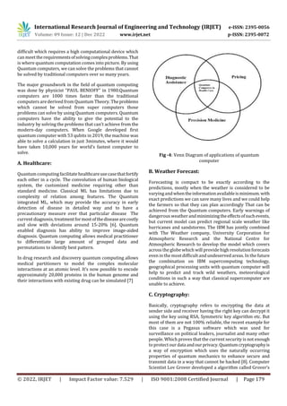 International Research Journal of Engineering and Technology (IRJET) e-ISSN: 2395-0056
Volume: 09 Issue: 12 | Dec 2022 www.irjet.net p-ISSN: 2395-0072
© 2022, IRJET | Impact Factor value: 7.529 | ISO 9001:2008 Certified Journal | Page 179
difficult which requires a high computational device which
can meettherequirementsofsolvingcomplexproblems.That
is where quantum computation comes into picture. By using
Quantum computers, we can solve the problems that cannot
be solved by traditional computers over so many years.
The major groundwork in the field of quantum computing
was done by physicist “PAUL BENIOFF” in 1980.Quantum
computers are 1000 times faster than the traditional
computers are derived from Quantum Theory. Theproblems
which cannot be solved from super computers those
problems can solve by using Quantum computers. Quantum
computers have the ability to give the potential to the
industry by solving the problems that can’t achieve from the
modern-day computers. When Google developed first
quantum computer with 53 qubits in 2019, the machine was
able to solve a calculation in just 3minutes, where it would
have taken 10,000 years for world’s fastest computer to
solve.
A. Healthcare:
Quantum computing facilitate healthcareusecasethatfortify
each other in a cycle. The convolution of human biological
system, the customized medicine requiring other than
standard medicine. Classical ML has limitations due to
complexity of relation among features. The Quantum
integrated ML, which may provide the accuracy in early
detection of disease in detailed way and to have a
precautionary measure over that particular disease The
current diagnosis,treatmentformostofthediseasearecostly
and slow with deviations around 15-20% [6]. Quantum
enabled diagnosis has ability to improve image-aided
diagnosis. Quantum computing allows medical practitioner
to differentiate large amount of grouped data and
permutations to identify best pattern.
In drug research and discovery quantum computing allows
medical partitioners to model the complex molecular
interactions at an atomic level. It’s now possible to encode
approximately 20,000 proteins in the human genome and
their interactions with existing drug can be simulated [7]
Fig -4: Venn Diagram of applications of quantum
computer
B. Weather Forecast:
Forecasting is compact to be exactly according to the
predictions, mostly when the weather is considered to be
varying andwhentheinformationavailableisminimum.with
exact predictions we can save many lives and we could help
the farmers so that they can plan accordingly That can be
achieved from the Quantum computers. Early warnings of
dangerous weather andminimizingtheeffectsofsuchevents,
but current model can predict regional scale weather like
hurricanes and sandstorms. The IBM has jointly combined
with The Weather company, University Corporation for
Atmospheric Research and the National Centre for
Atmospheric Research to develop the model which covers
across the globe which will providehigh resolution forecasts
even in the most difficult andundeserved areas. In the future
the combination on IBM supercomputing technology,
geographical processing units with quantum computer will
help to predict and track wild weathers, meteorological
conditions in such a way that classical supercomputer are
unable to achieve.
C. Cryptography:
Basically, cryptography refers to encrypting the data at
sender side and receiver having the right key can decrypt it
using the key using RSA, Symmetric key algorithm etc. But
most of them are not 100% reliable, the recent example for
this case is a Pegasus software which was used for
surveillance on political leaders, journalist and many other
people. Which proves that the current security is not enough
to protect our dataandourprivacy.Quantumcryptographyis
a way of encryption which uses the naturally occurring
properties of quantum mechanics to enhance secure and
transmit data in a way that cannot be hacked [8]. Computer
Scientist Lov Grover developed a algorithm called Grover’s
 
