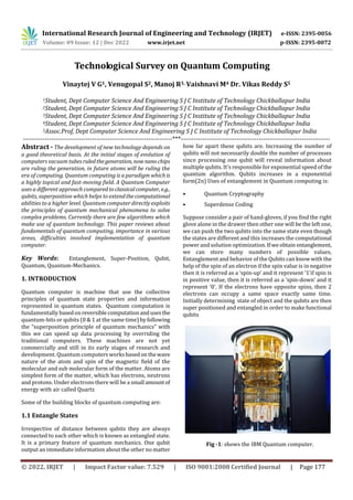 International Research Journal of Engineering and Technology (IRJET) e-ISSN: 2395-0056
Volume: 09 Issue: 12 | Dec 2022 www.irjet.net p-ISSN: 2395-0072
© 2022, IRJET | Impact Factor value: 7.529 | ISO 9001:2008 Certified Journal | Page 177
Technological Survey on Quantum Computing
Vinaytej V G1, Venugopal S2, Manoj R3, Vaishnavi M4 Dr. Vikas Reddy S5
1Student, Dept Computer Science And Engineering S J C Institute of Technology Chickballapur India
2Student, Dept Computer Science And Engineering S J C Institute of Technology Chickballapur India
3Student, Dept Computer Science And Engineering S J C Institute of Technology Chickballapur India
4Student, Dept Computer Science And Engineering S J C Institute of Technology Chickballapur India
5Assoc.Prof, Dept Computer Science And Engineering S J C Institute of Technology Chickballapur India
---------------------------------------------------------------------***---------------------------------------------------------------------
Abstract - The development of new technology depends on
a good theoretical basis. At the initial stages of evolution of
computers vacuum tubesruledthegeneration, now nanochips
are ruling the generation, in future atoms will be ruling the
era of computing. Quantum computing is a paradigm whichis
a highly topical and fast-moving field. A Quantum Computer
uses a different approach comparedtoclassicalcomputer, e.g.,
qubits, superposition which helps to extendthecomputational
abilities to a higher level. Quantum computer directly exploits
the principles of quantum mechanical phenomena to solve
complex problems. Currently there are few algorithms which
make use of quantum technology. This paper reviews about
fundamentals of quantum computing, importance in various
areas, difficulties involved implementation of quantum
computer.
Key Words: Entanglement, Super-Position, Qubit,
Quantum, Quantum-Mechanics.
1. INTRODUCTION
Quantum computer is machine that use the collective
principles of quantum state properties and information
represented in quantum states. Quantum computation is
fundamentally basedonreversiblecomputationanduses the
quantum-bits or qubits (0 & 1 at the same time) byfollowing
the “superposition principle of quantum mechanics” with
this we can speed up data processing by overriding the
traditional computers. These machines are not yet
commercially and still in its early stages of research and
development. Quantum computersworksbasedonthewave
nature of the atom and spin of the magnetic field of the
molecular and sub molecular form of the matter. Atoms are
simplest form of the matter, which has electrons, neutrons
and protons. Under electrons there will be a small amountof
energy with air called Quartz
Some of the building blocks of quantum computing are:
1.1 Entangle States
Irrespective of distance between qubits they are always
connected to each other which is known as entangled state.
It is a primary feature of quantum mechanics. One qubit
output an immediate information about the other no matter
how far apart these qubits are. Increasing the number of
qubits will not necessarily double the number of processes
since processing one qubit will reveal information about
multiple qubits. It’s responsible for exponential speed of the
quantum algorithm. Qubits increases in a exponential
form(2n) Uses of entanglement in Quantum computing is:
• Quantum Cryptography
• Superdense Coding
Suppose consider a pair of hand-gloves, if you find the right
glove alone in the drawer then other one will be the left one,
we can push the two qubits into the same state even though
the states are different and this increases the computational
power and solution optimization. If weobtain entanglement,
we can store many numbers of possible values,
Entanglement and behavior of the Qubits can know with the
help of the spin of an electron if the spin value is in negative
then it is referred as a ‘spin-up’ and it represent ‘1’if spin is
in positive value, then it is referred as a ‘spin-down’ and it
represent ‘0’. If the electrons have opposite spins, then 2
electrons can occupy a same space exactly same time.
Initially determining state of object and the qubits are then
super positioned and entangled in order to make functional
qubits
Fig -1: shows the IBM Quantum computer.
 