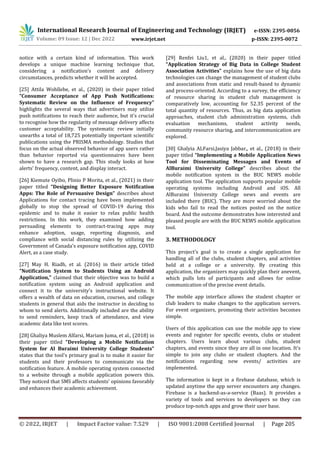 International Research Journal of Engineering and Technology (IRJET) e-ISSN: 2395-0056
Volume: 09 Issue: 12 | Dec 2022 www.irjet.net p-ISSN: 2395-0072
© 2022, IRJET | Impact Factor value: 7.529 | ISO 9001:2008 Certified Journal | Page 205
notice with a certain kind of information. This work
develops a unique machine learning technique that,
considering a notification's content and delivery
circumstances, predicts whether it will be accepted.
[25] Attila Wohllebe, et al., (2020) in their paper titled
“Consumer Acceptance of App Push Notifications:
Systematic Review on the Influence of Frequency”
highlights the several ways that advertisers may utilize
push notifications to reach their audience, but it's crucial
to recognise how the regularity of message delivery affects
customer acceptability. The systematic review initially
unearths a total of 18,725 potentially important scientific
publications using the PRISMA methodology. Studies that
focus on the actual observed behavior of app users rather
than behavior reported via questionnaires have been
shown to have a research gap. This study looks at how
alerts' frequency, content, and display interact.
[26] Kiemute Oyibo, Plinio P Morita, et al., (2021) in their
paper titled “Designing Better Exposure Notification
Apps: The Role of Persuasive Design” describes about
Applications for contact tracing have been implemented
globally to stop the spread of COVID-19 during this
epidemic and to make it easier to relax public health
restrictions. In this work, they examined how adding
persuading elements to contract-tracing apps may
enhance adoption, usage, reporting diagnosis, and
compliance with social distancing rules by utilizing the
Government of Canada's exposure notification app, COVID
Alert, as a case study.
[27] May H. Riadh, et al. (2016) in their article titled
"Notification System to Students Using an Android
Application," claimed that their objective was to build a
notification system using an Android application and
connect it to the university's instructional website. It
offers a wealth of data on education, courses, and college
students in general that aids the instructor in deciding to
whom to send alerts. Additionally included are the ability
to send reminders, keep track of attendance, and view
academic data like test scores.
[28] Ghaliya Muslem Alfarsi, Mariam Juma, et al., (2018) in
their paper titled “Developing a Mobile Notification
System for Al Buraimi University College Students”
states that the tool's primary goal is to make it easier for
students and their professors to communicate via the
notification feature. A mobile operating system connected
to a website through a mobile application powers this.
They noticed that SMS affects students' opinions favorably
and enhances their academic achievement.
[29] Renfei Liu1, et al., (2020) in their paper titled
“Application Strategy of Big Data in College Student
Association Activities” explains how the use of big data
technologies can change the management of student clubs
and associations from static and result-based to dynamic
and process-oriented. According to a survey, the efficiency
of resource sharing in student club management is
comparatively low, accounting for 52.35 percent of the
total quantity of resources. Thus, as big data application
approaches, student club administration systems, club
evaluation mechanisms, student activity needs,
community resource sharing, and intercommunication are
explored.
[30] Ghalyia ALFarsi,Jasiya Jabbar,, et al., (2018) in their
paper titled “Implementing a Mobile Application News
Tool for Disseminating Messages and Events of
AlBuraimi University College” describes about the
mobile notification system in the BUC NEWS mobile
application tool. The application supports popular mobile
operating systems including Android and iOS. All
AlBuraimi University College news and events are
included there (BUC). They are more worried about the
kids who fail to read the notices posted on the notice
board. And the outcome demonstrates how interested and
pleased people are with the BUC NEWS mobile application
tool.
3. METHODOLOGY
This project's goal is to create a single application for
handling all of the clubs, student chapters, and activities
held at a college or a university. By creating this
application, the organizers may quickly plan their anevent,
which pulls lots of participants and allows for online
communication of the precise event details.
The mobile app interface allows the student chapter or
club leaders to make changes to the application servers.
For event organizers, promoting their activities becomes
simple.
Users of this application can use the mobile app to view
events and register for specific events, clubs or student
chapters. Users learn about various clubs, student
chapters, and events since they are all in one location. It's
simple to join any clubs or student chapters. And the
notifications regarding new events/ activities are
implemented.
The information is kept in a firebase database, which is
updated anytime the app server encounters any changes.
Firebase is a backend-as-a-service (Baas). It provides a
variety of tools and services to developers so they can
produce top-notch apps and grow their user base.
 