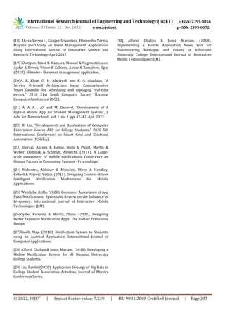 International Research Journal of Engineering and Technology (IRJET) e-ISSN: 2395-0056
Volume: 09 Issue: 12 | Dec 2022 www.irjet.net p-ISSN: 2395-0072
© 2022, IRJET | Impact Factor value: 7.529 | ISO 9001:2008 Certified Journal | Page 207
[18] Akash Verma1 , Gunjan Srivastava, Himanshu Verma,
Mayank Johri.Study on Event Management Applications
Using International Journal of Innovative Science and
Research Technology-April 2017.
[19] Khatipov, Rinat & Mazzara, Manuel & Negimatzhanov,
Aydar & Rivera, Victor & Zakirov, Anvar & Zamaleev, Ilgiz.
(2018). Hikester - the event management application.
[20]A. R. Khan, O. H. Alatiyyah and K. A. Aljadaan, "A
Service Oriented Architecture based Comprehensive
Smart Calendar for scheduling and managing real-time
events," 2018 21st Saudi Computer Society National
Computer Conference (NCC).
[21] A. A. A. . Ali and M. Dauwed, “Development of A
Hybrid Mobile App for Student Management System”, J.
Adv. Sci. Nanotechnol., vol. 1, no. 1, pp. 37–42, Apr. 2022.
[22] R. Lin, "Development and Application of Computer
Experiment Course APP for College Students," 2020 5th
International Conference on Smart Grid and Electrical
Automation (ICSGEA).
[23] Shirazi, Alireza & Henze, Niels & Pielot, Martin &
Weber, Dominik & Schmidt, Albrecht. (2014). A Large-
scale assessment of mobile notifications. Conference on
Human Factors in Computing Systems - Proceedings.
[24] Mehrotra, Abhinav & Musolesi, Mirco & Hendley,
Robert & Pejovic, Veljko. (2015). Designing Content-driven
Intelligent Notification Mechanisms for Mobile
Applications.
[25] Wohllebe, Atilla. (2020). Consumer Acceptance of App
Push Notifications: Systematic Review on the Influence of
Frequency. International Journal of Interactive Mobile
Technologies (JIM).
[26]Oyibo, Kiemute & Morita, Plinio. (2021). Designing
Better Exposure Notification Apps: The Role of Persuasive
Design.
[27]Riadh, May. (2016). Notification System to Students
using an Android Application. International Journal of
Computer Applications.
[28] Alfarsi, Ghaliya & Juma, Mariam. (2018). Developing a
Mobile Notification System for Al Buraimi University
College Students.
[29] Liu, Renfei (2020). Application Strategy of Big Data in
College Student Association Activities. Journal of Physics
Conference Series.
[30] Alfarsi, Ghaliya & Juma, Mariam. (2018).
Implementing a Mobile Application News Tool for
Disseminating Messages and Events of AlBuraimi
University College. International Journal of Interactive
Mobile Technologies (iJIM).
 