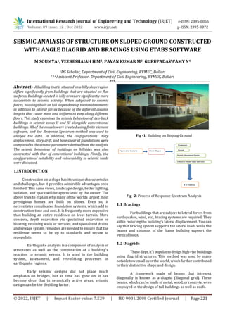 © 2022, IRJET | Impact Factor value: 7.529 | ISO 9001:2008 Certified Journal | Page 221
SEISMIC ANALYSIS OF STRUCTURE ON SLOPED GROUND CONSTRUCTED
WITH ANGLE DIAGRID AND BRACINGS USING ETABS SOFTWARE
M SOUMYA1, VEERESHAIAH H M2, PAVAN KUMAR M3, GURUPADASWAMY N4
1PG Scholar, Department of Civil Engineering, RYMEC, Ballari
2,3,4Assistant Professor, Department of Civil Engineering, RYMEC, Ballari
---------------------------------------------------------------------***---------------------------------------------------------------------
Abstract - A building that is situated on a hilly slope region
differs significantly from buildings that are situated on flat
surfaces. Buildings located in hillyareasaresignificantlymore
susceptible to seismic activity. When subjected to seismic
forces, buildings built on hill slopesdeveloptorsionalmoments
in addition to lateral forces because of the different column
lengths that cause mass and stiffness to vary along different
floors. This study examines the seismic behaviour of step-back
buildings in seismic zones II and III alongside conventional
buildings. All of the models were created using finite element
software, and the Response Spectrum method was used to
analyse the data. In addition, the configurations' story
displacement, story drift, and base shear at foundations were
compared to the seismic parametersderived fromtheanalysis.
The seismic behaviour of buildings on hillsides was also
contrasted with that of conventional buildings. Finally, the
configurations' suitability and vulnerability to seismic loads
were discussed.
1.INTRODUCTION
Construction on a slope has its unique characteristics
and challenges, but it provides admirable advantages once
finished. This same views, landscape design, better lighting,
isolation, and space will be appreciated by the owner. The
above tries to explain why many of the worlds largest most
prestigious homes are built on slopes. Even so, it
necessitates complicated foundation systems, which add to
construction time and cost. It is frequently more expensive
than building an entire residence on level terrain. More
concrete, depth excavation via specialized excavation or
blasting, retaining walls or terraces, and specialized drains
and sewage system remedies are needed to ensure that the
residence seems to be up to standards and secure to
repopulate.
Earthquake analysis is a component of analysis of
structures as well as the computation of a building's
reaction to seismic events. It is used in the building
system, assessment, and retrofitting processes in
earthquake regions.
Early seismic designs did not place much
emphasis on bridges, but as time has gone on, it has
become clear that in seismically active areas, seismic
design can be the deciding factor.
Fig -1: Building on Sloping Ground
Fig -2: Process of Response Spectrum Analysis
1.1 Bracings
For buildings that are subject to lateral forces from
earthquakes, wind, etc., bracing systems are required. They
aid in reducing the building's lateral displacement. You can
say that bracing system supports the lateral loads while the
beams and columns of the frame building support the
vertical loads.
1.2 Diagrids
These days, it'spopulartodesignhigh-rise buildings
using diagrid structures. This method was used by many
notable towers all over the world, which furthercontributed
to their distinctive shape and design.
A framework made of beams that intersect
diagonally is known as a diagrid (diagonal grid). These
beams, which can be made of metal, wood, or concrete,were
employed in the design of tall buildings as well as roofs.
International Research Journal of Engineering and Technology (IRJET) e-ISSN: 2395-0056
Volume: 09 Issue: 12 | Dec 2022 www.irjet.net p-ISSN: 2395-0072
 
