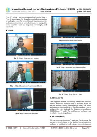 International Research Journal of Engineering and Technology (IRJET) e-ISSN: 2395-0056
Volume: 09 Issue: 12 | Dec 2022 www.irjet.net p-ISSN: 2395-0072
© 2022, IRJET | Impact Factor value: 7.529 | ISO 9001:2008 Certified Journal | Page 272
Pytorch's primary function is as a machine learning library.
Pytorch is mostly used in the audio domain. Pytorch assists
in loading the voice file in mp3 format. It also controls the
audio dimension rate. As a result, it is used to manipulate
sound qualities such as frequency, wavelength, and
waveform.
4. Output
Fig -3: Object Detection of a person
Fig -4: Object Detection of a person and bottle
Fig -5: Object Detection of a chair
Fig -6: Object Detection of a sofa
Fig -7: Object Detection of a television(TV)
Fig -8: Object Detection of a plant
The suggested system successfully detects and labels 90
objects while also demonstrating its accuracy. When the
person with the camera approaches the object, the model
estimates the distance between the object and the camera
and provides voice feedback. The dataset was tested on an
SSD Mobilenet V1 model. The model showedlesslatencyand
was faster at detecting objects.
6. FUTURE SCOPE
We can improve the system's accuracy. Furthermore, the
current system is based on the Android operating system
and may be modified to work with any convenient device.
5. CONCLUSION
 