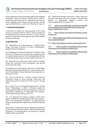 International Research Journal of Engineering and Technology (IRJET) e-ISSN: 2395-0056
Volume: 09 Issue: 12 | Dec 2022 www.irjet.net p-ISSN: 2395-0072
© 2022, IRJET | Impact Factor value: 7.529 | ISO 9001:2008 Certified Journal | Page 273
Future applicationsofthetechnologymightincludelanguage
translation, currency checking, reading literary works, a
chatbot that allows the user to communicate and interact,
smart shopping, email reading, real-time location sharing,
sign board identification, such as the "Washroom" sign, etc.
7. ACKNOWLEDGEMENT
I would like to express my deep gratitude to Ms. Grinal
Tuscano, Associate Professor at the St. Francis Institute of
Technology and my research supervisor, for their patient
guidance, enthusiastic encouragement, and useful critiques
of this research work.
8. REFERENCES
[1] Balakrishnan, G. & Sainarayanan, G.. (2008). Stereo
Image Processing Procedure for Vision Rehabilitation..
Applied Artificial Intelligence.
[2] N. Mahmud, R. K. Saha, R. B. Zafar, M. B. H. Bhuian and S.
S. Sarwar, "Vibration and voice operated navigation system
for visuallyimpaired person,"2014International Conference
on Informatics, Electronics & Vision (ICIEV), 2014, pp. 1-5.
[3] Jiang, Rui & Lin, Qian & Qu, Shuhui. (2016). Let Blind
People See: Real-Time Visual Recognition with Results
Converted to 3D Audio.
[4] Jifeng Dai, Yi Li, Kaiming He and Jian Sun, “R-FCN:Object
Detection via Regionbased Fully Con- volutional Networks.”
Conf. Neural Inform. Process.Syst.,Barcelona,Spain,Dec.4-6,
2016, pp. 379-387
[5] Choi D., and Kim M. ’, “Trends on Object Detection
Techniques Based on Deep Learning,” Electronics and
Telecommunications Trends, Vol. 33, No. 4, pp. 23- 32, Aug.
2018.
[6] A. A. Diaz Toro, S. E. Campaña Bastidas and E. F. Caicedo
Bravo, "Methodology to Build a Wearable System for
Assisting Blind People in Purposeful Navigation," 2020 3rd
International Conference on Information and Computer
Technologies (ICICT), 2020, pp. 205-212.
[7] D. P. Khairnar, R. B. Karad, A. Kapse, G. Kale and P.
Jadhav, "PARTHA: A Visually Impaired Assistance System,"
2020 3rd International Conference on Communication
System, Computing and IT Applications (CSCITA), 2020, pp.
32-37.
[8] V. Kunta, C. Tuniki and U. Sairam, "Multi-Functional Blind
Stick for Visually Impaired People," 2020 5th International
Conference on Communication and Electronics Systems
(ICCES), 2020, pp. 895-899.
[9] Rajeshvaree Ravindra Karmarkar, “Object Detection
System for the Blind with Voice Guidance”, International
Journal of Engineering Applied Sciences and
Technology(IJEAST), 2021, pp. 67-70.
[10] https://www.indiatoday.in/education-today/gk-
current-affairs/story/world-sight-day-2017-facts-and-
figures-1063009-2017-10-12
[11] https://builtin.com/artificial-intelligence/resnet-
architecture
[12] https://deepai.org/machine-learning-glossary-and-
terms/CoCo%20Dataset
[13] https://iq.opengenus.org/ssd-model-architecture/
[14] https://medium.com/analytics-vidhya/image-
classification-with-mobilenet-cc6fbb2cd470
[15] https://medium.com/analytics-vidhya/image-
classification-with-mobilenet-cc6fbb2cd470
 