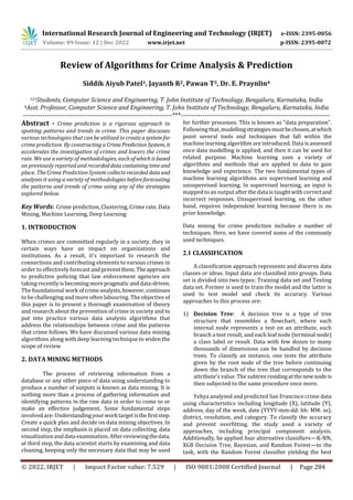 International Research Journal of Engineering and Technology (IRJET) e-ISSN: 2395-0056
Volume: 09 Issue: 12 | Dec 2022 www.irjet.net p-ISSN: 2395-0072
© 2022, IRJET | Impact Factor value: 7.529 | ISO 9001:2008 Certified Journal | Page 284
Review of Algorithms for Crime Analysis & Prediction
Siddik Aiyub Patel1, Jayanth R2, Pawan T3, Dr. E. Praynlin4
123Students, Computer Science and Engineering, T. John Institute of Technology, Bengaluru, Karnataka, India
4Asst. Professor, Computer Science and Engineering, T. John Institute of Technology, Bengaluru, Karnataka, India
---------------------------------------------------------------------***---------------------------------------------------------------------
Abstract - Crime prediction is a rigorous approach to
spotting patterns and trends in crime. This paper discusses
various technologies that can be utilized tocreateasystemfor
crime prediction. By constructingaCrimePredictionSystem, it
accelerates the investigation of crimes and lowers the crime
rate. We use a variety of methodologies, each ofwhichisbased
on previously reported and recordeddatacontainingtimeand
place. The Crime Prediction System collects recorded dataand
analyses it using a variety of methodologiesbeforeforecasting
the patterns and trends of crime using any of the strategies
explored below.
Key Words: Crime prediction, Clustering, Crime rate, Data
Mining, Machine Learning, Deep Learning
1. INTRODUCTION
When crimes are committed regularly in a society, they in
certain ways have an impact on organizations and
institutions. As a result, it's important to research the
connections and contributing elements to various crimes in
order to effectively forecast andpreventthem. Theapproach
to predictive policing that law enforcement agencies are
taking recentlyisbecoming morepragmatic anddata-driven.
The foundational work ofcrimeanalysts,however,continues
to be challenging and more often labouring. The objective of
this paper is to present a thorough examination of theory
and research about the prevention of crime in society and to
put into practice various data analysis algorithms that
address the relationships between crime and the patterns
that crime follows. We have discussed various data mining
algorithms along with deep learning technique to widen the
scope of review
2. DATA MINING METHODS
The process of retrieving information from a
database or any other piece of data using understanding to
produce a number of outputs is known as data mining. It is
nothing more than a process of gathering information and
identifying patterns in the raw data in order to come to or
make an effective judgement. Some fundamental steps
involved are: Understandingyourworktargetisthefirststep.
Create a quick plan and decide on data mining objectives. In
second step, the emphasis is placed on data collecting, data
visualizationand data examination. After reviewingthedata,
at third step, the data scientist starts by examining and data
cleaning, keeping only the necessary data that may be used
for further processes. This is known as "data preparation".
Following that, modellingstrategiesmustbechosen,atwhich
point several tools and techniques that fall within the
machine learning algorithm are introduced. Data is assessed
once data modelling is applied, and then it can be used for
related purpose. Machine learning uses a variety of
algorithms and methods that are applied to data to gain
knowledge and experience. The two fundamental types of
machine learning algorithms are supervised learning and
unsupervised learning. In supervised learning, an input is
mapped to an output after the data is taught with correctand
incorrect responses. Unsupervised learning, on the other
hand, requires independent learning because there is no
prior knowledge.
Data mining for crime prediction includes a number of
techniques. Here, we have covered some of the commonly
used techniques.
2.1 CLASSIFICATION
A classification approach represents and discerns data
classes or ideas. Input data are classified into groups. Data
set is divided into two types: Training data set and Testing
data set. Former is used to train the model and the latter is
used to test model and check its accuracy. Various
approaches to this process are:
1) Decision Tree: A decision tree is a type of tree
structure that resembles a flowchart, where each
internal node represents a test on an attribute, each
branch a test result, and each leaf node (terminal node)
a class label or result. Data with few dozen to many
thousands of dimensions can be handled by decision
trees. To classify an instance, one tests the attribute
given by the root node of the tree before continuing
down the branch of the tree that corresponds to the
attribute's value. The subtreeresidingatthenew nodeis
then subjected to the same procedure once more.
Yehya analysed and predicted San Francisco crime data
using characteristics including longitude (X), latitude (Y),
address, day of the week, date (YYYY-mm-dd: hh: MM: ss),
district, resolution, and category. To classify the accuracy
and prevent overfitting, the study used a variety of
approaches, including principal component analysis.
Additionally, he applied four alternative classifiers—K-NN,
XGB Decision Tree, Bayesian, and Random Forest—to the
task, with the Random Forest classifier yielding the best
 