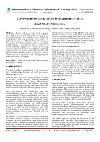 © 2022, IRJET | Impact Factor value: 7.529 | ISO 9001:2008 Certified Journal | Page 288
Survey paper on AI chatbot on intelligent nutritionist
Vinayak Pati1, Dr. Brijendra Gupta2
Department of Information technology, Siddhant College Of Engineering, Pune
---------------------------------------------------------------------***---------------------------------------------------------------------
Abstract - People each around the world is getting
increasingly concerned with their health and way of life in
moment's ultramodern terrain of the moment. Still, simply
avoiding junk food and exercising isn't enough, not
sufficient; we need a well-balanced diet. We can live a
healthy life with a balanced diet grounded on our height,
weight, and age. Your diet can help you achieve and
maintain a healthy weight, lower your chance of developing
chronic conditions( including cancer and heart complaints),
and ameliorate your general health when combined with
physical exertion. For this, there is a need for a smart AI
chatbot that can be a personal chatbot for suggesting diet
and exercise and calculating BMI.
Key Words: Chatbot, Smart nutritionist, BMI Calculator,
Bot, Machine Learning.
1. INTRODUCTION
The thing of food recommendation is to give consumers a
list of ranked food products that will satisfy their unique
salutary requirements.
Then, the term '' food" has a broader meaning and refers
to all food- related products, including reflections,
fashions, coffee shops, and dining establishments.
Exploration on nutrition, food wisdom, psychology,
biology, anthropology, sociology, and other natural and
social disciplines is frequently multidisciplinary in nature.
There are primarily three factors that make food
recommendations different from other feathers of
recommendations. Food recommendations bear a variety
of environment and subject- matter moxie. Rich stoner
environment( similar as heart rate and number of way
taken) and external environmental environment( similar
as physical exertion-applicable and health-applicable
environment) collected from colorful detectors describe
druggies' factual physical conditions and their
surroundings, and as a result, give useful information for
precise matching between stoner demand and food
particulars.
For instance, a food recommendation after exercise that
uses sensors is likely to suggest to one person foods high
in protein and water. Additionally, eating advice is crucial
for good health. Therefore, for constraint optimization and
computing, the food recommender system should also
include medical information, nutritional knowledge, and
other pertinent domain knowledge. (2) The most notable
distinction from the user's perspective is that dietary
recommendations are highly relevant to users' health. As a
result, the ideal meal recommendation system should self-
adaptively create a trade-off between individual dietary
preferences or interests and nutritional needs.
Integration of context and knowledge:-
The ability to filter out unrelated recommendations can be
aided by basic context information (like time and
location). Compared Food recommendations involve more
complex, varied, and even dynamic factors than other
types of recommendations do. Rich user context and
external environmental context information provide
crucial information for an exact match between user
requirements and food items of interest by describing
users' actual physical conditions and their surroundings.
Numerous wearable electronic devices and ambient
sensors have been developed over the past ten years. By
connecting users to nearby machines, they can instantly
monitor changes in the environment and conditions of
people's bodies everywhere.
2. Related Work
Many medical Chatbot prototypes have been released in
recent years with the intention of guiding the user with
medical advice after extracting the illness details from
user messages. This research describes a system and
approach for virtual discussion that can help adolescents
deal with their psychological stress. With the help of this
chatbot, users will be able to ask inquiries like they would
to a real person. Natural Language Processing ("NLP") is
the technology at the heart of the proposed chatbot. [1]
This essay offers an analysis of the types of many
recommender systems recommendations that focus
mostly on divided into three groups: cooperative content-
based filtering, filtering, and hybrid filtering. This essay
also covers benefits. and drawbacks of recommendation
techniques. Each technique has advantages and
disadvantages. that are relevant to the field.
This article suggests a method for developing a chat
application with knowledge that forbids users from
sending improper or unsuitable messages to other users
by implementing natural language processing at the
lowest level possible (NLP). [3]
International Research Journal of Engineering and Technology (IRJET) e-ISSN: 2395-0056
Volume: 09 Issue: 12 | Dec 2022 www.irjet.net p-ISSN: 2395-0072
 
