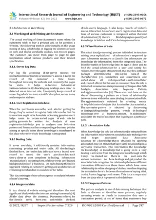 International Research Journal of Engineering and Technology (IRJET) e-ISSN: 2395-0056
Volume: 09 Issue: 12 | Dec 2022 www.irjet.net p-ISSN: 2395-0072
© 2022, IRJET | Impact Factor value: 7.529 | ISO 9001:2008 Certified Journal | Page 297
3.1 Architecture of Web Mining
3.1 Working of Web Mining Architecture:
The actual working of these framework starts when the
customers wish to buy a product and so he accesses a
website. The following work is done initially on the usage
mining of data, which helps in digging the contents of user
on web and blocks unreliable cookies, non-trusted pages.
The customer can move from page to page to gain
information about various products and their related
specification.
3.1.1. Server Log Data:
For log file accessing of net server records the
interaction info of tourists or customer’s access. Itkeeps the
record of the customer’ s time taken
throughout browsing the web site and conjointly the pages
he visits. It helps in decisive behaviors of
various customers. it's blocking any dealings once error is
detected on an internet site. It conjointly keeps record of
server log which has user scientific discipline, server name
and computer address.
3.1.2. User Registration info data:
When the purchasers access the web site for getting the
things, they're needed to register their info in orderthat the
transaction ought to be Associate in Nursing genuine one. It
helps users to access varied pages of web site for
getting garments he wishes for. Analysis of user
registration info helps you to analyses user behaviors
pattern and formulate the correspondinge-businesspolicies
aiming at specific users these knowledge is transferred to
the place wherever whole knowledge is integrated.
3.1.3 Dealing Data:
It saves user data; it additionally contains information
concerning product and order table. All the dealing is
finished here, the order data table can have a brand new
record to record the user’s purchase data each
time a client or user completes is dealing. Information
manipulation is occurring here. of theseworks are drained
background info of e-business. On each dealing the info is
upgraded relatingto customer’s getting and availableness of
remaining merchandise in associate order table.
This data miningisof nice advantageoustoanalysisbehavior
of user’s interest.
of info source language. It also keeps records of visitor’s
access, interaction data of user, user’s registration data,and
links of various customers is integrated within the kind
of information [3]. there's Brobdingnagian quantity of
knowledge is hold on and it's in heterogeneous form.
4.1.5 Classification of data:
The actual data {processing} process is finished in structure
mining. once explicit kind of information is requested by
user, it becomes necessary to classify {the information the
knowledge the information} from the integrated data. The
Transformation of knowledge into its type is done and to
fetch the actual information for a user and satisfy his
request. Here the agentofframework that maybea software
package determines the info on the idea of the
characteristics [3], similarities and occurrences and
sorted above all techniques that is well-mined later
and created offered fortheuseror consumer.Now theinfo is
formatted in numerous data processing techniques like Path
Analysis, Association rule, Sequence Pattern
and agglomeration rules [4]. These area unit done on the
idea of discovering a pattern on a basis of relationship
between items within the same dealing forAssociationRule.
The agglomeration is obtained by creating meaty
or helpful cluster of objects that has similar characteristics.
The successive pattern is obtained by discovering
or distinguishing similar pattern, trends in dealing of
knowledge over a business amount. It additionally
associates the trail of an object that is going on a particular
path.
3.1.5.1 Association Rule:
When knowledge the info the information}is extractedfrom
the information mistreatment association rule technique we
tend to get associated data. Associated
data may be a knowledge that is obtained by applying
association rule on things that have same relationship in a
very same transaction. {the information the knowledge
the knowledge} or knowledge that is going on in a very
dealing is extracted from the integrated data through which
it may be created out there to the user. once the
various customers do here dealings and get product the
associatedrulerecognizestherelationship betweendifferent
transaction differentiates those items which have same
relationship in onlineshoppingofclothes.Inonlineshopping
the association here is between the customers buying shirt,
t-shirt, kurtas leggings and sarees. This data is separated
from the data which is present in the database
3.1.5.2 Sequence Pattern:
The pattern analysis is one of data mining technique that
finds to discover or identifies same patterns, regularly
occurring events or trends in transaction data over a
transaction period. A set of items that customers buy
4.1.4 Integrated data:
It is a district of website mining and therefore the most
significant block within the internet mining framework [4].
All the data about the contents, Documents offered for
the client is saved here area unit within the kind
 