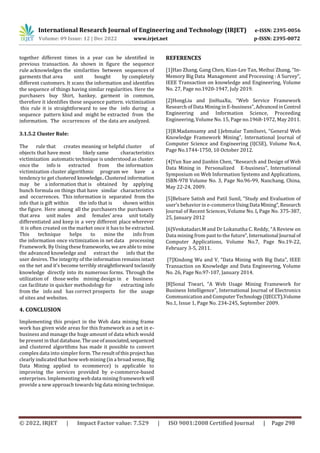 International Research Journal of Engineering and Technology (IRJET) e-ISSN: 2395-0056
Volume: 09 Issue: 12 | Dec 2022 www.irjet.net p-ISSN: 2395-0072
© 2022, IRJET | Impact Factor value: 7.529 | ISO 9001:2008 Certified Journal | Page 298
3.1.5.2 Cluster Rule:
The rule that creates meaning or helpful cluster of
objects that have most likely same characteristics
victimization automatic technique is understood as cluster.
once the info is extracted from the information
victimization cluster algorithmic program we have a
tendency to get clustered knowledge..Clustered information
knowledge directly into its numerous forms. Through the
utilization of those webs mining design in e business
can facilitate in quicker methodology for extracting info
from the info and has correct prospects for the usage
of sites and websites.
4. CONCLUSION
Implementing this project in the Web data mining frame
work has given wide areas for this framework as a set in e-
business and manage the huge amount of data which would
be present in that database. Theuseofassociated,sequenced
and clustered algorithms has made it possible to convert
complex data into simpler form. Theresultofthisproject has
clearly indicated that how web mining (in a broad sense, Big
Data Mining applied to ecommerce) is applicable to
improving the services provided by e-commerce-based
enterprises. Implementing web data mining framework will
provide a new approach towards big data mining technique.
REFERENCES
[1]Hao Zhang, Gang Chen, Kian-Lee Tan, Meihui Zhang, “In-
Memory Big Data Management and Processing : A Survey”,
IEEE Transaction on knowledge and Engineering, Volume
No. 27, Page no.1920-1947, July 2019.
[2]HongLiu and JinHuaXu, “Web Service Framework
Research of Data Mining in E-business”, AdvancedinControl
Engineering and Information Science, Proceeding
Engineering, Volume No. 15, Page no.1968-1972, May 2011.
[3]B.Madamsamy and J.Jebmalar Tamilsevi, “General Web
Knowledge Framework Mining”, International Journal of
Computer Science and Engineering (IJCSE), Volume No.4,
Page No.1744-1750, 10 October 2012.
[4]Yun Xue and Jianbin Chen, “Research and Design of Web
Data Mining in Personalized E-business”, International
Symposium on Web Information Systems and Applications,
ISBN-978 Volume No. 3, Page No.96-99, Nanchang, China,
May 22-24, 2009.
[5]Belsare Satish and Patil Sunil, “Study and Evaluation of
user’s behavior in e-commerceUsingData Mining”,Research
Journal of Recent Sciences, Volume No. I, Page No. 375-387,
25, January 2012
[6]Venkatadari.M and Dr Lokanatha C. Reddy, “A Review on
Data mining from past to the future”,International Journal of
Computer Applications, Volume No.7, Page No.19-22,
February 3-5, 2011.
[7]Xindong Wu and V, “Data Mining with Big Data”, IEEE
Transaction on Knowledge and Data Engineering, Volume
No. 26, Page No.97-107, January 2014.
[8]Sonal Tiwari, “A Web Usage Mining Framework for
Business Intelligence”, International Journal of Electronics
Communication and ComputerTechnology(IJECCT),Volume
No.1, Issue 1, Page No. 234-245, September 2009.
together different times in a year can be identified in
previous transaction. As shown in figure the sequence
rule acknowledges the similarities between sequences of
garments that area unit bought by completely
different customers. It scans the information and identifies
the sequence of things having similar regularities. Here the
purchasers buy Shirt, hankey, garment in common,
therefore it identifies these sequence pattern. victimization
this rule it is straightforward to see the info during a
sequence pattern kind and might be extracted from the
information. The occurrences of the data are analyzed.
may be a information that is obtained by applying
bunch formula on things that have similar characteristics
and occurrences. This information is separated from the
info that is gift within the info that is shown within
the figure. Here among all the purchasers the purchasers
that area unit males and females’ area unit totally
differentiated and keep in a very different place wherever
it is often created on the market once it has to be extracted.
This technique helps to mine the info from
the information once victimization in net data processing
Framework. By Using theseframeworks, weareableto mine
the advanced knowledge and extract the info that the
user desires. The integrity of the information remains intact
on the net and it's become terribly straightforward toclassify
 