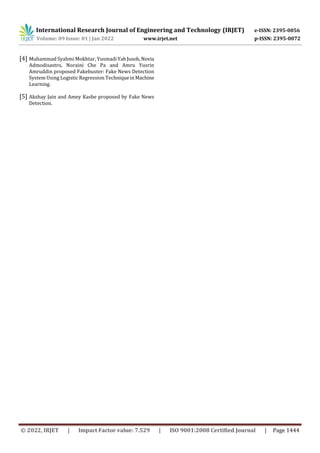 International Research Journal of Engineering and Technology (IRJET) e-ISSN: 2395-0056
Volume: 09 Issue: 01 | Jan 2022 www.irjet.net p-ISSN: 2395-0072
© 2022, IRJET | Impact Factor value: 7.529 | ISO 9001:2008 Certified Journal | Page 1444
[4] Muhammad Syahmi Mokhtar, YusmadiYahJusoh,Novia
Admodisastro, Noraini Che Pa and Amru Yusrin
Amruddin proposed Fakebuster: Fake News Detection
System Using Logistic Regression TechniqueinMachine
Learning.
[5] Akshay Jain and Amey Kasbe proposed by Fake News
Detection.
 
