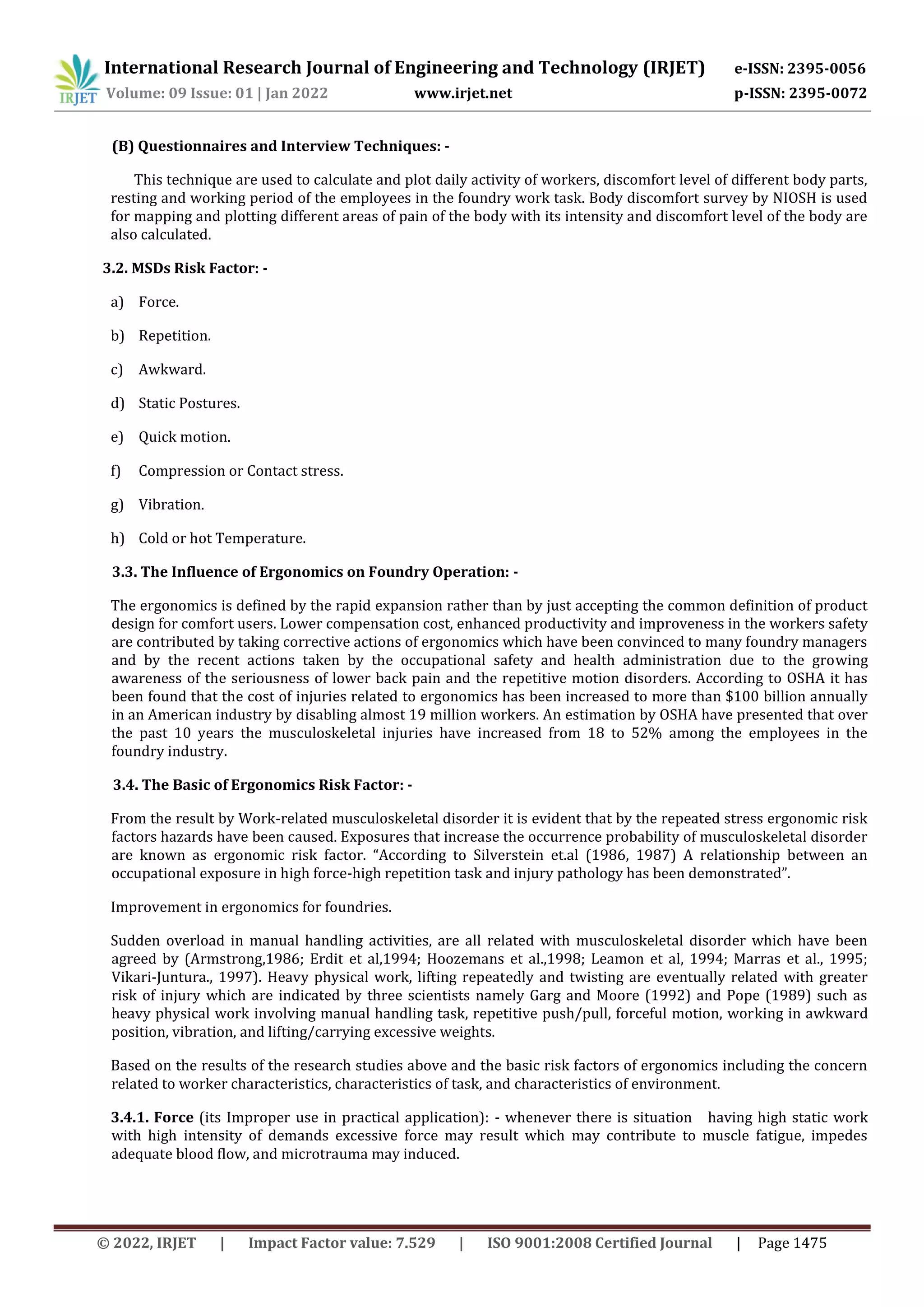 International Research Journal of Engineering and Technology (IRJET) e-ISSN: 2395-0056
Volume: 09 Issue: 01 | Jan 2022 www.irjet.net p-ISSN: 2395-0072
© 2022, IRJET | Impact Factor value: 7.529 | ISO 9001:2008 Certified Journal | Page 1475
(B) Questionnaires and Interview Techniques: -
This technique are used to calculate and plot daily activity of workers, discomfort level of different body parts,
resting and working period of the employees in the foundry work task. Body discomfort survey by NIOSH is used
for mapping and plotting different areas of pain of the body with its intensity and discomfort level of the body are
also calculated.
3.2. MSDs Risk Factor: -
a) Force.
b) Repetition.
c) Awkward.
d) Static Postures.
e) Quick motion.
f) Compression or Contact stress.
g) Vibration.
h) Cold or hot Temperature.
3.3. The Influence of Ergonomics on Foundry Operation: -
The ergonomics is defined by the rapid expansion rather than by just accepting the common definition of product
design for comfort users. Lower compensation cost, enhanced productivity and improveness in the workers safety
are contributed by taking corrective actions of ergonomics which have been convinced to many foundry managers
and by the recent actions taken by the occupational safety and health administration due to the growing
awareness of the seriousness of lower back pain and the repetitive motion disorders. According to OSHA it has
been found that the cost of injuries related to ergonomics has been increased to more than $100 billion annually
in an American industry by disabling almost 19 million workers. An estimation by OSHA have presented that over
the past 10 years the musculoskeletal injuries have increased from 18 to 52% among the employees in the
foundry industry.
3.4. The Basic of Ergonomics Risk Factor: -
From the result by Work-related musculoskeletal disorder it is evident that by the repeated stress ergonomic risk
factors hazards have been caused. Exposures that increase the occurrence probability of musculoskeletal disorder
are known as ergonomic risk factor. “According to Silverstein et.al (1986, 1987) A relationship between an
occupational exposure in high force-high repetition task and injury pathology has been demonstrated”.
Improvement in ergonomics for foundries.
Sudden overload in manual handling activities, are all related with musculoskeletal disorder which have been
agreed by (Armstrong,1986; Erdit et al,1994; Hoozemans et al.,1998; Leamon et al, 1994; Marras et al., 1995;
Vikari-Juntura., 1997). Heavy physical work, lifting repeatedly and twisting are eventually related with greater
risk of injury which are indicated by three scientists namely Garg and Moore (1992) and Pope (1989) such as
heavy physical work involving manual handling task, repetitive push/pull, forceful motion, working in awkward
position, vibration, and lifting/carrying excessive weights.
Based on the results of the research studies above and the basic risk factors of ergonomics including the concern
related to worker characteristics, characteristics of task, and characteristics of environment.
3.4.1. Force (its Improper use in practical application): - whenever there is situation having high static work
with high intensity of demands excessive force may result which may contribute to muscle fatigue, impedes
adequate blood flow, and microtrauma may induced.
 