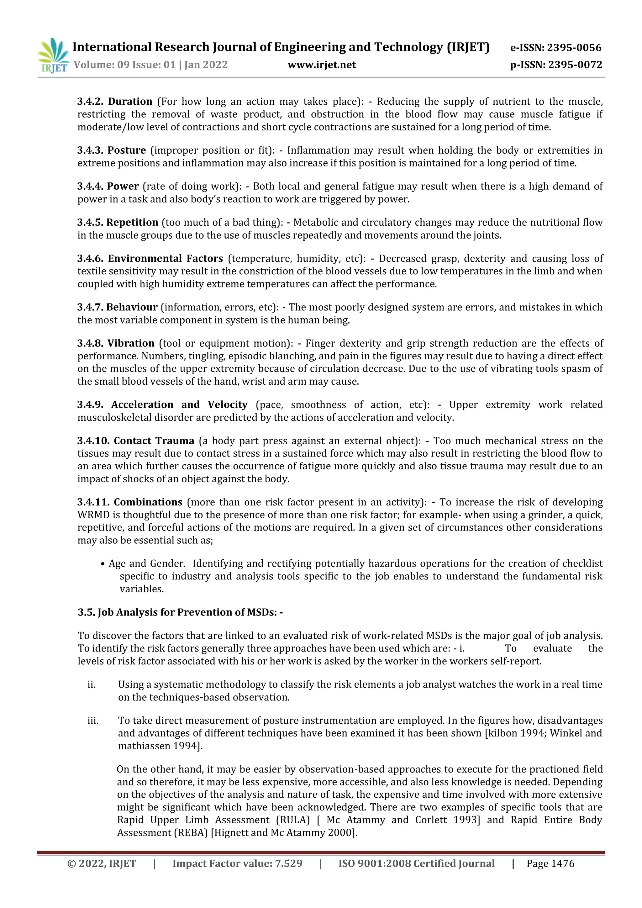 International Research Journal of Engineering and Technology (IRJET) e-ISSN: 2395-0056
Volume: 09 Issue: 01 | Jan 2022 www.irjet.net p-ISSN: 2395-0072
© 2022, IRJET | Impact Factor value: 7.529 | ISO 9001:2008 Certified Journal | Page 1476
3.4.2. Duration (For how long an action may takes place): - Reducing the supply of nutrient to the muscle,
restricting the removal of waste product, and obstruction in the blood flow may cause muscle fatigue if
moderate/low level of contractions and short cycle contractions are sustained for a long period of time.
3.4.3. Posture (improper position or fit): - Inflammation may result when holding the body or extremities in
extreme positions and inflammation may also increase if this position is maintained for a long period of time.
3.4.4. Power (rate of doing work): - Both local and general fatigue may result when there is a high demand of
power in a task and also body’s reaction to work are triggered by power.
3.4.5. Repetition (too much of a bad thing): - Metabolic and circulatory changes may reduce the nutritional flow
in the muscle groups due to the use of muscles repeatedly and movements around the joints.
3.4.6. Environmental Factors (temperature, humidity, etc): - Decreased grasp, dexterity and causing loss of
textile sensitivity may result in the constriction of the blood vessels due to low temperatures in the limb and when
coupled with high humidity extreme temperatures can affect the performance.
3.4.7. Behaviour (information, errors, etc): - The most poorly designed system are errors, and mistakes in which
the most variable component in system is the human being.
3.4.8. Vibration (tool or equipment motion): - Finger dexterity and grip strength reduction are the effects of
performance. Numbers, tingling, episodic blanching, and pain in the figures may result due to having a direct effect
on the muscles of the upper extremity because of circulation decrease. Due to the use of vibrating tools spasm of
the small blood vessels of the hand, wrist and arm may cause.
3.4.9. Acceleration and Velocity (pace, smoothness of action, etc): - Upper extremity work related
musculoskeletal disorder are predicted by the actions of acceleration and velocity.
3.4.10. Contact Trauma (a body part press against an external object): - Too much mechanical stress on the
tissues may result due to contact stress in a sustained force which may also result in restricting the blood flow to
an area which further causes the occurrence of fatigue more quickly and also tissue trauma may result due to an
impact of shocks of an object against the body.
3.4.11. Combinations (more than one risk factor present in an activity): - To increase the risk of developing
WRMD is thoughtful due to the presence of more than one risk factor; for example- when using a grinder, a quick,
repetitive, and forceful actions of the motions are required. In a given set of circumstances other considerations
may also be essential such as;
• Age and Gender. Identifying and rectifying potentially hazardous operations for the creation of checklist
specific to industry and analysis tools specific to the job enables to understand the fundamental risk
variables.
3.5. Job Analysis for Prevention of MSDs: -
To discover the factors that are linked to an evaluated risk of work-related MSDs is the major goal of job analysis.
To identify the risk factors generally three approaches have been used which are: - i. To evaluate the
levels of risk factor associated with his or her work is asked by the worker in the workers self-report.
ii. Using a systematic methodology to classify the risk elements a job analyst watches the work in a real time
on the techniques-based observation.
iii. To take direct measurement of posture instrumentation are employed. In the figures how, disadvantages
and advantages of different techniques have been examined it has been shown [kilbon 1994; Winkel and
mathiassen 1994].
On the other hand, it may be easier by observation-based approaches to execute for the practioned field
and so therefore, it may be less expensive, more accessible, and also less knowledge is needed. Depending
on the objectives of the analysis and nature of task, the expensive and time involved with more extensive
might be significant which have been acknowledged. There are two examples of specific tools that are
Rapid Upper Limb Assessment (RULA) [ Mc Atammy and Corlett 1993] and Rapid Entire Body
Assessment (REBA) [Hignett and Mc Atammy 2000].
 