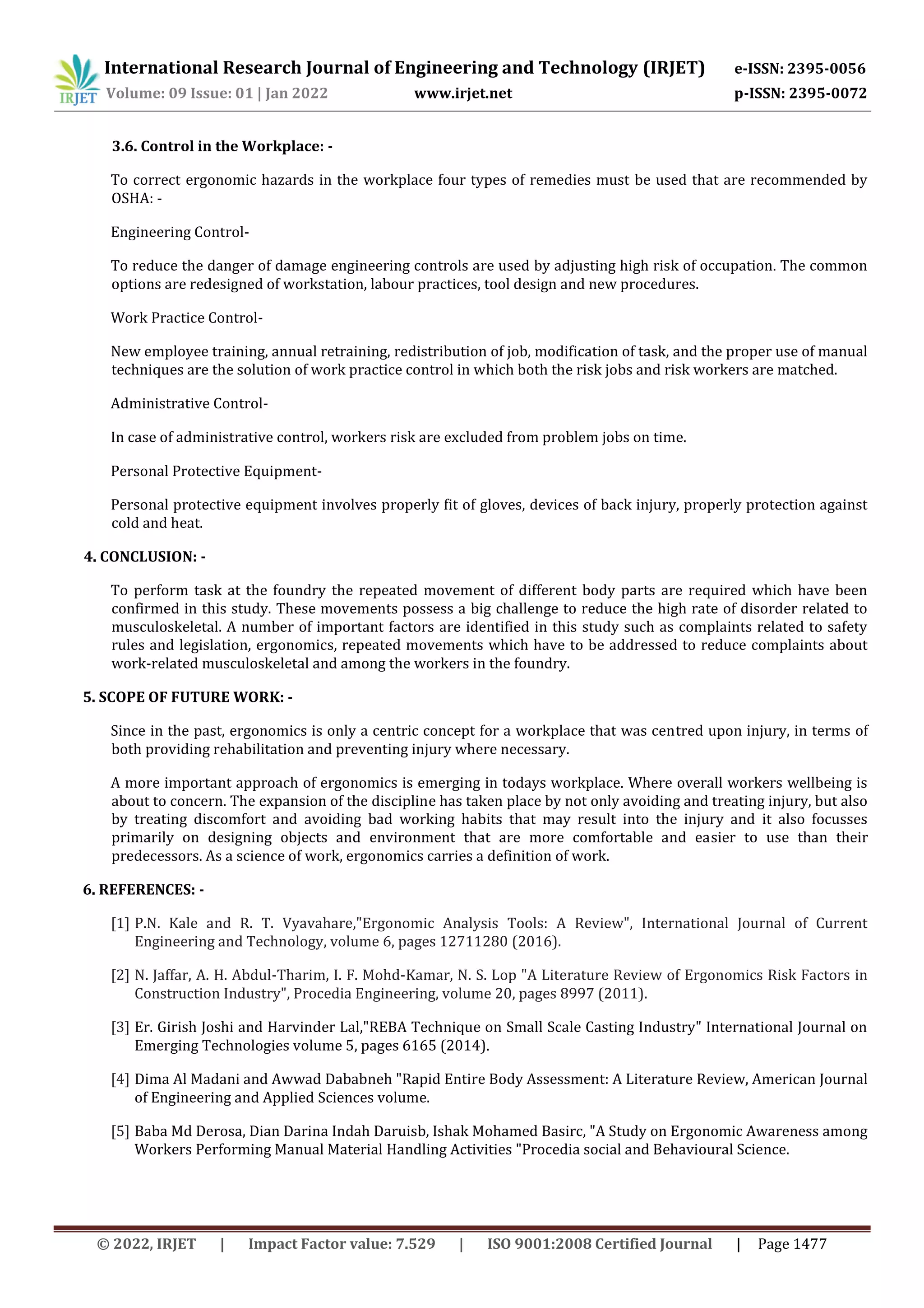 International Research Journal of Engineering and Technology (IRJET) e-ISSN: 2395-0056
Volume: 09 Issue: 01 | Jan 2022 www.irjet.net p-ISSN: 2395-0072
© 2022, IRJET | Impact Factor value: 7.529 | ISO 9001:2008 Certified Journal | Page 1477
3.6. Control in the Workplace: -
To correct ergonomic hazards in the workplace four types of remedies must be used that are recommended by
OSHA: -
Engineering Control-
To reduce the danger of damage engineering controls are used by adjusting high risk of occupation. The common
options are redesigned of workstation, labour practices, tool design and new procedures.
Work Practice Control-
New employee training, annual retraining, redistribution of job, modification of task, and the proper use of manual
techniques are the solution of work practice control in which both the risk jobs and risk workers are matched.
Administrative Control-
In case of administrative control, workers risk are excluded from problem jobs on time.
Personal Protective Equipment-
Personal protective equipment involves properly fit of gloves, devices of back injury, properly protection against
cold and heat.
4. CONCLUSION: -
To perform task at the foundry the repeated movement of different body parts are required which have been
confirmed in this study. These movements possess a big challenge to reduce the high rate of disorder related to
musculoskeletal. A number of important factors are identified in this study such as complaints related to safety
rules and legislation, ergonomics, repeated movements which have to be addressed to reduce complaints about
work-related musculoskeletal and among the workers in the foundry.
5. SCOPE OF FUTURE WORK: -
Since in the past, ergonomics is only a centric concept for a workplace that was centred upon injury, in terms of
both providing rehabilitation and preventing injury where necessary.
A more important approach of ergonomics is emerging in todays workplace. Where overall workers wellbeing is
about to concern. The expansion of the discipline has taken place by not only avoiding and treating injury, but also
by treating discomfort and avoiding bad working habits that may result into the injury and it also focusses
primarily on designing objects and environment that are more comfortable and easier to use than their
predecessors. As a science of work, ergonomics carries a definition of work.
6. REFERENCES: -
[1] P.N. Kale and R. T. Vyavahare,"Ergonomic Analysis Tools: A Review", International Journal of Current
Engineering and Technology, volume 6, pages 12711280 (2016).
[2] N. Jaffar, A. H. Abdul-Tharim, I. F. Mohd-Kamar, N. S. Lop "A Literature Review of Ergonomics Risk Factors in
Construction Industry", Procedia Engineering, volume 20, pages 8997 (2011).
[3] Er. Girish Joshi and Harvinder Lal,"REBA Technique on Small Scale Casting Industry" International Journal on
Emerging Technologies volume 5, pages 6165 (2014).
[4] Dima Al Madani and Awwad Dababneh "Rapid Entire Body Assessment: A Literature Review, American Journal
of Engineering and Applied Sciences volume.
[5] Baba Md Derosa, Dian Darina Indah Daruisb, Ishak Mohamed Basirc, "A Study on Ergonomic Awareness among
Workers Performing Manual Material Handling Activities "Procedia social and Behavioural Science.
 