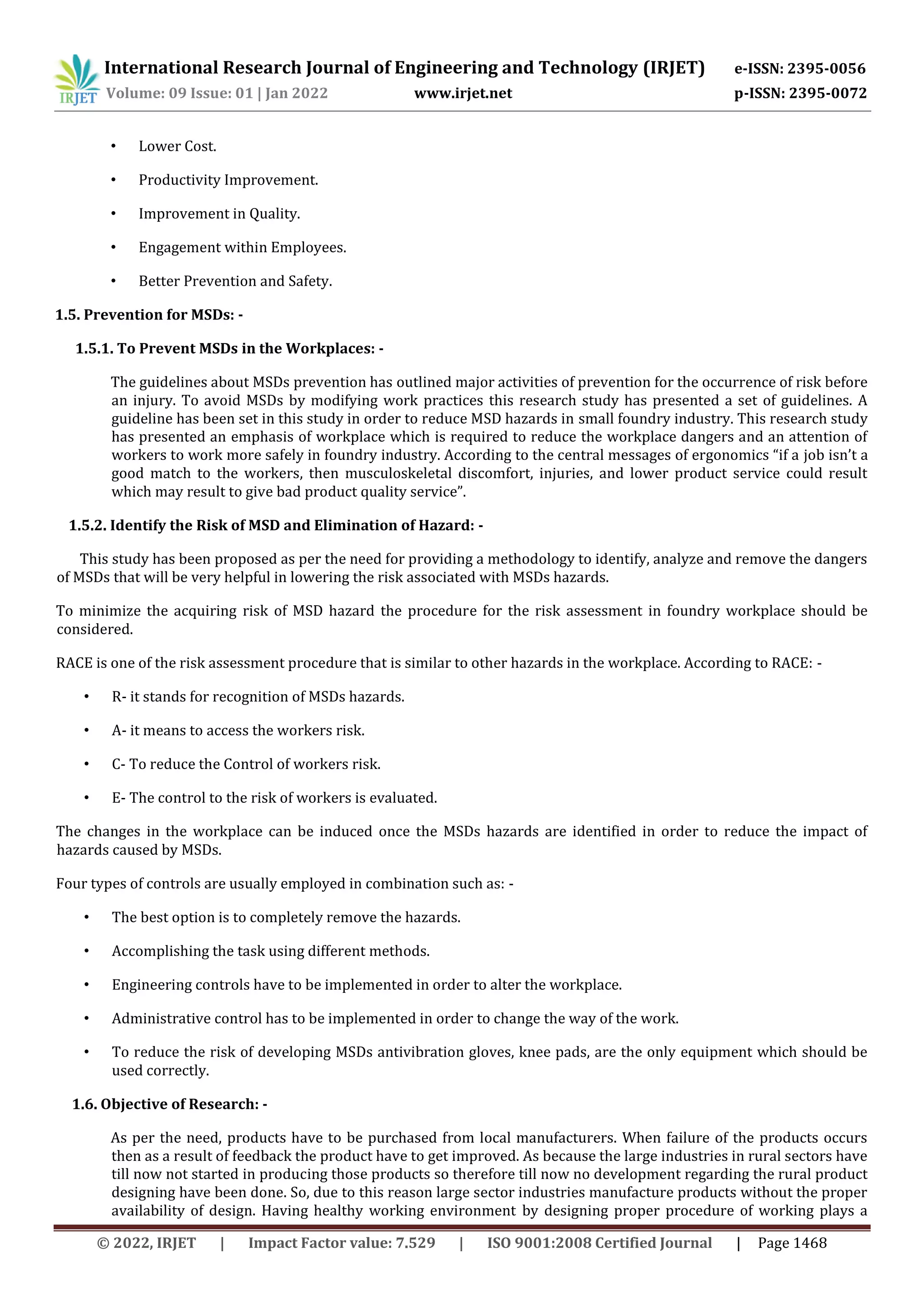 International Research Journal of Engineering and Technology (IRJET) e-ISSN: 2395-0056
Volume: 09 Issue: 01 | Jan 2022 www.irjet.net p-ISSN: 2395-0072
© 2022, IRJET | Impact Factor value: 7.529 | ISO 9001:2008 Certified Journal | Page 1468
• Lower Cost.
• Productivity Improvement.
• Improvement in Quality.
• Engagement within Employees.
• Better Prevention and Safety.
1.5. Prevention for MSDs: -
1.5.1. To Prevent MSDs in the Workplaces: -
The guidelines about MSDs prevention has outlined major activities of prevention for the occurrence of risk before
an injury. To avoid MSDs by modifying work practices this research study has presented a set of guidelines. A
guideline has been set in this study in order to reduce MSD hazards in small foundry industry. This research study
has presented an emphasis of workplace which is required to reduce the workplace dangers and an attention of
workers to work more safely in foundry industry. According to the central messages of ergonomics “if a job isn’t a
good match to the workers, then musculoskeletal discomfort, injuries, and lower product service could result
which may result to give bad product quality service”.
1.5.2. Identify the Risk of MSD and Elimination of Hazard: -
This study has been proposed as per the need for providing a methodology to identify, analyze and remove the dangers
of MSDs that will be very helpful in lowering the risk associated with MSDs hazards.
To minimize the acquiring risk of MSD hazard the procedure for the risk assessment in foundry workplace should be
considered.
RACE is one of the risk assessment procedure that is similar to other hazards in the workplace. According to RACE: -
• R- it stands for recognition of MSDs hazards.
• A- it means to access the workers risk.
• C- To reduce the Control of workers risk.
• E- The control to the risk of workers is evaluated.
The changes in the workplace can be induced once the MSDs hazards are identified in order to reduce the impact of
hazards caused by MSDs.
Four types of controls are usually employed in combination such as: -
• The best option is to completely remove the hazards.
• Accomplishing the task using different methods.
• Engineering controls have to be implemented in order to alter the workplace.
• Administrative control has to be implemented in order to change the way of the work.
• To reduce the risk of developing MSDs antivibration gloves, knee pads, are the only equipment which should be
used correctly.
1.6. Objective of Research: -
As per the need, products have to be purchased from local manufacturers. When failure of the products occurs
then as a result of feedback the product have to get improved. As because the large industries in rural sectors have
till now not started in producing those products so therefore till now no development regarding the rural product
designing have been done. So, due to this reason large sector industries manufacture products without the proper
availability of design. Having healthy working environment by designing proper procedure of working plays a
 