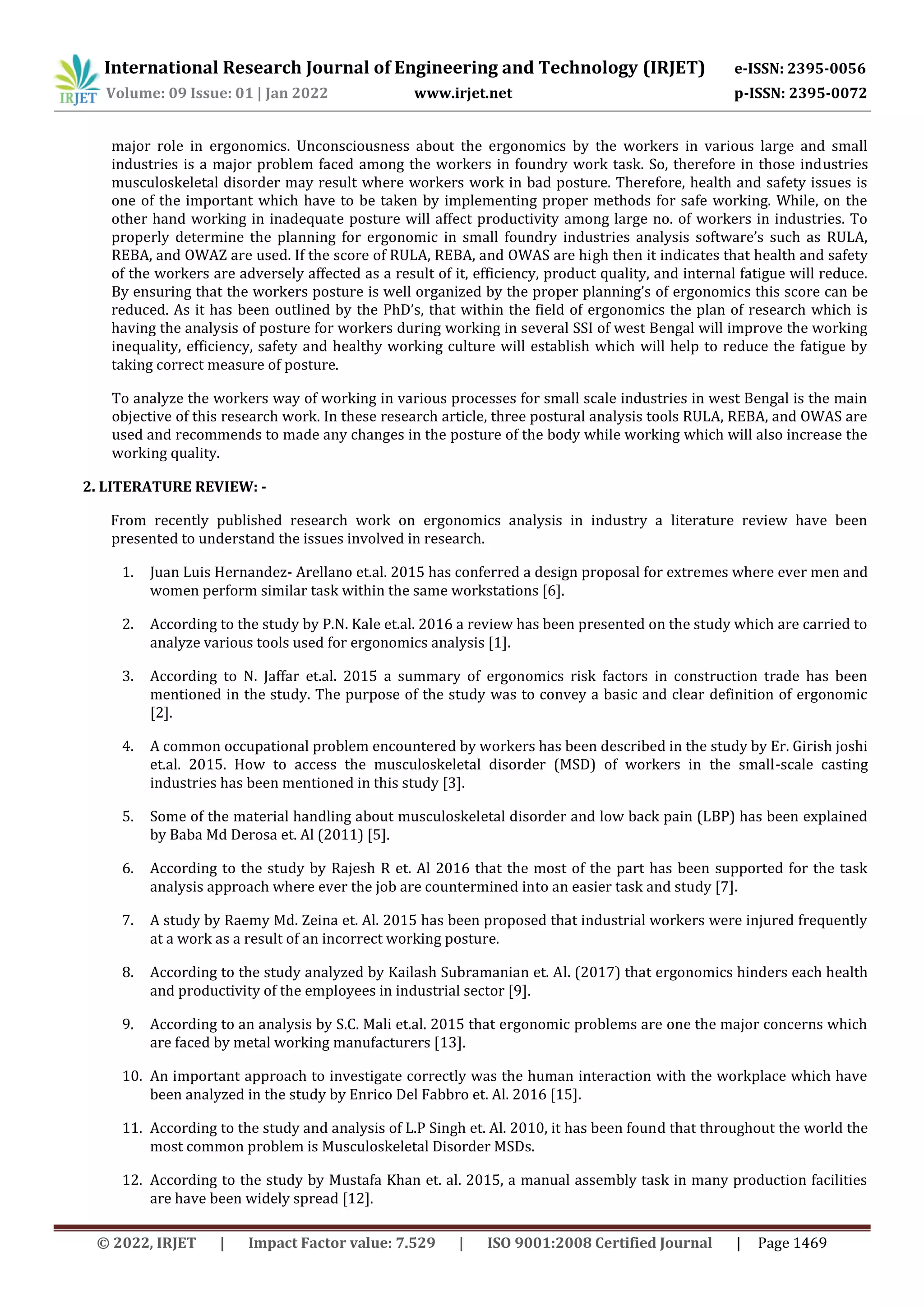 International Research Journal of Engineering and Technology (IRJET) e-ISSN: 2395-0056
Volume: 09 Issue: 01 | Jan 2022 www.irjet.net p-ISSN: 2395-0072
© 2022, IRJET | Impact Factor value: 7.529 | ISO 9001:2008 Certified Journal | Page 1469
major role in ergonomics. Unconsciousness about the ergonomics by the workers in various large and small
industries is a major problem faced among the workers in foundry work task. So, therefore in those industries
musculoskeletal disorder may result where workers work in bad posture. Therefore, health and safety issues is
one of the important which have to be taken by implementing proper methods for safe working. While, on the
other hand working in inadequate posture will affect productivity among large no. of workers in industries. To
properly determine the planning for ergonomic in small foundry industries analysis software’s such as RULA,
REBA, and OWAZ are used. If the score of RULA, REBA, and OWAS are high then it indicates that health and safety
of the workers are adversely affected as a result of it, efficiency, product quality, and internal fatigue will reduce.
By ensuring that the workers posture is well organized by the proper planning’s of ergonomics this score can be
reduced. As it has been outlined by the PhD’s, that within the field of ergonomics the plan of research which is
having the analysis of posture for workers during working in several SSI of west Bengal will improve the working
inequality, efficiency, safety and healthy working culture will establish which will help to reduce the fatigue by
taking correct measure of posture.
To analyze the workers way of working in various processes for small scale industries in west Bengal is the main
objective of this research work. In these research article, three postural analysis tools RULA, REBA, and OWAS are
used and recommends to made any changes in the posture of the body while working which will also increase the
working quality.
2. LITERATURE REVIEW: -
From recently published research work on ergonomics analysis in industry a literature review have been
presented to understand the issues involved in research.
1. Juan Luis Hernandez- Arellano et.al. 2015 has conferred a design proposal for extremes where ever men and
women perform similar task within the same workstations [6].
2. According to the study by P.N. Kale et.al. 2016 a review has been presented on the study which are carried to
analyze various tools used for ergonomics analysis [1].
3. According to N. Jaffar et.al. 2015 a summary of ergonomics risk factors in construction trade has been
mentioned in the study. The purpose of the study was to convey a basic and clear definition of ergonomic
[2].
4. A common occupational problem encountered by workers has been described in the study by Er. Girish joshi
et.al. 2015. How to access the musculoskeletal disorder (MSD) of workers in the small-scale casting
industries has been mentioned in this study [3].
5. Some of the material handling about musculoskeletal disorder and low back pain (LBP) has been explained
by Baba Md Derosa et. Al (2011) [5].
6. According to the study by Rajesh R et. Al 2016 that the most of the part has been supported for the task
analysis approach where ever the job are countermined into an easier task and study [7].
7. A study by Raemy Md. Zeina et. Al. 2015 has been proposed that industrial workers were injured frequently
at a work as a result of an incorrect working posture.
8. According to the study analyzed by Kailash Subramanian et. Al. (2017) that ergonomics hinders each health
and productivity of the employees in industrial sector [9].
9. According to an analysis by S.C. Mali et.al. 2015 that ergonomic problems are one the major concerns which
are faced by metal working manufacturers [13].
10. An important approach to investigate correctly was the human interaction with the workplace which have
been analyzed in the study by Enrico Del Fabbro et. Al. 2016 [15].
11. According to the study and analysis of L.P Singh et. Al. 2010, it has been found that throughout the world the
most common problem is Musculoskeletal Disorder MSDs.
12. According to the study by Mustafa Khan et. al. 2015, a manual assembly task in many production facilities
are have been widely spread [12].
 