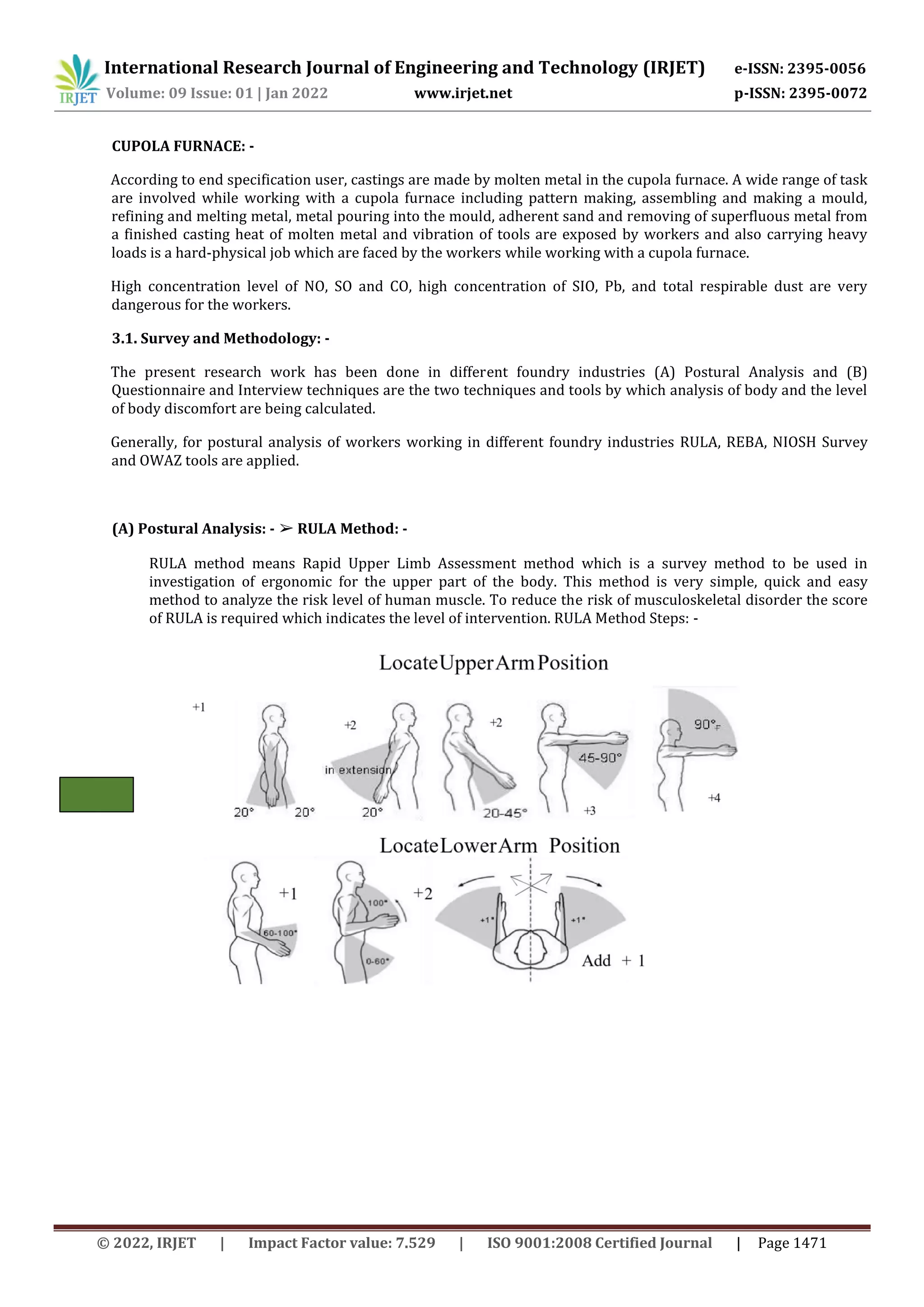 International Research Journal of Engineering and Technology (IRJET) e-ISSN: 2395-0056
Volume: 09 Issue: 01 | Jan 2022 www.irjet.net p-ISSN: 2395-0072
© 2022, IRJET | Impact Factor value: 7.529 | ISO 9001:2008 Certified Journal | Page 1471
CUPOLA FURNACE: -
According to end specification user, castings are made by molten metal in the cupola furnace. A wide range of task
are involved while working with a cupola furnace including pattern making, assembling and making a mould,
refining and melting metal, metal pouring into the mould, adherent sand and removing of superfluous metal from
a finished casting heat of molten metal and vibration of tools are exposed by workers and also carrying heavy
loads is a hard-physical job which are faced by the workers while working with a cupola furnace.
High concentration level of NO, SO and CO, high concentration of SIO, Pb, and total respirable dust are very
dangerous for the workers.
3.1. Survey and Methodology: -
The present research work has been done in different foundry industries (A) Postural Analysis and (B)
Questionnaire and Interview techniques are the two techniques and tools by which analysis of body and the level
of body discomfort are being calculated.
Generally, for postural analysis of workers working in different foundry industries RULA, REBA, NIOSH Survey
and OWAZ tools are applied.
(A) Postural Analysis: - ➢ RULA Method: -
RULA method means Rapid Upper Limb Assessment method which is a survey method to be used in
investigation of ergonomic for the upper part of the body. This method is very simple, quick and easy
method to analyze the risk level of human muscle. To reduce the risk of musculoskeletal disorder the score
of RULA is required which indicates the level of intervention. RULA Method Steps: -
 