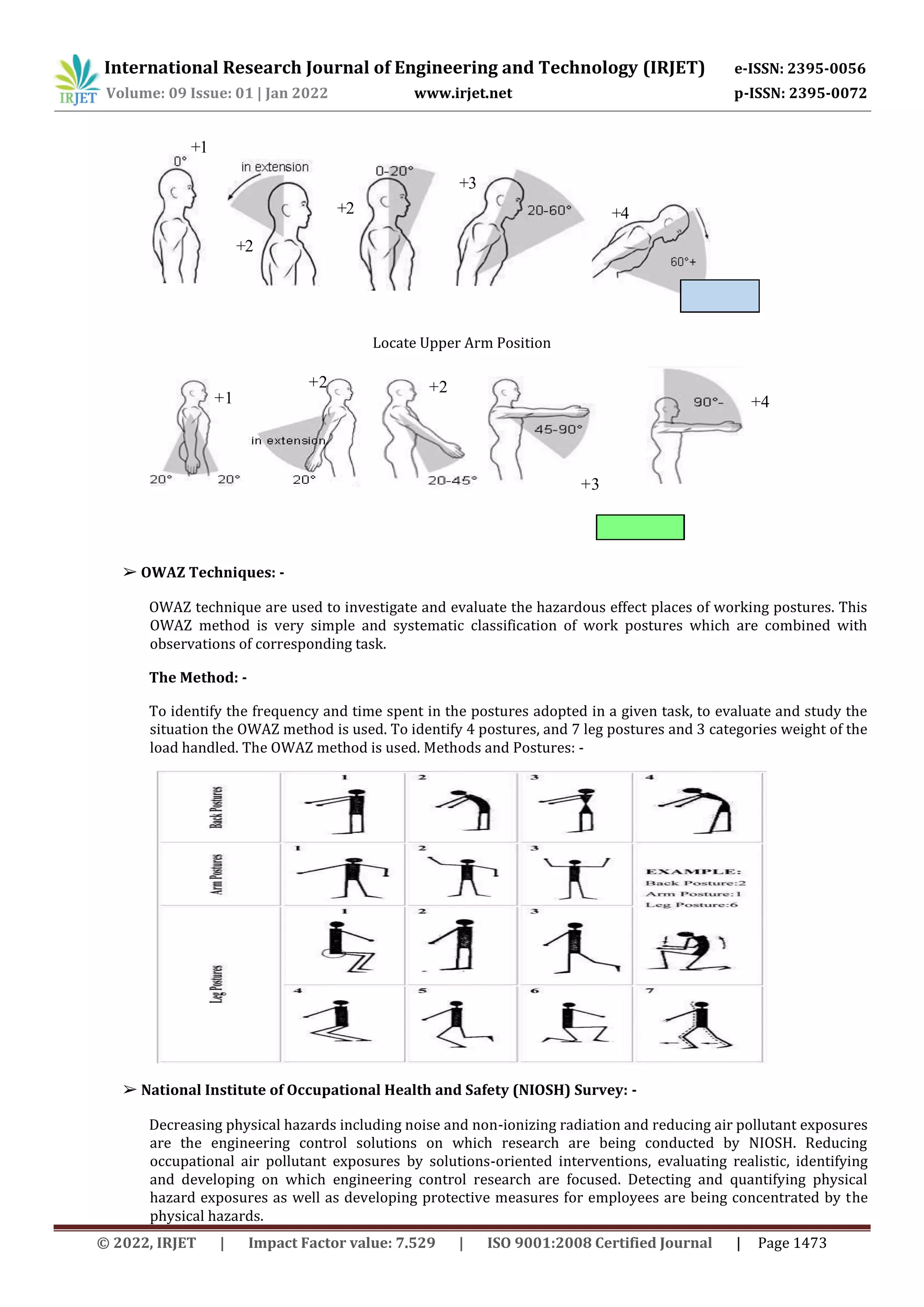 International Research Journal of Engineering and Technology (IRJET) e-ISSN: 2395-0056
Volume: 09 Issue: 01 | Jan 2022 www.irjet.net p-ISSN: 2395-0072
© 2022, IRJET | Impact Factor value: 7.529 | ISO 9001:2008 Certified Journal | Page 1473
Locate Upper Arm Position
➢ OWAZ Techniques: -
OWAZ technique are used to investigate and evaluate the hazardous effect places of working postures. This
OWAZ method is very simple and systematic classification of work postures which are combined with
observations of corresponding task.
The Method: -
To identify the frequency and time spent in the postures adopted in a given task, to evaluate and study the
situation the OWAZ method is used. To identify 4 postures, and 7 leg postures and 3 categories weight of the
load handled. The OWAZ method is used. Methods and Postures: -
➢ National Institute of Occupational Health and Safety (NIOSH) Survey: -
Decreasing physical hazards including noise and non-ionizing radiation and reducing air pollutant exposures
are the engineering control solutions on which research are being conducted by NIOSH. Reducing
occupational air pollutant exposures by solutions-oriented interventions, evaluating realistic, identifying
and developing on which engineering control research are focused. Detecting and quantifying physical
hazard exposures as well as developing protective measures for employees are being concentrated by the
physical hazards.
+1
+2 +4
+2
+3
+2 +2
+1
+3
+4
 