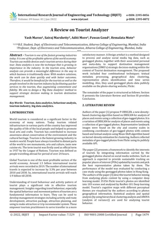 International Research Journal of Engineering and Technology (IRJET) e-ISSN: 2395-0056
Volume: 09 Issue: 01 | Jan 2022 www.irjet.net p-ISSN: 2395-0072
© 2022, IRJET | Impact Factor value: 7.529 | ISO 9001:2008 Certified Journal | Page 1479
A Review on Tourist Analyzer
Yash Maroo1, Sairaj Marshetty2, Aditi More3, Pawan Gond4, Hemalata Mote5
1,2,3,4B.E. Student, Dept. of Electronics and Telecommunication, Atharva College of Engineering, Mumbai, India
5Professor, Dept. of Electronics and Telecommunication, Atharva College of Engineering, Mumbai, India
---------------------------------------------------------------------***----------------------------------------------------------------------
Abstract - Tourism is one of the fastest growing industries
today. It is one of the profitable spheres of the world economy.
Tourists use mobile devices and e-tourism service duringtheir
tour. Data analytics is now the technique that is growing in
importance in the industry. In the tourism area, behavior
analysis can provide a meaningful difference in the way in
which business is traditionally done. With modern solutions,
the work can be done quickly and with better outcomes.
Therefore, it would be beneficial for the tourists as well as the
people involved in the tourism industry by facilitating quicker
services to the tourists, thus augmenting contentment and
fidelity. We aim to design a ‘Big Data Analytics’ method to
support strategic decision making in tourism destination
management.
Key Words: Tourism, data analytics, behaviour analysis,
tourism industry, big data analytics.
1.INTRODUCTION
World tourism is considered as a significant factor in the
economy of many nations. Today tourism related
infrastructure in various parts of the country has improved
the quality of life of the local people and helped to promote
local arts and crafts. Tourism has contributed to increase
awareness about conservation of the environment and the
cultural heritage. Tourism is the fastest growing industry in
modern world. People have always travelled to distantparts
of the world to see monuments, arts and culture, taste new
cuisine etc. The term tourist was firstly used as official term
in 1937 by the League of Nations. Tourism was defined as
people travelling abroad for period of over 24 hours.
Global Tourism is one of the most profitable sectors of the
world economy. Around 1.5 billion international tourist
arrivals were recorded in 2019. The numberofinternational
travels is expected to increase by 3.3% per year between
2010 and 2030. So, international tourist arrivals will reach
1.9 billion till 2030.
Understanding of travel behaviour and activity pattern of
tourist plays a significant role in effective tourism
management. Insights regardingtravel behaviour, especially
the spatial behaviour andmovementpatternoftourismarea
fundamental information to learn. They can be used to
develop management strategies including activity androute
development, attraction package, attraction planning, and
using to make attraction or trip recommendersystem.These
empower tourism practitioners to serve traveller in a more
satisfactory manner. A Design artefact is a method designed
to process and analyse social media big data, such as
geotagged photos, together with their associated personal
and meta-data, to support destination management
organisations (DMO’s) strategic decision-making within the
context of Tourist destination management. The proposed
work included four combinational techniques: textual
metadata processing, geographical data clustering,
representative photo identification and time series
modelling. Also, they used geotagged photo data publicly
available on the photo-sharing website, Flickr.
The remainder of the paper is structured as follows. Section
II presents the Literature Review and Section III provides
Conclusion.
2. LITERATURE REVIEW
Authors of the paper [1] propose P-DBSCAN, a new density-
based clustering algorithm based on DBSCAN for analysis of
places and events using acollectionofgeo-taggedphotos.Itis
a variation of DBSCAN foranalysis of places and events using
a collection of geo-tagged photos. Representative landmark
images were found on the city and country scales in
combining coordinates of geo-tagged photos with content
based and textual analysis using Mean-Shift algorithm based
on kernel-densityestimationforclustering.Authorscollected
metadata of geo-tagged photos from Flickr using its publicly
available API.
The paper [2] presents a framework to identify the interests
of tourists by integrating information carried by the
geotagged photos shared on social media websites. Such an
approach is expected to provide sustainable tracking on
popular places of interest(POIs)updatedbytouristsandpick
the best representative photos taken by them. The
performance of the model was evaluated by conducting a
case study using the geotagged photos taken in Hong Kong.
The authors of the paper [3] describetouristbehaviormining
from analyzing photo content by using a computer deep
learning model. 35356 Flickr tourist’s photos are identified
into 103 scenes and analyzed by ResNet-101 Deep learning
model. Tourist’s cognitive maps with different perceptual
themes are visualized by the authors according to photos
geographical information. Statistical analysis and spatial
analysis(byusinghierarchicalclusteringanalysisandANOVA
(analysis of variance)) are used for analyzing tourist
behavior.
 