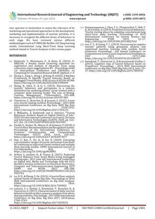 International Research Journal of Engineering and Technology (IRJET) e-ISSN: 2395-0056
Volume: 09 Issue: 01 | Jan 2022 www.irjet.net p-ISSN: 2395-0072
© 2022, IRJET | Impact Factor value: 7.529 | ISO 9001:2008 Certified Journal | Page 1481
tour operator or destination to assess the relevance of its
marketing and operational approaches to the development,
marketing and implementation of tourism activities, it is
necessary to recognize the different forms of behaviour in
each stage. We have reviewed various different
methodologies suchasP-DBSCAN,ResNet-101Deeplearning
model, Convolutional Long Short-Term Deep Learning
method related to Tourist Analyzer in this review paper.
REFERENCES
[1] Kisilevich, S., Mansmann, F., & Keim, D. (2010). P-
DBSCAN: a density based clustering algorithm for
exploration and analysis of attractive areas using
collections of geo-tagged photos BT -Proceedingsofthe
1st International Conference and Exhibition on
Computing for Geospatial Research&Applicat.1–4.
[2] Zhong, L., Yang, L., Rong, J., & Kong, H. (2020). A BigData
Framework to Identify Tourist Interests Based on
Geotagged Travel Photos. IEEE Access,8,85294–85308.
https://doi.org/10.1109/ACCESS.2020.2990949
[3] Zhang, K., Chen, Y., & Li, C. (2019). Discovering the
tourists’ behaviors and perceptions in a tourism
destination by analyzing photos’ visual content with a
computer deep learning model: The case of Beijing.
Tourism Management, 75(November), 595–608.
https://doi.org/10.1016/j.tourman.2019.07.002
[4] Chareyron, G., Branchet, B., & Jacquot, S. (2015). A new
area tourist ranking method. Proceedings - 2015 IEEE
International Conference on Big Data, IEEE Big Data
2015, 2930–2932.
https://doi.org/10.1109/BigData.2015.7364126
[5] S. Mikhailov, A. Kashevnik and A. Smirnov, "Tourist
Behaviour Analysis Based on Digital Pattern of Life,"
2020 7th International Conference on Control, Decision
and Information Technologies (CoDIT), 2020, pp. 622-
627, doi: 10.1109/CoDIT49905.2020.9263945.
[6] Parikh, V., Keskar, M., Dharia, D., & Gotmare, P.(2018).A
Tourist PlaceRecommendationandRecognitionSystem.
Proceedings of the International Conference on
Inventive Communication and Computational
Technologies, ICICCT 2018, Icicct, 218–222.
https://doi.org/10.1109/ICICCT.2018.8473077
[7] Han, S., Ren, F., Du, Q., & Gui, D. (2020). Extracting
representative images of tourist attractions from flickr
by combining an improved cluster method and multiple
deep learning models. ISPRS International Journal of
Geo-Information, 9(2), 1–22.
https://doi.org/10.3390/ijgi9020081
[8] Arthan, S., Jandum, K., & Tamee, K. (2021). Exploring
Tourist Behavior from Social Media Using Geotagged
Photographs. 2021 Joint 6th International Conference
on Digital Arts, Media and Technology with 4th ECTI
Northern Section Conference on Electrical, Electronics,
Computer and Telecommunication Engineering, ECTI
DAMT and NCON 2021, 285–288.
https://doi.org/10.1109/ECTIDAMTNCON51128.2021.
9425761
[9] Lu, D. D., & Zhong, Y. De. (2016). A tourist flows analysis
system based on phone big data. Proceedings of 2016
IEEE International Conference on Big Data Analysis,
ICBDA 2016.
https://doi.org/10.1109/ICBDA.2016.7509822
[10] Loiseau, T. J., Djebali, S., Raimbault, T., Branchet, B., &
Chareyron, G. (2017). Characterization of daily tourism
behaviors based on place sequence analysis from photo
sharing websites. Proceedings -2017IEEEInternational
Conference on Big Data, Big Data 2017, 2018-Janua,
2760–2765.
https://doi.org/10.1109/BigData.2017.8258241
[11] Kanjanasupawan, J., Chen, Y. C., Thaipisutikul,T.,Shih,T.
K., & Srivihok, A. (2019). Predictionoftourist behaviour:
Tourist visiting places by adapting convolutional long
short-Term deep learning. Proceedings of 2019
International Conference on System Science and
Engineering, ICSSE 2019, 12–17.
https://doi.org/10.1109/ICSSE.2019.8823542
[12] Lee, Y. Y., & Chang, Y. L. (2019). Uncovering los angeles
tourists’ patterns using geospatial analysis and
supervised machine learning with random forest
predictors. Proceedings - 6th Annual Conference on
Computational Science and Computational Intelligence,
CSCI 2019, 1275–1280.
https://doi.org/10.1109/CSCI49370.2019.00239
[13] Raimbault, T., Chareyron, G., & Krzyzanowski-Guillot, C.
(2015). Cognitive map of tourist behavior based on
Tripadvisor. Proceedings - 2014 IEEE International
Conference on Big Data, IEEE Big Data 2014, June, 55–
57. https://doi.org/10.1109/BigData.2014.7004492
 