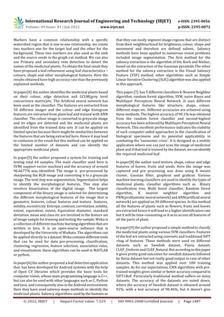 International Research Journal of Engineering and Technology (IRJET) e-ISSN: 2395-0056
Volume: 09 Issue: 01 | Jan 2022 www.irjet.net p-ISSN: 2395-0072
© 2022, IRJET | Impact Factor value: 7.529 | ISO 9001:2008 Certified Journal | Page 1487
Markers have a common relationship with a specific
watershed region that is one to one relationship. we create
two markers one for the target leaf and the other for the
background. These two markers are also used as the sink
and the source seeds in the graph-cut method. We can also
use Primary and secondary vein detection to detect the
names of the medicinal plants. To obtain the final resultthey
have proposed a leaf refinement using leaf characteristics –
colours, shape and other morphological features. Here the
results obtained have high accuracy rate thanthepreviously
explained methods.
In paper[4] the author identifies the medicinal plants based
on their colour, edge detection and GCLM(grey level
concurrence matrix)etc. The Artificial neural network has
been used as the classifier. The features are extracted from
50 different images and the colour and edge histogram
features are extracted from plant leaf and trained with ANN
classifier. The colour image is converted to greyscale image
and its edges are detected and the medicinal plants are
identified from the trained data sets .It can be applied on
limited species because there might be similarities between
the features that are being extracted here. Hence it may lead
to confusion in the result but this method can be applied on
the limited number of datasets and can identify the
appropriate medicinal plant.
In paper[5] the author proposed a system for training and
testing total 64 samples. The main classifier used here is
SVM( support vector machine) and the accuracy of around
96.6677% was identified. The image is pre-processed by
sharpening the RGB image and converting it to a greyscale
image. The next step was segmentation. Segmentation helps
to identify the morphological features. This step also
involves binarization of the digital image. The largest
component of the binary image is selected for determining
the different morphological features of the image that is
geometric features, colour features and texture features,
solidity, eccentricity Entropy, contrast, correlation, solidity,
extent, equivalent, extent, Equivalent diameter, standard
deviation, mean and class etc are involved in the feature set
of image sample for training and testing the sample. Weka is
a collection of different machinelearningalgorithmsthatare
written in Java. It is an open-source software that is
developed by the University of Waikato. The algorithms can
be applied directly to a dataset.Weka containsdifferenttools
that can be used for data pre-processing, classification,
clustering, regression, feature selection, association rules,
and visualization. these algorithms can be used in MATLAB
or python.
In paper[6] the author proposed a leaf detection application
that has been developed for Android systems with the help
of Open CV libraries which provides the basic tools for
computer vision, whose main programminglanguageisC++,
but can also be used with other languages such as C, Python
and Java, and consequently also intheAndroid environment.
Here they have used saliency maps methods to identify the
medicinal plants. Saliency algorithms usedbythehumansso
that they can easily segment image regions that are distinct
from their neighbourhood for brightness, colour, shape and
movement and therefore are defined salient.. Saliency
methods have been applied to numerous vision problems
included image segmentation. The first method for the
saliency extraction is the algorithm of Itti, Koch and Niebur,
based on the extraction of the Gaussian pyramids The other
method for the saliency extraction is the Visual Saliency
Feature (VSF) method. other algorithms such as Simple
Linear Iterative Clustering (SLIC)algorithmwasalsoapplied
in this approach.
This paper [7] has 5 different classifiers k-NearestNeighbor
algorithm, random forest algorithm, SVM, naive Bayes and
Multilayer Perceptron Neural Network .It uses different
morphological features like structure, shape, colour,
different maps etc. Different accuracies are achieved using
these methods. The highest accuracy of 90.1% was obtained
from the random forest classifier and second-highest
accuracy has been achieved by MultilayerPerceptronNeural
Network. This excellent performance indicates the viability
of such computer-aided approaches in the classification of
biological specimens and its potential applicability in
combating the 'taxonomic crisis'. It is designed as a mobile
application where one can just scan the image of medicinal
plant and if that leaf is trained by the dataset,wecanidentify
the required medicinal leaf.
In paper[8] the author used texture, shape, colour and edge
features of leaves, fruits and seeds. Here the image was
captured and pre processing was done using K means
cluster, Gausian filter, graphcut and grabcut. Various
machine learning classifiers are used to identify the types of
medicinal plants. classifier algorithms such as Binary
classification tree, Multi boost classifier, Random forest
algorithm, K nearest neighbor algorithm and
PNN(problamisticneural network)andANN(artificial neural
network) are applied on 30 different species. In this method
all the features of plants such as flowers, fruits and leaves
are extracted hence it will lead to a higher identificationrate
but it will be time-consuming as it as to access all features of
all the parts of plant.
In paper[9] the author proposed a simple method to classify
the medicinal plants using various SVM classifiers. Features
of the leaf are extracted using convnets and traditional SIFT
+bag of features. These methods were used on different
datasets such as Swedish dataset, Flavia dataset,
CLEF_Uniform and CLEF_Natural.Butaccordingtothispaper
it gives pretty good outcomes for swedish datasets followed
by flavia dataset but not really good output in case of other
datasets. This method was applied over 100 training
samples. As for our expectations, CNN algorithms with pre-
trained weights gives similar orbetteraccuracycomparedto
SIFT+BoF. Particularly traditional method suffers on noisy
datasets. The accuracy of the datasets are noted down,
where the accuracy of Swedish dataset is obtained around
92%, with a test accuracy of 90.46%, but it doesn’t give
 