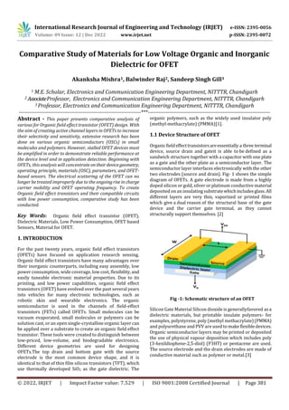 International Research Journal of Engineering and Technology (IRJET) e-ISSN: 2395-0056
Volume: 09 Issue: 12 | Dec 2022 www.irjet.net p-ISSN: 2395-0072
© 2022, IRJET | Impact Factor value: 7.529 | ISO 9001:2008 Certified Journal | Page 381
Comparative Study of Materials for Low Voltage Organic and Inorganic
Dielectric for OFET
Akanksha Mishra1, Balwinder Raj2, Sandeep Singh Gill3
1 M.E. Scholar, Electronics and Communication Engineering Department, NITTTR, Chandigarh
2 AssociateProfessor, Electronics and Communication Engineering Department, NITTTR, Chandigarh
3 Professor, Electronics and Communication Engineering Department, NITTTR, Chandigarh
---------------------------------------------------------------------***---------------------------------------------------------------------
Abstract - This paper presents comparative analysis of
various for Organic field effect transistor (OFET) design. With
the aim of creating active channel layers in OFETs to increase
their selectivity and sensitivity, extensive research has been
done on various organic semiconductors (OSCs) in small
molecules and polymers. However, stalled OFET devices must
be amplified in order to demonstrate reliable performance at
the device level and in application detection. Beginning with
OFETs, this analysis will concentrate ontheirdevicegeometry,
operating principle, materials (OSC), parameters, and OFET-
based sensors. The electrical scattering of the OFET can no
longer be treated improperly due to the ongoingrise incharge
carrier mobility and OFET operating frequency. To create
Organic field effect transistors and their compatible circuits
with low power consumption, comparative study has been
conducted.
Key Words: Organic field effect transistor (OFET),
Dielectric Materials, Low Power Consumption, OFET based
Sensors, Material for OFET.
1. INTRODUCTION
For the past twenty years, organic field effect transistors
(OFETs) have focused on application research sensing.
Organic field effect transistors have many advantages over
their inorganic counterparts, including easy assembly, low
power consumption, wide coverage, low cost, flexibility,and
easily tuneable electronic material properties. Due to its
printing, and low power capabilities, organic field effect
transistors (OFET) have evolved over the past several years
into vehicles for many electronic technologies, such as
robotic skin and wearable electronics. The organic
semiconductor is used in the channels of field-effect
transistors (FETs) called OFETs. Small molecules can be
vacuum evaporated, small molecules or polymers can be
solution cast, or an open single-crystalline organic layer can
be applied over a substrate to create an organic field effect
transistor. These tools were created to distinguish between
low-priced, low-volume, and biodegradable electronics.
Different device geometries are used for designing
OFETs.The top drain and bottom gate with the source
electrode is the most common device shape, and it is
identical to that of thin film silicon transistors (TFT), which
use thermally developed SiO2 as the gate dielectric. The
organic polymers, such as the widely used insulator poly
(methyl-methacrylate) (PMMA)[1].
1.1 Device Structure of OFET
Organicfieldeffecttransistorsareessentially a three terminal
device, source drain and gateit is able to be defined as a
sandwich structure together with a capacitor with one plate
as a gate and the other plate as a semiconductor layer. The
semiconductor layer interfaces electronically with the other
two electrodes (source and drain). Fig- 1 shows the simple
diagram of OFETs. A gate electrode is made from a highly
doped silicon or gold, silver or platinum conductive material
deposited on an insulating substratewhichincludesglass.All
different layers are very thin, vaporized or printed films
which give a dual reason of the structural base of the gate
device and the carrier gate terminal, as they cannot
structurally support themselves. [2]
Fig -1: Schematic structure of an OFET
Silicon Gate Material Silicon dioxide is generallyfavored asa
dielectric materials, but printable insulate polymers- for
examples, polystyrene, poly (methyl methacrylate)(PMMA)
and polyurethane and PVV are used to makeflexibledevices.
Organic semiconductor layers may be printed or deposited
the use of physical vapour deposition which includes poly
(3-hexildiophene-2,5-diol) (P3HT) or pentacene are used.
The source electrode and the drain electrodes are made of
conductive material such as polymer or metal.[3]
 
