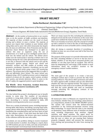 International Research Journal of Engineering and Technology (IRJET) e-ISSN: 2395-0056
Volume: 09 Issue: 12 | Dec 2022 www.irjet.net p-ISSN: 2395-0072
© 2022, IRJET | Impact Factor value: 7.529 | ISO 9001:2008 Certified Journal | Page 388
SMART HELMET
Sneha Hariharan1, Ravishankar T.K2
1Postgratuate Student, Department of Mechanical Engineering, College of Engineering Guindy, Anna University,
Chennai, Tamil Nadu
2Process Engineer, MS Global India Automotive Pvt Ltd (Motherson Group), Orgadam, Tamil Nadu
---------------------------------------------------------------------***---------------------------------------------------------------------
Abstract - As the number of motorcyclists in our country
rises, so do the number of traffic accidents and fatalities.
The majority of these accidents are the result of drunk
driving and a failure to wear a helmet. The majority of
nations now require their residents to wear helmets while
riding bikes and to never ride while intoxicated, but despite
this, the laws are still broken. Drive Protection and Accident
Detection Smart Helmet was developed in an effort to
address this issue as engineers using the use of
mechatronics. It is made up of an intelligent system that is
built into the helmet and the vehicle. The helmet device
makes sure the motorcyclist is wearing a helmet and is not
drinking during the trip. If the aforementioned requirement
is not met, it interacts with the vehicle unit to turn off the
motorcycle's ignition system. Vehicle unit checks and
intimates’ accident and SMS notifies of accident using
geometric coordinates. Geometric coordinates can be used
to locate the injured cyclist using a basic GPS monitoring
software. The primary goal of the suggested idea is to offer a
safe and affordable smart helmet. The smart helmet was
designed using a Wi-Fi enabled processor and an integrated
network of sensors for the engine control system, accident
alert system, and alcohol detection. When it comes to the
driver's safety, the suggested system is quite beneficial.
Key Words: Drive Protection, Accident Detection,
Smart Helmet, Geometric Coordinates, GPS
1. INTRODUCTION
The idea behind this project's development was to benefit
society in some way. The number of two-wheeler
accidents is rising daily, which is tragically taking many
lives. According to a survey conducted in India, 698
incidents involving motorcycles occur annually.
There are a variety of potential causes, including improper
driving skills, bike fitness, fast biking, carrying large loads,
using a phone while driving, driving while intoxicated, etc.
Sometimes the wounded party may not have been at fault
for the collision; rather, it may have been the fault of the
other rider. Nevertheless, the drivers who were involved
in the collisions will be the ones who suffer.
If accidents are one problem, failing to receive treatment
in a timely manner is another. According to a report, there
are 698 incidents per year in India, and only around half of
the injured people received prompt medical attention.
There are many causes for this, including the ambulance's
delayed arrival and the lack of witnesses at the scene who
could have notified the family or given the victim first aid.
This is an everyday occurrence, thus the concept of coming
up with a solution to it led to the idea of informing people
about accidents as soon as feasible and in a timely manner.
After all, timing is essential, therefore if everything is
finished on time, we can at least save half of the lives lost
in bike accidents.
The purpose of this project is to provide information about
the rider, including whether or not he or she has worn a
helmet, whether or not they have consumed alcohol, and
whether or not they have had an accident. This will be
done by integrating IoT and using a GSM module to send
information about the accident's location to the
emergency contacts' mobile numbers.
2. OBJETIVE
The main goal of the project is to create a low-cost,
intelligent helmet that is built to prevent the bike from
starting without it. This device offers protection and safety
for riders against traffic accidents and can also determine
whether the rider has ingested alcohol. The system is also
built such that, in the event of an accident, the GSM system
will find the cyclist globally and send an immediate
message informing the emergency contacts of the
accident's location.
3. LITERATURE REVIEW
All motorcycle riders in Malaysia are required by law to
wear helmets, whether they are travelling a short distance
or a long distance, thanks to the SMART HELMET system.
The system will connect from the helmet-mounted
transmitter to the motorcycle-mounted receiver using
XBee technology. To ensure that the rider is not cheating
on themselves, many different sorts of switches are being
used, including temperature heat switches, clipped
switches, and signal switches. The signal won't be
delivered to the motorbike's receiver if the system detects
that the user or riders are not wearing their helmets
properly (clipped), which will prevent the motorcycle
from starting and preventing the rider from moving the
vehicle.
 
