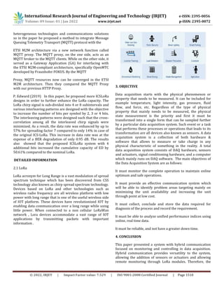 International Research Journal of Engineering and Technology (IRJET) e-ISSN: 2395-0056
Volume: 09 Issue: 01 | Jan 2022 www.irjet.net p-ISSN: 2395-0072
© 2022, IRJET | Impact Factor value: 7.529 | ISO 9001:2008 Certified Journal | Page 1510
heterogeneous technologies and communications solutions
so in the paper he proposed a method to integrate Message
Queuing Telemetry Transport (MQTT) protocol with the
ETSI M2M architecture via a new network function called
MQTT proxy. The MQTT proxy, on the one side, acts as an
MQTT broker to the MQTT clients. While on the other side, it
served as a Gateway Application (GA) for interfacing with
the ETSI M2M-compliant architecture, specifically OpenMTC
developed by Fraunhofer FOKUS. By the MQTT
Proxy, MQTT resources now can be converged in the ETSI
M2M architecture. Then they compared the MQTT Proxy
with our previous HTTP Proxy.
P. Edward (2019) In this paper, he proposed more ICSLoRa
designs in order to further enhance the LoRa capacity. The
LoRa chirp signal is sub-divided into 4 or 8 subintervals and
various interleaving patterns are designed with the objective
to increase the number of bits per symbol by 2, 3 or 4 bits.
The interleaving patterns were designed such that the cross-
correlation among all the interleaved chirp signals were
minimized. As a result, the data rate was enhanced by up to
57% for spreading factor 7 compared to only 14% in case of
the original ICS-LoRa. This increase in data rate was at the
expense of a BER degradation of only 0.95 dB. The results
also showed that the proposed ICSLoRa system with 4
additional bits increased the cumulative capacity of ED by
50.61% compared to the nominal LoRa.
DETAILED INFORMATION
2.1 LoRa
LoRa acronym for Long Range is a vast modulation of spread
spectrum technique which has been discovered from CSS
technology also known as chirp spread spectrum technology.
Devices based on LoRa and other technologies such as
wireless radio frequency are all wireless platform with low
power with long range that is one of the useful wireless side
of IOT platform. These devices have revolutionized IOT by
enabling data communication over a long range while using
little power. When connected to a non cellular LoRaWan
network , Lora devices accommodate a vast range of IOT
applications by transmitting packets with important
information .
3. OBJECTIVE
Data acquisition starts with the physical phenomenon or
property that needs to be measured. It can be included for
example temperature, light intensity, gas pressure, fluid
flow, and force, etc. Regardless of the type of physical
property that mainly needs to be measured, the physical
state measurement is the priority and first it must be
transformed into a single form that can be sampled further
by a particular data acquisition system. Such event or a task
that performs these processes or operations that leads to its
transformation are all devices also known as sensors. A data
acquisition system is a collection of both hardware &
software that allows to measure or take charge in any
physical characteristic of something in the reality. A total
data acquisition system consists of DAQ hardware, sensors
and actuators, signal conditioning hardware, and a computer
which mainly runs on DAQ software. The main objectives of
the Data Acquisition System are as follows:
It must monitor the complete operation to maintain online
optimum and safe operations.
It must provide an effective communication system which
will be able to identify problem areas targeting mainly on
minimizing the unit availability and increasing the unit
through point at low cost.
It must collect, conclude and store the data required for
diagnosis of the process and record the requirement.
It must be able to analyze unified performance indices using
online, real time data.
It must be reliable, and not have a greater down time.
4. CONCLUSION
This paper presented a system with hybrid communication
focused on monitoring and controlling in data acquisition.
Hybrid communication provides versatility to the system,
allowing the addition of sensors or actuators and allowing
remote monitoring through LoRa modules. Therefore, the
 