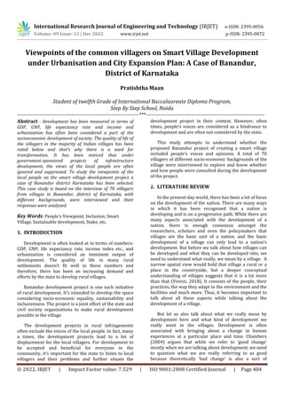 © 2022, IRJET | Impact Factor value: 7.529 | ISO 9001:2008 Certified Journal | Page 404
Viewpoints of the common villagers on Smart Village Development
under Urbanisation and City Expansion Plan: A Case of Banandur,
District of Karnataka
Pratishtha Maan
Student of twelfth Grade of International Baccalaureate Diploma Program,
Step By Step School, Noida
----------------------------------------------------------------------***--------------------------------------------------------------------
Abstract - Development has been measured in terms of
GDP, GNP, life expectancy rate and income and
urbanization has often been considered a part of the
socioeconomic development of society. The quality of life of
the villagers in the majority of Indian villages has been
rated below and that’s why there is a need for
transformation. It has been noticed that under
government-sponsored projects of infrastructure
development, the views of the local people are often
ignored and suppressed. To study the viewpoints of the
local people on the smart village development project a
case of Banandur district Karnataka has been selected.
This case study is based on the interview of 70 villagers
from villages in Banandur, district of Karnataka, with
different backgrounds, were interviewed and their
responses were analyzed.
Key Words: People’s Viewpoint, Inclusion, Smart
Village, Sustainable development, Stake, etc.
1. INTRODUCTION
Development is often looked at in terms of numbers:
GDP, GNP, life expectancy rate, income index etc., and
urbanization is considered an imminent output of
development. The quality of life in many rural
settlements doesn’t fit well in these numbers and
therefore, there has been an increasing demand and
efforts by the state to develop rural villages.
Banandur development project is one such initiative
of rural development. It’s intended to develop the space
considering socio-economic equality, sustainability and
inclusiveness. The project is a joint effort of the state and
civil society organizations to make rural development
possible in the village.
The development projects in rural infringements
often exclude the voices of the local people. In fact, many
a times, the development projects lead to a lot of
displacement for the local villagers. For development to
be accepted and beneficial for everyone in the
community, it’s important for the state to listen to local
villagers and their problems and further situate the
development project in their context. However, often
times, people’s voices are considered as a hindrance to
development and are often not considered by the state.
This study attempts to understand whether the
proposed Banandur project of creating a smart village
included people’s voices and opinions. A total of 70
villagers of different socio-economic backgrounds of the
village were interviewed to explore and know whether
and how people were consulted during the development
of the project.
2. LITERATURE REVIEW
In the present-day world, there has been a lot of focus
on the development of the nation. There are many ways
in which it has been recognised that a nation is
developing and is on a progressive path. While there are
many aspects associated with the development of a
nation, there is enough consensus amongst the
researchers, scholars and even the policymakers that
villages are the basic unit of a nation, and the basic
development of a village can only lead to a nation’s
development. But before we talk about how villages can
be developed and what they can be developed into, we
need to understand what really, we mean by a village. A
narrow spatial view would hold that village a rural or a
place in the countryside, but a deeper conceptual
understanding of villages suggests that it is a lot more
than that (Visvizi, 2018). It consists of the people, their
practices, the way they adapt to the environment and the
facilities and much more. Thus, it becomes important to
talk about all these aspects while talking about the
development of a village.
But let us also talk about what we really mean by
development here and what kind of development we
really want in the villages. Development is often
associated with bringing about a change in human
experiences at a particular place and time. Chambers
(2004) argues that while we refer to ‘good change’
mostly when we are talking about development, we need
to question what we are really referring to as good
because theoretically ‘bad change’ is also a sort of
International Research Journal of Engineering and Technology (IRJET) e-ISSN: 2395-0056
Volume: 09 Issue: 12 | Dec 2022 www.irjet.net p-ISSN: 2395-0072
 