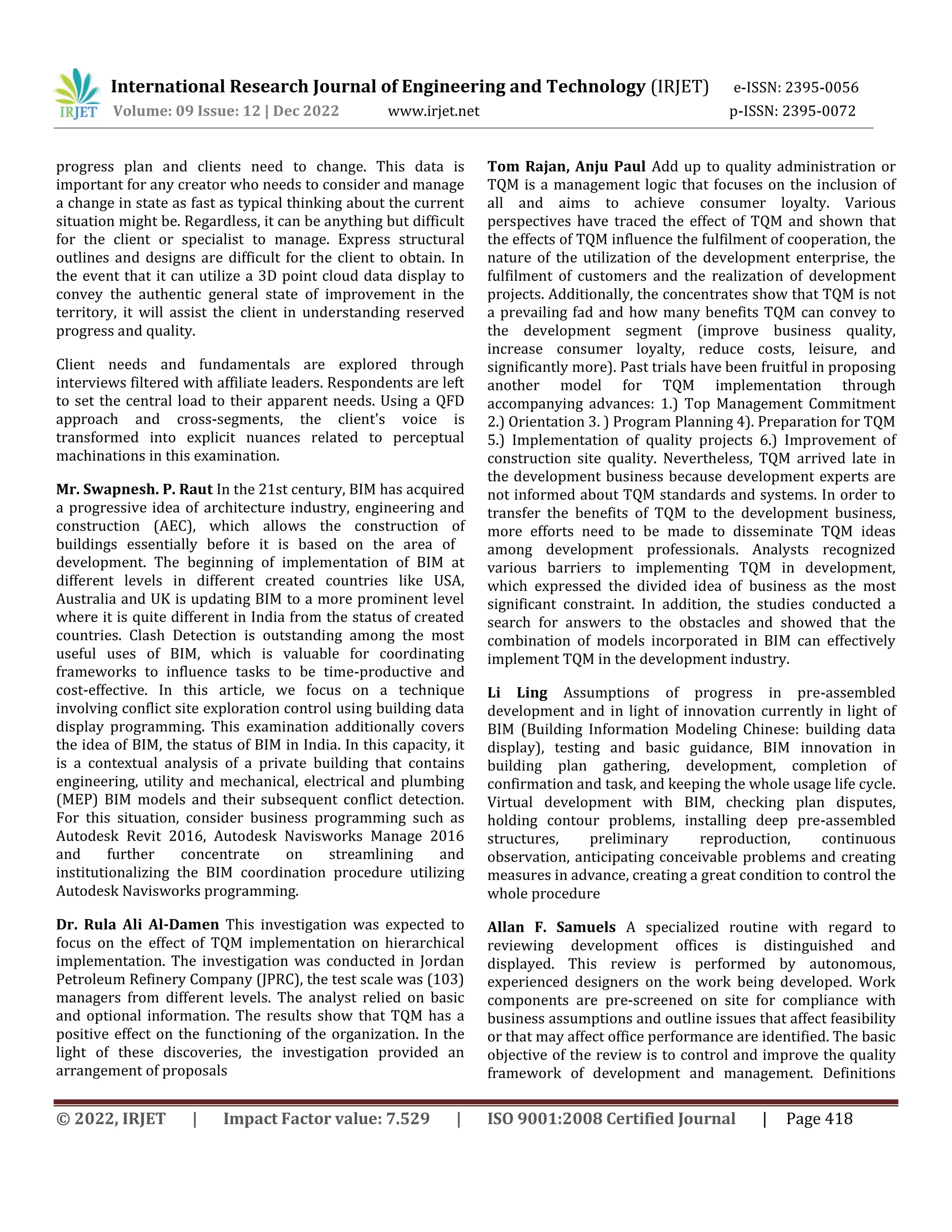 International Research Journal of Engineering and Technology (IRJET) e-ISSN: 2395-0056
Volume: 09 Issue: 12 | Dec 2022 www.irjet.net p-ISSN: 2395-0072
© 2022, IRJET | Impact Factor value: 7.529 | ISO 9001:2008 Certified Journal | Page 418
progress plan and clients need to change. This data is
important for any creator who needs to consider and manage
a change in state as fast as typical thinking about the current
situation might be. Regardless, it can be anything but difficult
for the client or specialist to manage. Express structural
outlines and designs are difficult for the client to obtain. In
the event that it can utilize a 3D point cloud data display to
convey the authentic general state of improvement in the
territory, it will assist the client in understanding reserved
progress and quality.
Client needs and fundamentals are explored through
interviews filtered with affiliate leaders. Respondents are left
to set the central load to their apparent needs. Using a QFD
approach and cross-segments, the client's voice is
transformed into explicit nuances related to perceptual
machinations in this examination.
Mr. Swapnesh. P. Raut In the 21st century, BIM has acquired
a progressive idea of architecture industry, engineering and
construction (AEC), which allows the construction of
buildings essentially before it is based on the area of
development. The beginning of implementation of BIM at
different levels in different created countries like USA,
Australia and UK is updating BIM to a more prominent level
where it is quite different in India from the status of created
countries. Clash Detection is outstanding among the most
useful uses of BIM, which is valuable for coordinating
frameworks to influence tasks to be time-productive and
cost-effective. In this article, we focus on a technique
involving conflict site exploration control using building data
display programming. This examination additionally covers
the idea of BIM, the status of BIM in India. In this capacity, it
is a contextual analysis of a private building that contains
engineering, utility and mechanical, electrical and plumbing
(MEP) BIM models and their subsequent conflict detection.
For this situation, consider business programming such as
Autodesk Revit 2016, Autodesk Navisworks Manage 2016
and further concentrate on streamlining and
institutionalizing the BIM coordination procedure utilizing
Autodesk Navisworks programming.
Dr. Rula Ali Al-Damen This investigation was expected to
focus on the effect of TQM implementation on hierarchical
implementation. The investigation was conducted in Jordan
Petroleum Refinery Company (JPRC), the test scale was (103)
managers from different levels. The analyst relied on basic
and optional information. The results show that TQM has a
positive effect on the functioning of the organization. In the
light of these discoveries, the investigation provided an
arrangement of proposals
Tom Rajan, Anju Paul Add up to quality administration or
TQM is a management logic that focuses on the inclusion of
all and aims to achieve consumer loyalty. Various
perspectives have traced the effect of TQM and shown that
the effects of TQM influence the fulfilment of cooperation, the
nature of the utilization of the development enterprise, the
fulfilment of customers and the realization of development
projects. Additionally, the concentrates show that TQM is not
a prevailing fad and how many benefits TQM can convey to
the development segment (improve business quality,
increase consumer loyalty, reduce costs, leisure, and
significantly more). Past trials have been fruitful in proposing
another model for TQM implementation through
accompanying advances: 1.) Top Management Commitment
2.) Orientation 3. ) Program Planning 4). Preparation for TQM
5.) Implementation of quality projects 6.) Improvement of
construction site quality. Nevertheless, TQM arrived late in
the development business because development experts are
not informed about TQM standards and systems. In order to
transfer the benefits of TQM to the development business,
more efforts need to be made to disseminate TQM ideas
among development professionals. Analysts recognized
various barriers to implementing TQM in development,
which expressed the divided idea of business as the most
significant constraint. In addition, the studies conducted a
search for answers to the obstacles and showed that the
combination of models incorporated in BIM can effectively
implement TQM in the development industry.
Li Ling Assumptions of progress in pre-assembled
development and in light of innovation currently in light of
BIM (Building Information Modeling Chinese: building data
display), testing and basic guidance, BIM innovation in
building plan gathering, development, completion of
confirmation and task, and keeping the whole usage life cycle.
Virtual development with BIM, checking plan disputes,
holding contour problems, installing deep pre-assembled
structures, preliminary reproduction, continuous
observation, anticipating conceivable problems and creating
measures in advance, creating a great condition to control the
whole procedure
Allan F. Samuels A specialized routine with regard to
reviewing development offices is distinguished and
displayed. This review is performed by autonomous,
experienced designers on the work being developed. Work
components are pre-screened on site for compliance with
business assumptions and outline issues that affect feasibility
or that may affect office performance are identified. The basic
objective of the review is to control and improve the quality
framework of development and management. Definitions
 