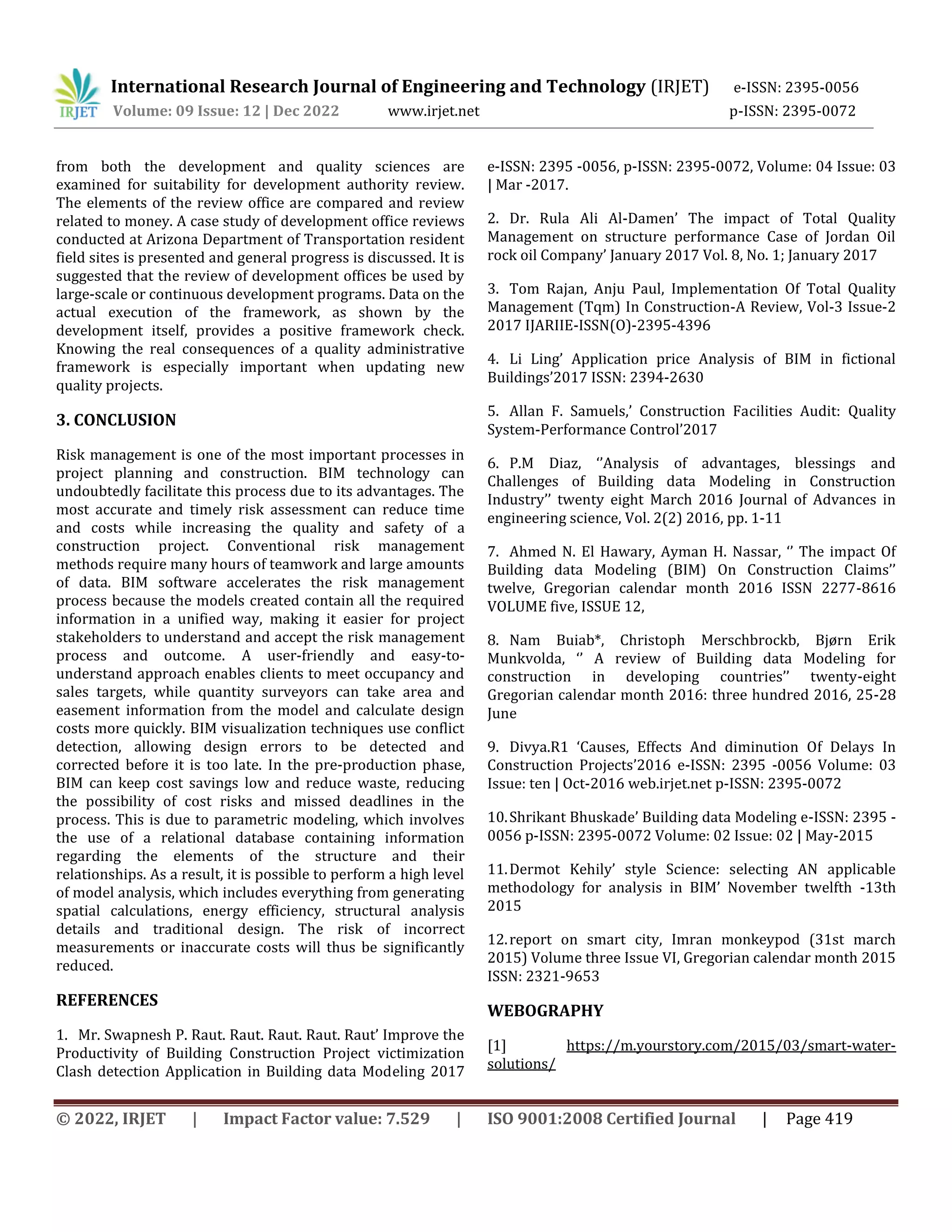 International Research Journal of Engineering and Technology (IRJET) e-ISSN: 2395-0056
Volume: 09 Issue: 12 | Dec 2022 www.irjet.net p-ISSN: 2395-0072
© 2022, IRJET | Impact Factor value: 7.529 | ISO 9001:2008 Certified Journal | Page 419
from both the development and quality sciences are
examined for suitability for development authority review.
The elements of the review office are compared and review
related to money. A case study of development office reviews
conducted at Arizona Department of Transportation resident
field sites is presented and general progress is discussed. It is
suggested that the review of development offices be used by
large-scale or continuous development programs. Data on the
actual execution of the framework, as shown by the
development itself, provides a positive framework check.
Knowing the real consequences of a quality administrative
framework is especially important when updating new
quality projects.
3. CONCLUSION
Risk management is one of the most important processes in
project planning and construction. BIM technology can
undoubtedly facilitate this process due to its advantages. The
most accurate and timely risk assessment can reduce time
and costs while increasing the quality and safety of a
construction project. Conventional risk management
methods require many hours of teamwork and large amounts
of data. BIM software accelerates the risk management
process because the models created contain all the required
information in a unified way, making it easier for project
stakeholders to understand and accept the risk management
process and outcome. A user-friendly and easy-to-
understand approach enables clients to meet occupancy and
sales targets, while quantity surveyors can take area and
easement information from the model and calculate design
costs more quickly. BIM visualization techniques use conflict
detection, allowing design errors to be detected and
corrected before it is too late. In the pre-production phase,
BIM can keep cost savings low and reduce waste, reducing
the possibility of cost risks and missed deadlines in the
process. This is due to parametric modeling, which involves
the use of a relational database containing information
regarding the elements of the structure and their
relationships. As a result, it is possible to perform a high level
of model analysis, which includes everything from generating
spatial calculations, energy efficiency, structural analysis
details and traditional design. The risk of incorrect
measurements or inaccurate costs will thus be significantly
reduced.
REFERENCES
1. Mr. Swapnesh P. Raut. Raut. Raut. Raut. Raut’ Improve the
Productivity of Building Construction Project victimization
Clash detection Application in Building data Modeling 2017
e-ISSN: 2395 -0056, p-ISSN: 2395-0072, Volume: 04 Issue: 03
| Mar -2017.
2. Dr. Rula Ali Al-Damen’ The impact of Total Quality
Management on structure performance Case of Jordan Oil
rock oil Company’ January 2017 Vol. 8, No. 1; January 2017
3. Tom Rajan, Anju Paul, Implementation Of Total Quality
Management (Tqm) In Construction-A Review, Vol-3 Issue-2
2017 IJARIIE-ISSN(O)-2395-4396
4. Li Ling’ Application price Analysis of BIM in fictional
Buildings’2017 ISSN: 2394-2630
5. Allan F. Samuels,’ Construction Facilities Audit: Quality
System-Performance Control’2017
6. P.M Diaz, ‘’Analysis of advantages, blessings and
Challenges of Building data Modeling in Construction
Industry’’ twenty eight March 2016 Journal of Advances in
engineering science, Vol. 2(2) 2016, pp. 1-11
7. Ahmed N. El Hawary, Ayman H. Nassar, ‘’ The impact Of
Building data Modeling (BIM) On Construction Claims’’
twelve, Gregorian calendar month 2016 ISSN 2277-8616
VOLUME five, ISSUE 12,
8. Nam Buiab*, Christoph Merschbrockb, Bjørn Erik
Munkvolda, ‘’ A review of Building data Modeling for
construction in developing countries’’ twenty-eight
Gregorian calendar month 2016: three hundred 2016, 25-28
June
9. Divya.R1 ‘Causes, Effects And diminution Of Delays In
Construction Projects’2016 e-ISSN: 2395 -0056 Volume: 03
Issue: ten | Oct-2016 web.irjet.net p-ISSN: 2395-0072
10.Shrikant Bhuskade’ Building data Modeling e-ISSN: 2395 -
0056 p-ISSN: 2395-0072 Volume: 02 Issue: 02 | May-2015
11.Dermot Kehily’ style Science: selecting AN applicable
methodology for analysis in BIM’ November twelfth -13th
2015
12.report on smart city, Imran monkeypod (31st march
2015) Volume three Issue VI, Gregorian calendar month 2015
ISSN: 2321-9653
WEBOGRAPHY
[1] https://m.yourstory.com/2015/03/smart-water-
solutions/
 