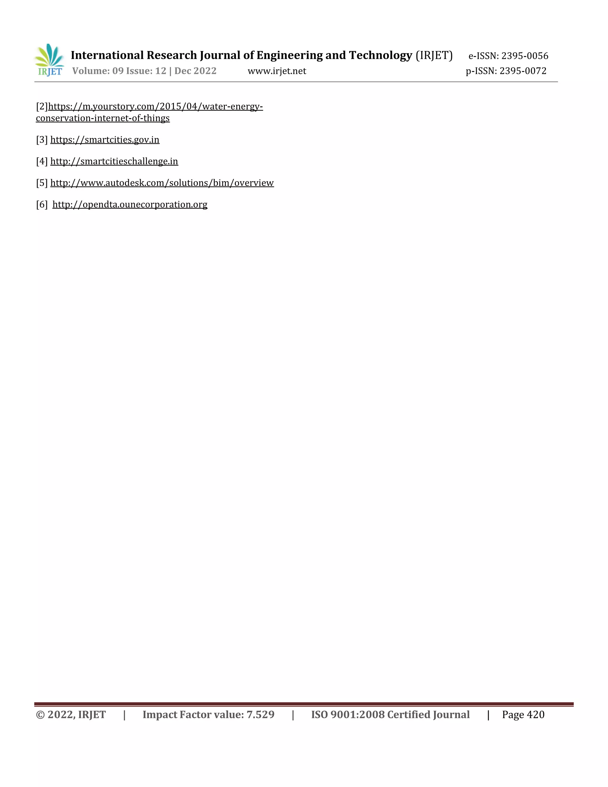 International Research Journal of Engineering and Technology (IRJET) e-ISSN: 2395-0056
Volume: 09 Issue: 12 | Dec 2022 www.irjet.net p-ISSN: 2395-0072
© 2022, IRJET | Impact Factor value: 7.529 | ISO 9001:2008 Certified Journal | Page 420
[2]https://m.yourstory.com/2015/04/water-energy-
conservation-internet-of-things
[3] https://smartcities.gov.in
[4] http://smartcitieschallenge.in
[5] http://www.autodesk.com/solutions/bim/overview
[6] http://opendta.ounecorporation.org
 