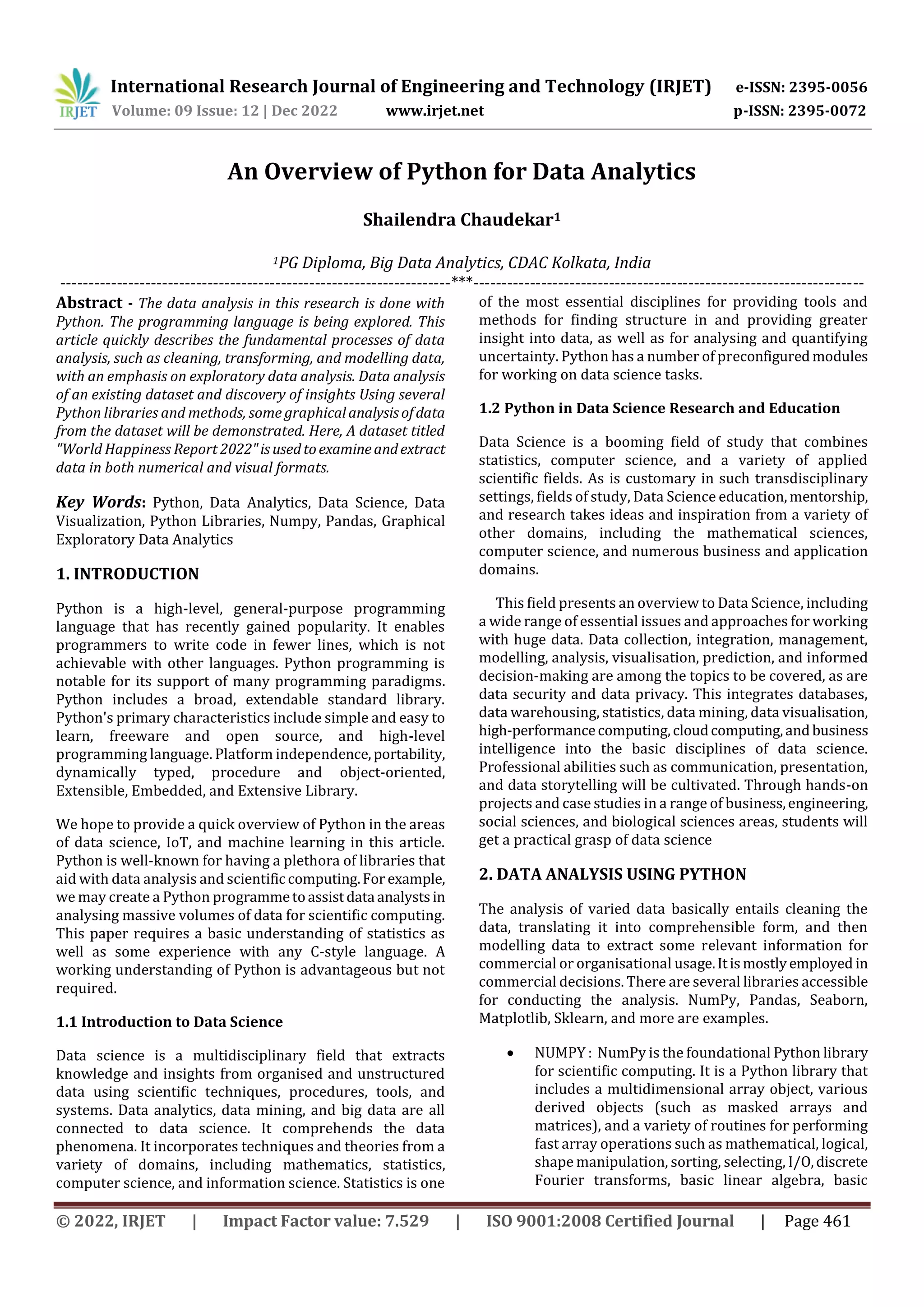 International Research Journal of Engineering and Technology (IRJET) e-ISSN: 2395-0056
Volume: 09 Issue: 12 | Dec 2022 www.irjet.net p-ISSN: 2395-0072
© 2022, IRJET | Impact Factor value: 7.529 | ISO 9001:2008 Certified Journal | Page 461
An Overview of Python for Data Analytics
Shailendra Chaudekar1
1PG Diploma, Big Data Analytics, CDAC Kolkata, India
---------------------------------------------------------------------***---------------------------------------------------------------------
Abstract - The data analysis in this research is done with
Python. The programming language is being explored. This
article quickly describes the fundamental processes of data
analysis, such as cleaning, transforming, and modelling data,
with an emphasis on exploratory data analysis. Data analysis
of an existing dataset and discovery of insights Using several
Python libraries and methods, some graphicalanalysisofdata
from the dataset will be demonstrated. Here, A dataset titled
"World Happiness Report 2022"isusedtoexamineandextract
data in both numerical and visual formats.
Key Words: Python, Data Analytics, Data Science, Data
Visualization, Python Libraries, Numpy, Pandas, Graphical
Exploratory Data Analytics
1. INTRODUCTION
Python is a high-level, general-purpose programming
language that has recently gained popularity. It enables
programmers to write code in fewer lines, which is not
achievable with other languages. Python programming is
notable for its support of many programming paradigms.
Python includes a broad, extendable standard library.
Python's primary characteristics include simple and easy to
learn, freeware and open source, and high-level
programming language. Platform independence,portability,
dynamically typed, procedure and object-oriented,
Extensible, Embedded, and Extensive Library.
We hope to provide a quick overview of Python in the areas
of data science, IoT, and machine learning in this article.
Python is well-known for having a plethora of libraries that
aid with data analysis and scientific computing.For example,
we may create a Python programmetoassistdata analystsin
analysing massive volumes of data for scientific computing.
This paper requires a basic understanding of statistics as
well as some experience with any C-style language. A
working understanding of Python is advantageous but not
required.
1.1 Introduction to Data Science
Data science is a multidisciplinary field that extracts
knowledge and insights from organised and unstructured
data using scientific techniques, procedures, tools, and
systems. Data analytics, data mining, and big data are all
connected to data science. It comprehends the data
phenomena. It incorporates techniques and theories from a
variety of domains, including mathematics, statistics,
computer science, and information science. Statistics is one
of the most essential disciplines for providing tools and
methods for finding structure in and providing greater
insight into data, as well as for analysing and quantifying
uncertainty. Python has a number of preconfiguredmodules
for working on data science tasks.
1.2 Python in Data Science Research and Education
Data Science is a booming field of study that combines
statistics, computer science, and a variety of applied
scientific fields. As is customary in such transdisciplinary
settings, fields of study, Data Science education,mentorship,
and research takes ideas and inspiration from a variety of
other domains, including the mathematical sciences,
computer science, and numerous business and application
domains.
This field presents an overview to Data Science, including
a wide range of essential issues and approaches for working
with huge data. Data collection, integration, management,
modelling, analysis, visualisation, prediction, and informed
decision-making are among the topics to be covered, as are
data security and data privacy. This integrates databases,
data warehousing, statistics, data mining, data visualisation,
high-performancecomputing,cloudcomputing,andbusiness
intelligence into the basic disciplines of data science.
Professional abilities such as communication, presentation,
and data storytelling will be cultivated. Through hands-on
projects and case studies in a range of business,engineering,
social sciences, and biological sciences areas, students will
get a practical grasp of data science
2. DATA ANALYSIS USING PYTHON
The analysis of varied data basically entails cleaning the
data, translating it into comprehensible form, and then
modelling data to extract some relevant information for
commercial or organisational usage.Itismostlyemployed in
commercial decisions. There are several libraries accessible
for conducting the analysis. NumPy, Pandas, Seaborn,
Matplotlib, Sklearn, and more are examples.
 NUMPY : NumPy is the foundational Python library
for scientific computing. It is a Python library that
includes a multidimensional array object, various
derived objects (such as masked arrays and
matrices), and a variety of routines for performing
fast array operations such as mathematical, logical,
shape manipulation, sorting, selecting, I/O,discrete
Fourier transforms, basic linear algebra, basic
 