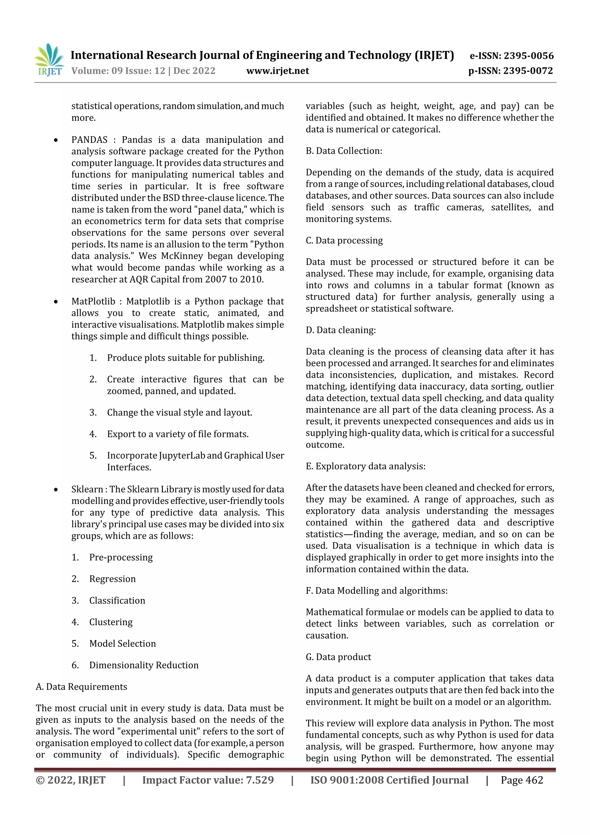 International Research Journal of Engineering and Technology (IRJET) e-ISSN: 2395-0056
Volume: 09 Issue: 12 | Dec 2022 www.irjet.net p-ISSN: 2395-0072
© 2022, IRJET | Impact Factor value: 7.529 | ISO 9001:2008 Certified Journal | Page 462
statistical operations,randomsimulation,andmuch
more.
 PANDAS : Pandas is a data manipulation and
analysis software package created for the Python
computer language. It provides data structures and
functions for manipulating numerical tables and
time series in particular. It is free software
distributed under the BSD three-clause licence.The
name is taken from the word "panel data," which is
an econometrics term for data sets that comprise
observations for the same persons over several
periods. Its name is an allusion to the term "Python
data analysis." Wes McKinney began developing
what would become pandas while working as a
researcher at AQR Capital from 2007 to 2010.
 MatPlotlib : Matplotlib is a Python package that
allows you to create static, animated, and
interactive visualisations. Matplotlib makes simple
things simple and difficult things possible.
1. Produce plots suitable for publishing.
2. Create interactive figures that can be
zoomed, panned, and updated.
3. Change the visual style and layout.
4. Export to a variety of file formats.
5. Incorporate JupyterLaband Graphical User
Interfaces.
 Sklearn : The Sklearn Library ismostlyusedfordata
modelling andprovideseffective,user-friendlytools
for any type of predictive data analysis. This
library's principal use cases may be divided into six
groups, which are as follows:
1. Pre-processing
2. Regression
3. Classification
4. Clustering
5. Model Selection
6. Dimensionality Reduction
A. Data Requirements
The most crucial unit in every study is data. Data must be
given as inputs to the analysis based on the needs of the
analysis. The word "experimental unit" refers to the sort of
organisation employed to collect data (forexample,a person
or community of individuals). Specific demographic
variables (such as height, weight, age, and pay) can be
identified and obtained. It makes no difference whether the
data is numerical or categorical.
B. Data Collection:
Depending on the demands of the study, data is acquired
from a range of sources,includingrelational databases,cloud
databases, and other sources. Data sources can also include
field sensors such as traffic cameras, satellites, and
monitoring systems.
C. Data processing
Data must be processed or structured before it can be
analysed. These may include, for example, organising data
into rows and columns in a tabular format (known as
structured data) for further analysis, generally using a
spreadsheet or statistical software.
D. Data cleaning:
Data cleaning is the process of cleansing data after it has
been processed and arranged. It searches for and eliminates
data inconsistencies, duplication, and mistakes. Record
matching, identifying data inaccuracy, data sorting, outlier
data detection, textual data spell checking, and data quality
maintenance are all part of the data cleaning process. As a
result, it prevents unexpected consequences and aids us in
supplying high-quality data, which is critical for a successful
outcome.
E. Exploratory data analysis:
After the datasets have been cleaned and checked for errors,
they may be examined. A range of approaches, such as
exploratory data analysis understanding the messages
contained within the gathered data and descriptive
statistics—finding the average, median, and so on can be
used. Data visualisation is a technique in which data is
displayed graphically in order to get more insights into the
information contained within the data.
F. Data Modelling and algorithms:
Mathematical formulae or models can be applied to data to
detect links between variables, such as correlation or
causation.
G. Data product
A data product is a computer application that takes data
inputs and generates outputs that are then fed back into the
environment. It might be built on a model or an algorithm.
This review will explore data analysis in Python. The most
fundamental concepts, such as why Python is used for data
analysis, will be grasped. Furthermore, how anyone may
begin using Python will be demonstrated. The essential
 