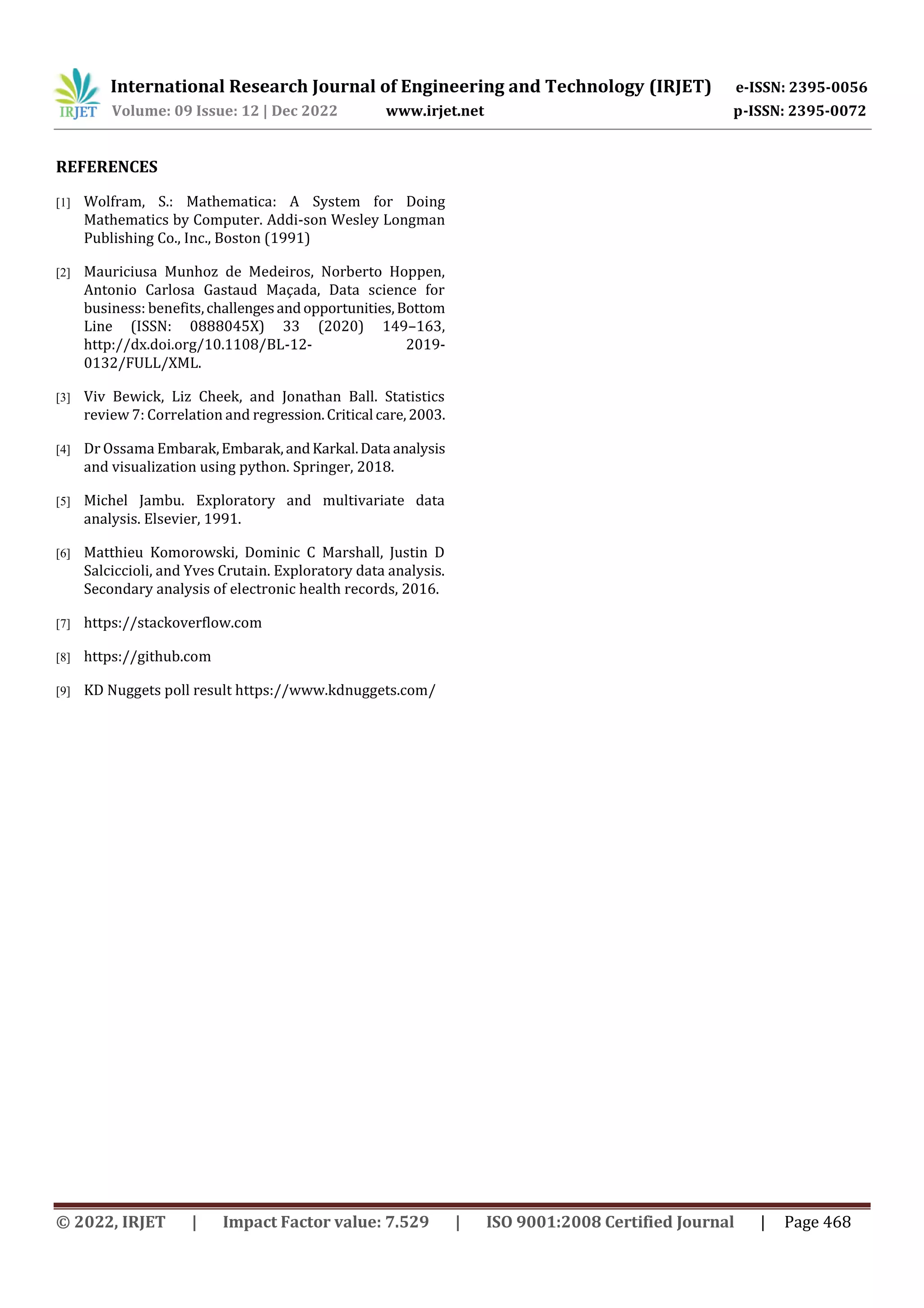 International Research Journal of Engineering and Technology (IRJET) e-ISSN: 2395-0056
Volume: 09 Issue: 12 | Dec 2022 www.irjet.net p-ISSN: 2395-0072
© 2022, IRJET | Impact Factor value: 7.529 | ISO 9001:2008 Certified Journal | Page 468
REFERENCES
[1] Wolfram, S.: Mathematica: A System for Doing
Mathematics by Computer. Addi-son Wesley Longman
Publishing Co., Inc., Boston (1991)
[2] Mauriciusa Munhoz de Medeiros, Norberto Hoppen,
Antonio Carlosa Gastaud Maçada, Data science for
business: benefits,challengesandopportunities,Bottom
Line (ISSN: 0888045X) 33 (2020) 149–163,
http://dx.doi.org/10.1108/BL-12- 2019-
0132/FULL/XML.
[3] Viv Bewick, Liz Cheek, and Jonathan Ball. Statistics
review 7: Correlation and regression.Critical care,2003.
[4] Dr Ossama Embarak,Embarak,andKarkal.Data analysis
and visualization using python. Springer, 2018.
[5] Michel Jambu. Exploratory and multivariate data
analysis. Elsevier, 1991.
[6] Matthieu Komorowski, Dominic C Marshall, Justin D
Salciccioli, and Yves Crutain. Exploratory data analysis.
Secondary analysis of electronic health records, 2016.
[7] https://stackoverflow.com
[8] https://github.com
[9] KD Nuggets poll result https://www.kdnuggets.com/
 