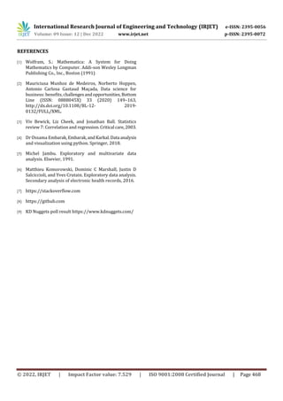 International Research Journal of Engineering and Technology (IRJET) e-ISSN: 2395-0056
Volume: 09 Issue: 12 | Dec 2022 www.irjet.net p-ISSN: 2395-0072
© 2022, IRJET | Impact Factor value: 7.529 | ISO 9001:2008 Certified Journal | Page 468
REFERENCES
[1] Wolfram, S.: Mathematica: A System for Doing
Mathematics by Computer. Addi-son Wesley Longman
Publishing Co., Inc., Boston (1991)
[2] Mauriciusa Munhoz de Medeiros, Norberto Hoppen,
Antonio Carlosa Gastaud Maçada, Data science for
business: benefits,challengesandopportunities,Bottom
Line (ISSN: 0888045X) 33 (2020) 149–163,
http://dx.doi.org/10.1108/BL-12- 2019-
0132/FULL/XML.
[3] Viv Bewick, Liz Cheek, and Jonathan Ball. Statistics
review 7: Correlation and regression.Critical care,2003.
[4] Dr Ossama Embarak,Embarak,andKarkal.Data analysis
and visualization using python. Springer, 2018.
[5] Michel Jambu. Exploratory and multivariate data
analysis. Elsevier, 1991.
[6] Matthieu Komorowski, Dominic C Marshall, Justin D
Salciccioli, and Yves Crutain. Exploratory data analysis.
Secondary analysis of electronic health records, 2016.
[7] https://stackoverflow.com
[8] https://github.com
[9] KD Nuggets poll result https://www.kdnuggets.com/
 