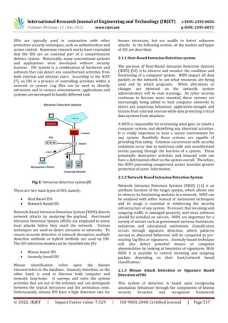 International Research Journal of Engineering and Technology (IRJET) e-ISSN: 2395-0056
Volume: 09 Issue: 12 | Dec 2022 www.irjet.net p-ISSN: 2395-0072
© 2022, IRJET | Impact Factor value: 7.529 | ISO 9001:2008 Certified Journal | Page 517
IDSs are typically used in conjunction with other
protective security techniques, such as authentication and
access control. Numerous research works have concluded
that the IDS are an essential part of a comprehensive
defence system. Historically, many conventional systems
and applications were developed without security
features. IDS system is a combination of hardware and
software that can detect any unauthorized activities from
both external and internal users. According to the NIST
[7], an IDS is a process of controlling activities within a
network or system .Log files can be used to identify
intrusions and in various environments, applications and
systems are developed to handle different task.
Fig-1: Intrusion detection system[8]
There are two main types of IDS, namely:
 Host Based IDS
 Network Based IDS
Network-based Intrusion Detection System (NIDS) detects
network attacks by analysing the payload. Host-based
Intrusion Detection System (HIDS) are employed to sense
local attacks before they reach the network. Various
techniques are used to detect intrusion in networks. To
ensure accurate detection of network disruption, multiple
detection methods or hybrid methods are used by IDS.
The IDS detection models can be classified into [9]:
 Misuse based IDS
 Anomaly based IDS
Misuse identification relies upon the known
characteristics in the database. Anomaly detection, on the
other hand, is used to discover both computer and
network loop-holes. It surveys and sorts the system
activities that are out of the ordinary and can distinguish
between the typical intrusions and the anomalous ones.
Unfortunately, misuse IDS have a high detection rate for
known intrusions, but are unable to detect unknown
attacks. In the following section, all the models and types
of IDS are described:
2.1.1 Host Based Intrusion Detection system
The purpose of Host-Based Intrusion Detection Systems
(HIDS) [10] is to observe and monitor the condition and
functioning of a computer system. HIDS inspect all data
packets in the network to see what resources are being
used and by which programs. When alterations or
changes are detected on the network, system
administrators will be sent warnings. As cyber security
continues to become more essential, these systems are
increasingly being added to host computer networks to
detect any suspicious behaviour, application outages, and
threats from external sources while also protecting critical
data systems from attackers.
A HIDS is responsible for overseeing what goes on inside a
computer system, and identifying any abnormal activities.
It is vitally important to have a secure environment for
any system; thankfully these systems are capable of
providing that safety. Common occurrences with security
violations occur due to malicious code and unauthorized
events passing through the barriers of a system. These
potentially destructive activities and misused code can
have a detrimental effect on the system overall. Therefore,
the HIDS preventing unapproved access provides greater
protection of users' information.
2.1.2 Network Based Intrusion Detection System
Network Intrusion Detection Systems (NIDS) [11] is an
attribute function of the target system, which allows one
to observe its functioning modules in a network. NIDS can
be analysed with either manual or automated techniques
and its usage is essential in reinforcing the security
infrastructure of any system. To ensure that incoming and
outgoing traffic is managed properly, anti-virus software
should be installed on servers. NIDS are important for a
variety of sectors such as government services, businesses,
industries and educational institutions. Classification
occurs through signature detection, where patterns
normal or abnormal behaviour will be compared to pre-
existing log files or signatures. Anomaly-based technique
will also detect potential misuse or computer
abnormalities by looking at heuristics of signatures. With
NIDS it is possible to control incoming and outgoing
packets depending on their host/network based
classification.
2.1.3 Misuse Attack Detection or Signature Based
Detection of IDS
This system of detection is based upon recognizing
anomalous behaviour through the components of known
security breaches and recognized framework
 