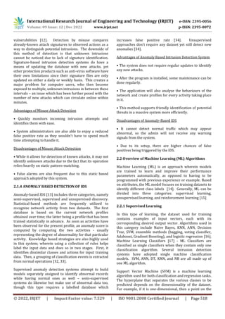 International Research Journal of Engineering and Technology (IRJET) e-ISSN: 2395-0056
Volume: 09 Issue: 12 | Dec 2022 www.irjet.net p-ISSN: 2395-0072
© 2022, IRJET | Impact Factor value: 7.529 | ISO 9001:2008 Certified Journal | Page 518
vulnerabilities [12]. Detection by misuse compares
already-known attack signatures to observed actions as a
way to distinguish potential intrusions. The downside of
this method of detection is that unknown intrusions
cannot be noticed due to lack of signature identification.
Signature-based intrusion detection systems do have a
means of updating the database with new attacks, yet
other protection products such as anti-virus software have
their own limitations since their signature files are only
updated on either a daily or weekly basis. This creates a
major problem for computer users, who then become
exposed to multiple, unknown intrusions in between these
intervals – an issue which has been further posed with the
number of new attacks which can circulate online within
minutes.
Advantages of Misuse Attack Detection
• Quickly monitors incoming intrusion attempts and
identifies them with ease.
• System administrators are also able to enjoy a reduced
false positive rate as they wouldn't have to spend much
time attempting to handle it.
Disadvantages of Misuse Attack Detection
• While it allows for detection of known attacks, it may not
identify unknown attacks due to the fact that its operation
relies heavily on static pattern-matching.
• False alarms are also frequent due to this static based
approach adopted by this system.
2.1.4 ANOMALY BASED DETECTION OF IDS
Anomaly-based IDS [13] includes three categories, namely
semi-supervised, supervised and unsupervised discovery.
Statistical-based methods are frequently utilized to
recognize network activity from two datasets. The first
database is based on the current network profiles
obtained over time; the latter being a profile that has been
trained statistically in advance. As soon as activities have
been observed for the present profile, an anomaly score is
computed by comparing the two activities - usually
representing the degree of abnormality for that particular
activity. Knowledge based strategies are also highly used
in this system; wherein using a collection of rules helps
label the input data and does so in two stages. First, it
identifies dissimilar classes and actions for input training
data. Then, a grouping of classification events is extracted
from normal operations [32, 33].
Supervised anomaly detection systems attempt to build
models separately assigned to identify abnormal records
while having normal ones as well – semi-supervised
systems do likewise but make use of abnormal data too,
though this type requires a labelled database which
increases false positive rate [34]. Unsupervised
approaches don't require any dataset yet still detect new
anomalies [34].
Advantages of Anomaly Based Intrusion Detection System
• The system does not require regular updates to identify
any new attacks.
• After the program is installed, some maintenance can be
done regularly.
• The application will also analyse the behaviours of the
network and create profiles for every activity taking place
in it.
• This method supports friendly identification of potential
threats in a massive system more efficiently.
Disadvantages of Anomaly-Based IDS
• It cannot detect normal traffic which may appear
abnormal, so the admin will not receive any warning
signals from the system.
• Due to its setup, there are higher chances of false
positives being triggered by the IDS.
2.2 Overview of Machine Learning (ML) Algorithms
Machine Learning (ML) is an approach wherein models
are trained to learn and improve their performance
parameters automatically, as opposed to having to be
programmed with previous experience or example. Based
on attributes, the ML model focuses on training datasets to
identify different class labels [14]. Generally, ML can be
divided into three categories: supervised learning,
unsupervised learning, and reinforcement learning [15]
2.2.1 Supervised Learning
In this type of learning, the dataset used for training
contains examples of input vectors, each with its
corresponding desired output vector. Algorithms used in
this category include Naive Bayes, KNN, ANN, Decision
Tree, SVM, ensemble methods (bagging, voting classifier,
Adaboost, Gradient Boosting), and logistic regression [16].
Machine Learning Classifiers [17] - ML Classifiers are
classified as single classifiers when they contain only one
classification algorithm. Several intrusion detection
systems have adopted single machine classification
models. SVM, ANN, DT, KNN, and NB are all made up of
one ML algorithm.
Support Vector Machine (SVM) is a machine learning
algorithm used for both classification and regression tasks.
The hyperplane that separates the various classes to be
predicted depends on the dimensionality of the dataset.
For example, if it is one-dimensional, then a point on the
 