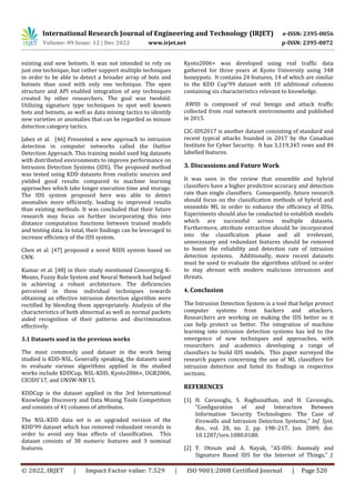 International Research Journal of Engineering and Technology (IRJET) e-ISSN: 2395-0056
Volume: 09 Issue: 12 | Dec 2022 www.irjet.net p-ISSN: 2395-0072
© 2022, IRJET | Impact Factor value: 7.529 | ISO 9001:2008 Certified Journal | Page 520
existing and new botnets. It was not intended to rely on
just one technique, but rather support multiple techniques
in order to be able to detect a broader array of bots and
botnets than used with only one technique. The open
structure and API enabled integration of any techniques
created by other researchers. The goal was twofold:
Utilizing signature type techniques to spot well known
bots and botnets, as well as data mining tactics to identify
new varieties or anomalies that can be regarded as misuse
detection category tactics.
Jabez et al. [46] Presented a new approach to intrusion
detection in computer networks called the Outlier
Detection Approach. This training model used big datasets
with distributed environments to improve performance on
Intrusion Detection Systems (IDS). The proposed method
was tested using KDD datasets from realistic sources and
yielded good results compared to machine learning
approaches which take longer execution time and storage.
The IDS system proposed here was able to detect
anomalies more efficiently, leading to improved results
than existing methods. It was concluded that their future
research may focus on further incorporating this into
distance computation functions between trained models
and testing data. In total, their findings can be leveraged to
increase efficiency of the IDS system.
Chen et al. [47] proposed a novel NIDS system based on
CNN.
Kumar et al. [48] in their study mentioned Converging K-
Means, Fuzzy Rule System and Neural Network had helped
in achieving a robust architecture. The deficiencies
perceived in these individual techniques towards
obtaining an effective intrusion detection algorithm were
rectified by blending them appropriately. Analysis of the
characteristics of both abnormal as well as normal packets
aided recognition of their patterns and discrimination
effectively.
3.1 Datasets used in the previous works
The most commonly used dataset in the work being
studied is KDD-NSL. Generally speaking, the datasets used
to evaluate various algorithms applied in the studied
works include KDDCup, NSL-KDD, Kyoto2006+, UGR2006,
CICIDS'17, and UNSW-NB'15.
KDDCup is the dataset applied in the 3rd International
Knowledge Discovery and Data Mining Tools Competition
and consists of 41 columns of attributes.
The NSL-KDD data set is an upgraded version of the
KDD'99 dataset which has removed redundant records in
order to avoid any bias effects of classification. This
dataset consists of 38 numeric features and 3 nominal
features.
Kyoto2006+ was developed using real traffic data
gathered for three years at Kyoto University using 348
honeypots. It contains 24 features, 14 of which are similar
to the KDD Cup'99 dataset with 10 additional columns
containing six characteristics relevant to knowledge.
AWID is composed of real benign and attack traffic
collected from real network environments and published
in 2015.
CIC-IDS2017 is another dataset consisting of standard and
recent typical attacks founded in 2017 by the Canadian
Institute for Cyber Security. It has 3,119,345 rows and 84
labelled features.
3. Discussions and Future Work
It was seen in the review that ensemble and hybrid
classifiers have a higher predictive accuracy and detection
rate than single classifiers. Consequently, future research
should focus on the classification methods of hybrid and
ensemble ML in order to enhance the efficiency of IDSs.
Experiments should also be conducted to establish models
which are successful across multiple datasets.
Furthermore, attribute extraction should be incorporated
into the classification phase and all irrelevant,
unnecessary and redundant features should be removed
to boost the reliability and detection rate of intrusion
detection systems. Additionally, more recent datasets
must be used to evaluate the algorithms utilised in order
to stay abreast with modern malicious intrusions and
threats.
4. Conclusion
The Intrusion Detection System is a tool that helps protect
computer systems from hackers and attackers.
Researchers are working on making the IDS better so it
can help protect us better. The integration of machine
learning into intrusion detection systems has led to the
emergence of new techniques and approaches, with
researchers and academics developing a range of
classifiers to build IDS models. This paper surveyed the
research papers concerning the use of ML classifiers for
intrusion detection and listed its findings in respective
sections.
REFERENCES
[1] H. Cavusoglu, S. Raghunathan, and H. Cavusoglu,
“Configuration of and Interaction Between
Information Security Technologies: The Case of
Firewalls and Intrusion Detection Systems,” Inf. Syst.
Res., vol. 20, no. 2, pp. 198–217, Jun. 2009, doi:
10.1287/isre.1080.0180.
[2] Y. Otoum and A. Nayak, “AS-IDS: Anomaly and
Signature Based IDS for the Internet of Things,” J.
 