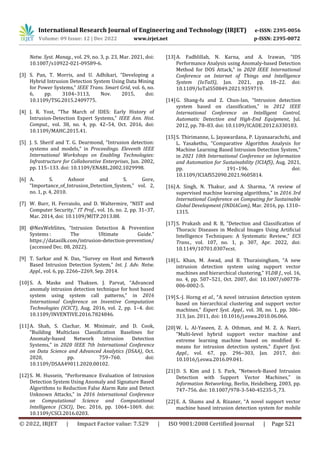 International Research Journal of Engineering and Technology (IRJET) e-ISSN: 2395-0056
Volume: 09 Issue: 12 | Dec 2022 www.irjet.net p-ISSN: 2395-0072
© 2022, IRJET | Impact Factor value: 7.529 | ISO 9001:2008 Certified Journal | Page 521
Netw. Syst. Manag., vol. 29, no. 3, p. 23, Mar. 2021, doi:
10.1007/s10922-021-09589-6.
[3] S. Pan, T. Morris, and U. Adhikari, “Developing a
Hybrid Intrusion Detection System Using Data Mining
for Power Systems,” IEEE Trans. Smart Grid, vol. 6, no.
6, pp. 3104–3113, Nov. 2015, doi:
10.1109/TSG.2015.2409775.
[4] J. R. Yost, “The March of IDES: Early History of
Intrusion-Detection Expert Systems,” IEEE Ann. Hist.
Comput., vol. 38, no. 4, pp. 42–54, Oct. 2016, doi:
10.1109/MAHC.2015.41.
[5] J. S. Sherif and T. G. Dearmond, “Intrusion detection:
systems and models,” in Proceedings. Eleventh IEEE
International Workshops on Enabling Technologies:
Infrastructure for Collaborative Enterprises, Jun. 2002,
pp. 115–133. doi: 10.1109/ENABL.2002.1029998.
[6] A. S. Ashoor and S. Gore,
“Importance_of_Intrusion_Detection_System,” vol. 2,
no. 1, p. 4, 2010.
[7] W. Burr, H. Ferraiolo, and D. Waltermire, “NIST and
Computer Security,” IT Prof., vol. 16, no. 2, pp. 31–37,
Mar. 2014, doi: 10.1109/MITP.2013.88.
[8] @NexWebSites, “Intrusion Detection & Prevention
Systems : The Ultimate Guide.”
https://datasilk.com/intrusion-detection-prevention/
(accessed Dec. 08, 2022).
[9] T. Sarkar and N. Das, “Survey on Host and Network
Based Intrusion Detection System,” Int. J. Adv. Netw.
Appl., vol. 6, pp. 2266–2269, Sep. 2014.
[10]S. A. Maske and Thaksen. J. Parvat, “Advanced
anomaly intrusion detection technique for host based
system using system call patterns,” in 2016
International Conference on Inventive Computation
Technologies (ICICT), Aug. 2016, vol. 2, pp. 1–4. doi:
10.1109/INVENTIVE.2016.7824846.
[11]A. Shah, S. Clachar, M. Minimair, and D. Cook,
“Building Multiclass Classification Baselines for
Anomaly-based Network Intrusion Detection
Systems,” in 2020 IEEE 7th International Conference
on Data Science and Advanced Analytics (DSAA), Oct.
2020, pp. 759–760. doi:
10.1109/DSAA49011.2020.00102.
[12]S. M. Hussein, “Performance Evaluation of Intrusion
Detection System Using Anomaly and Signature Based
Algorithms to Reduction False Alarm Rate and Detect
Unknown Attacks,” in 2016 International Conference
on Computational Science and Computational
Intelligence (CSCI), Dec. 2016, pp. 1064–1069. doi:
10.1109/CSCI.2016.0203.
[13]A. Fadhlillah, N. Karna, and A. Irawan, “IDS
Performance Analysis using Anomaly-based Detection
Method for DOS Attack,” in 2020 IEEE International
Conference on Internet of Things and Intelligence
System (IoTaIS), Jan. 2021, pp. 18–22. doi:
10.1109/IoTaIS50849.2021.9359719.
[14]G. Shang-fu and Z. Chun-lan, “Intrusion detection
system based on classification,” in 2012 IEEE
International Conference on Intelligent Control,
Automatic Detection and High-End Equipment, Jul.
2012, pp. 78–83. doi: 10.1109/ICADE.2012.6330103.
[15]S. Thirimanne, L. Jayawardana, P. Liyanaarachchi, and
L. Yasakethu, “Comparative Algorithm Analysis for
Machine Learning Based Intrusion Detection System,”
in 2021 10th International Conference on Information
and Automation for Sustainability (ICIAfS), Aug. 2021,
pp. 191–196. doi:
10.1109/ICIAfS52090.2021.9605814.
[16]A. Singh, N. Thakur, and A. Sharma, “A review of
supervised machine learning algorithms,” in 2016 3rd
International Conference on Computing for Sustainable
Global Development (INDIACom), Mar. 2016, pp. 1310–
1315.
[17]S. Prakash and R. B, “Detection and Classification of
Thoracic Diseases in Medical Images Using Artificial
Intelligence Techniques: A Systematic Review,” ECS
Trans., vol. 107, no. 1, p. 307, Apr. 2022, doi:
10.1149/10701.0307ecst.
[18]L. Khan, M. Awad, and B. Thuraisingham, “A new
intrusion detection system using support vector
machines and hierarchical clustering,” VLDB J., vol. 16,
no. 4, pp. 507–521, Oct. 2007, doi: 10.1007/s00778-
006-0002-5.
[19]S.-J. Horng et al., “A novel intrusion detection system
based on hierarchical clustering and support vector
machines,” Expert Syst. Appl., vol. 38, no. 1, pp. 306–
313, Jan. 2011, doi: 10.1016/j.eswa.2010.06.066.
[20]W. L. Al-Yaseen, Z. A. Othman, and M. Z. A. Nazri,
“Multi-level hybrid support vector machine and
extreme learning machine based on modified K-
means for intrusion detection system,” Expert Syst.
Appl., vol. 67, pp. 296–303, Jan. 2017, doi:
10.1016/j.eswa.2016.09.041.
[21]D. S. Kim and J. S. Park, “Network-Based Intrusion
Detection with Support Vector Machines,” in
Information Networking, Berlin, Heidelberg, 2003, pp.
747–756. doi: 10.1007/978-3-540-45235-5_73.
[22]E. A. Shams and A. Rizaner, “A novel support vector
machine based intrusion detection system for mobile
 